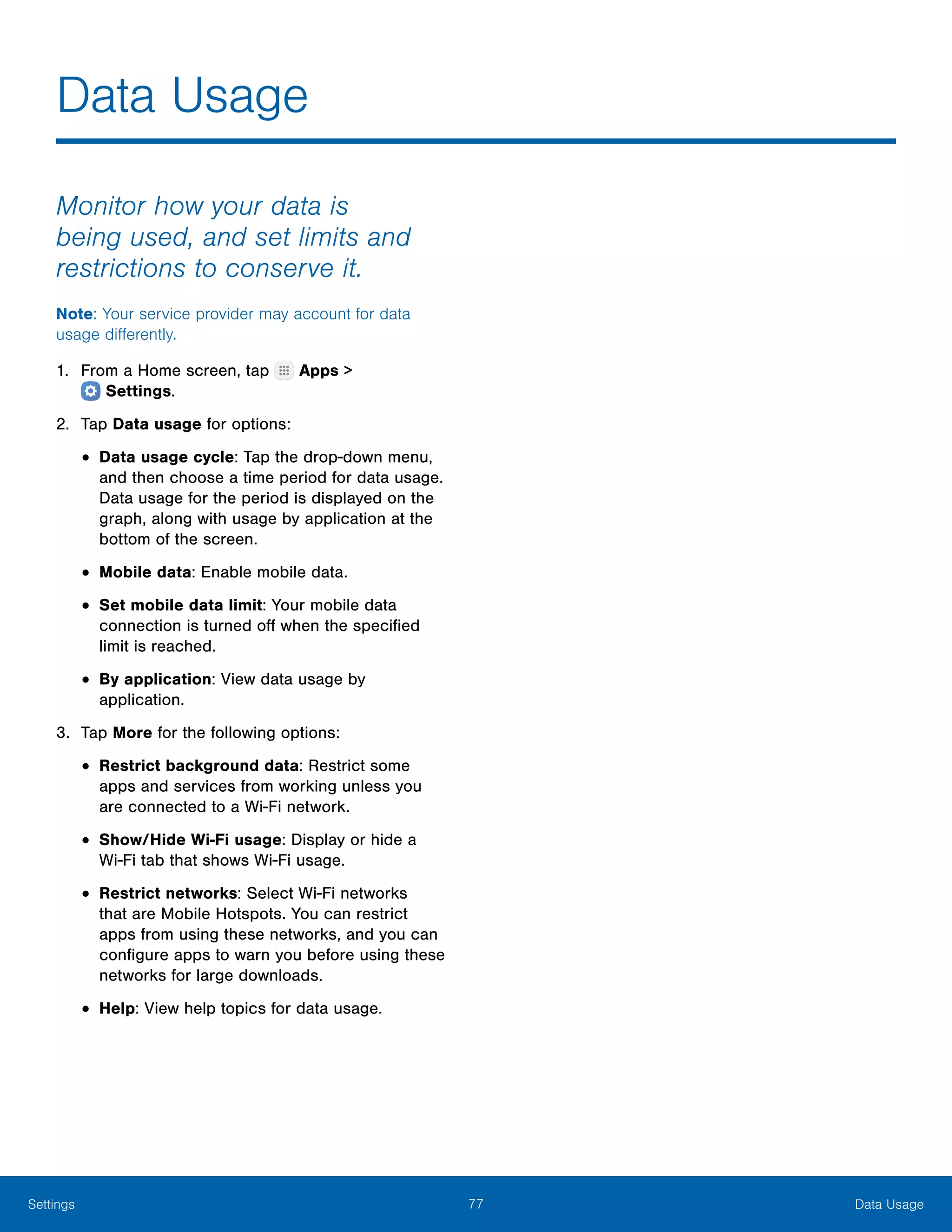 77 Data UsageSettings
Data Usage
Monitor how your data is
being used, and set limits and
restrictions to conserve it.
Note: Your service provider may account for data
usage differently.
1.	 From a Home screen, tap Apps >
 Settings.
2.	 Tap Data usage for options:
•	Data usage cycle: Tap the drop-down menu,
and then choose a time period for data usage.
Data usage for the period is displayed on the
graph, along with usage by application at the
bottom of the screen.
•	Mobile data: Enable mobile data.
•	Set mobile data limit: Your mobile data
connection is turned off when the specified
limit is reached.
•	By application: View data usage by
application.
3.	 Tap More for the following options:
•	Restrict background data: Restrict some
apps and services from working unless you
are connected to a Wi-Fi network.
•	Show/Hide Wi-Fi usage: Display or hide a
Wi‑Fi tab that shows Wi-Fi usage.
•	Restrict networks: Select Wi-Fi networks
that are Mobile Hotspots. You can restrict
apps from using these networks, and you can
configure apps to warn you before using these
networks for large downloads.
•	Help: View help topics for data usage.
 
