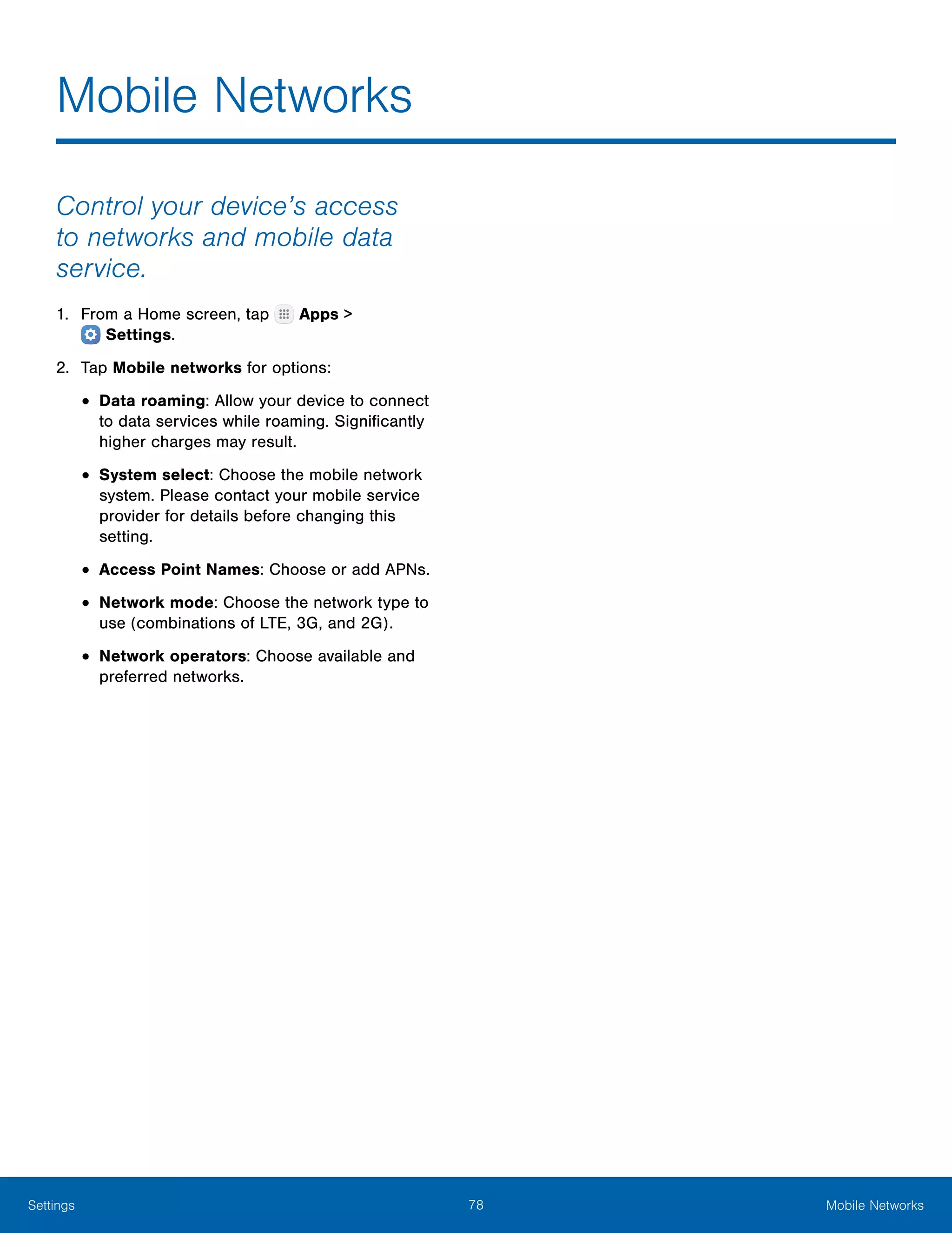 78 Mobile NetworksSettings
Mobile Networks
Control your device’s access
to networks and mobile data
service.
1.	 From a Home screen, tap Apps >
 Settings.
2.	 Tap Mobile networks for options:
•	Data roaming: Allow your device to connect
to data services while roaming. Significantly
higher charges may result.
•	System select: Choose the mobile network
system. Please contact your mobile service
provider for details before changing this
setting.
•	Access Point Names: Choose or add APNs.
•	Network mode: Choose the network type to
use (combinations of LTE, 3G, and 2G).
•	Network operators: Choose available and
preferred networks.
 