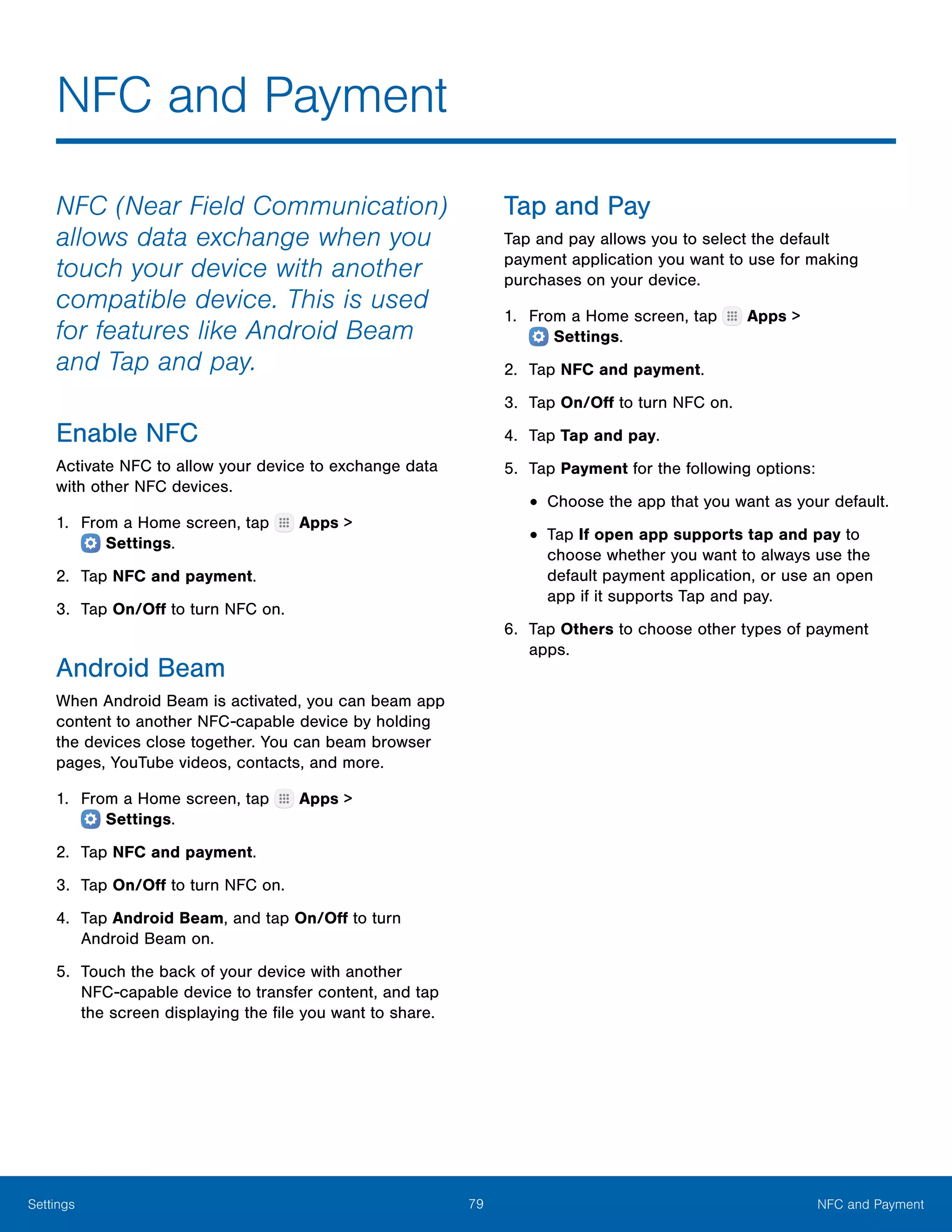 79 NFC and PaymentSettings
NFC and Payment
NFC (Near Field Communication)
allows data exchange when you
touch your device with another
compatible device. This is used
for features like Android Beam
and Tap and pay.
Enable NFC
Activate NFC to allow your device to exchange data
with other NFC devices.
1.	 From a Home screen, tap Apps >
 Settings.
2.	 Tap NFC and payment.
3.	 Tap On/Off to turn NFC on.
Android Beam
When Android Beam is activated, you can beam app
content to another NFC-capable device by holding
the devices close together. You can beam browser
pages, YouTube videos, contacts, and more.
1.	 From a Home screen, tap Apps >
 Settings.
2.	 Tap NFC and payment.
3.	 Tap On/Off to turn NFC on.
4.	 Tap Android Beam, and tap On/Off to turn
Android Beam on.
5.	 Touch the back of your device with another
NFC‑capable device to transfer content, and tap
the screen displaying the file you want to share.
Tap and Pay
Tap and pay allows you to select the default
payment application you want to use for making
purchases on your device.
1.	 From a Home screen, tap Apps >
 Settings.
2.	 Tap NFC and payment.
3.	 Tap On/Off to turn NFC on.
4.	 Tap Tap and pay.
5.	 Tap Payment for the following options:
•	Choose the app that you want as your default.
•	Tap If open app supports tap and pay to
choose whether you want to always use the
default payment application, or use an open
app if it supports Tap and pay.
6.	 Tap Others to choose other types of payment
apps.
 