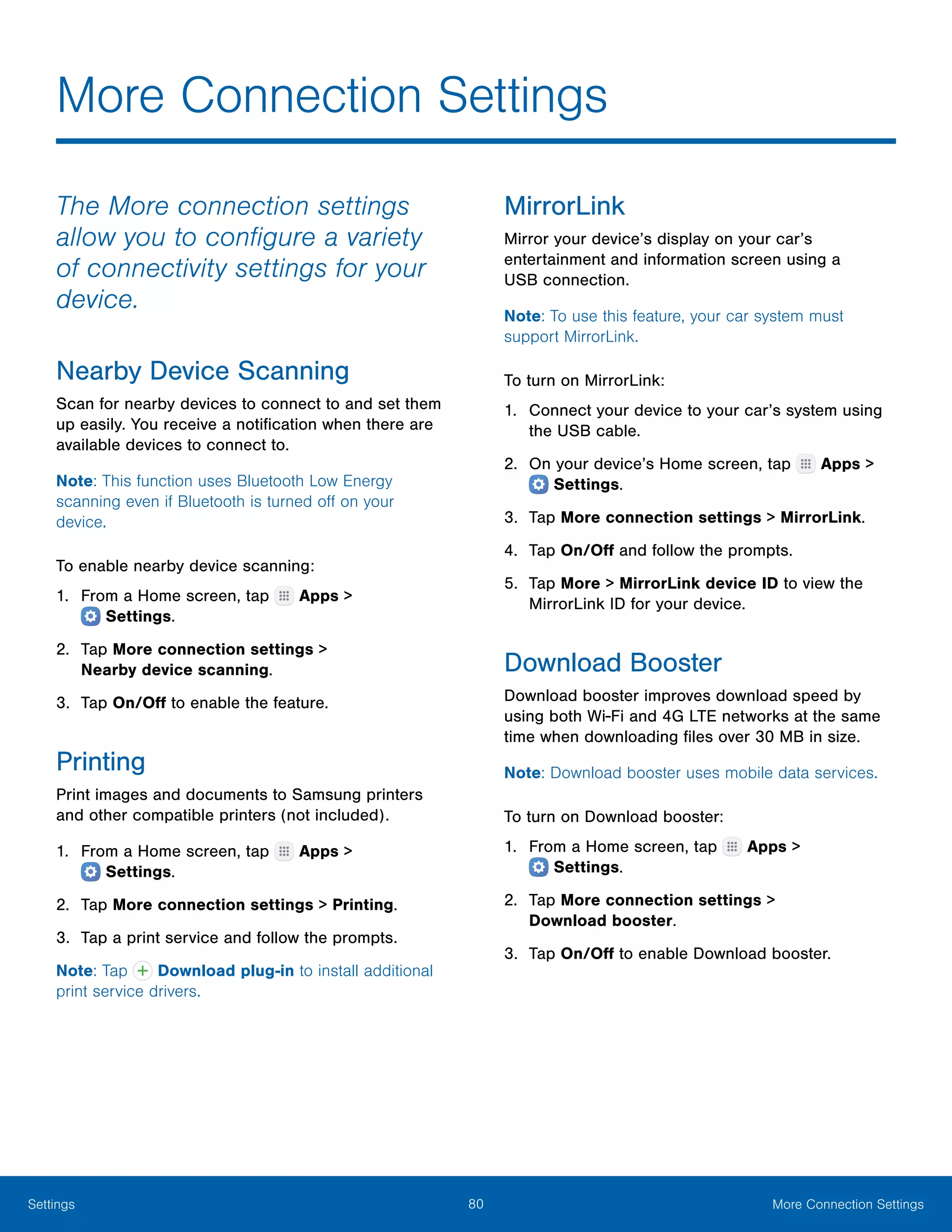 80 More Connection SettingsSettings
More Connection Settings
The More connection settings
allow you to configure a variety
of connectivity settings for your
device.
Nearby Device Scanning
Scan for nearby devices to connect to and set them
up easily. You receive a notification when there are
available devices to connect to.
Note: This function uses Bluetooth Low Energy
scanning even if Bluetooth is turned off on your
device.
To enable nearby device scanning:
1.	 From a Home screen, tap Apps >
 Settings.
2.	 Tap More connection settings >
Nearby device scanning.
3.	 Tap On/Off to enable the feature.
Printing
Print images and documents to Samsung printers
and other compatible printers (not included).
1.	 From a Home screen, tap Apps >
 Settings.
2.	 Tap More connection settings > Printing.
3.	 Tap a print service and follow the prompts.
Note: Tap Download plug-in to install additional
print service drivers.
MirrorLink
Mirror your device’s display on your car’s
entertainment and information screen using a
USB connection.
Note: To use this feature, your car system must
support MirrorLink.
To turn on MirrorLink:
1.	 Connect your device to your car’s system using
the USB cable.
2.	 On your device’s Home screen, tap  Apps >
 Settings.
3.	 Tap More connection settings > MirrorLink.
4.	 Tap On/Off and follow the prompts.
5.	 Tap More > MirrorLink device ID to view the
MirrorLink ID for your device.
Download Booster
Download booster improves download speed by
using both Wi-Fi and 4G LTE networks at the same
time when downloading files over 30 MB in size.
Note: Download booster uses mobile data services.
To turn on Download booster:
1.	 From a Home screen, tap Apps >
 Settings.
2.	 Tap More connection settings >
Download booster.
3.	 Tap On/Off to enable Download booster.
 