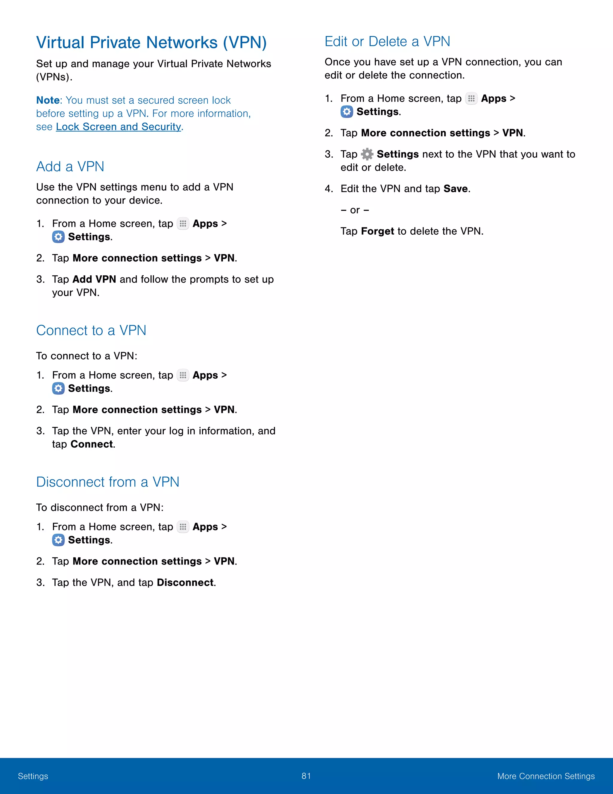 81 More Connection SettingsSettings
Virtual Private Networks (VPN)
Set up and manage your Virtual Private Networks
(VPNs).
Note: You must set a secured screen lock
before setting up a VPN. For more information,
see Lock Screen and Security.
Add a VPN
Use the VPN settings menu to add a VPN
connection to your device.
1.	 From a Home screen, tap Apps >
 Settings.
2.	 Tap More connection settings > VPN.
3.	 Tap Add VPN and follow the prompts to set up
your VPN.
Connect to a VPN
To connect to a VPN:
1.	 From a Home screen, tap Apps >
 Settings.
2.	 Tap More connection settings > VPN.
3.	 Tap the VPN, enter your log in information, and
tap Connect.
Disconnect from a VPN
To disconnect from a VPN:
1.	 From a Home screen, tap Apps >
 Settings.
2.	 Tap More connection settings > VPN.
3.	 Tap the VPN, and tap Disconnect.
Edit or Delete a VPN
Once you have set up a VPN connection, you can
edit or delete the connection.
1.	 From a Home screen, tap Apps >
 Settings.
2.	 Tap More connection settings > VPN.
3.	 Tap  Settings next to the VPN that you want to
edit or delete.
4.	 Edit the VPN and tap Save.
– or –
Tap Forget to delete the VPN.
 