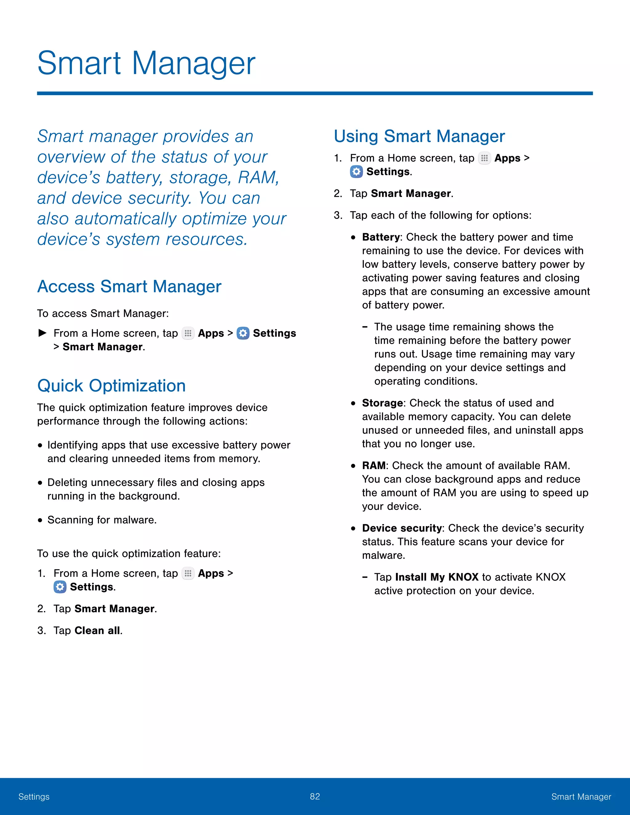 82 Smart ManagerSettings
Smart Manager
Smart manager provides an
overview of the status of your
device’s battery, storage, RAM,
and device security. You can
also automatically optimize your
device’s system resources.
Access Smart Manager
To access Smart Manager:
►► From a Home screen, tap Apps >  Settings
> Smart Manager.
Quick Optimization
The quick optimization feature improves device
performance through the following actions:
•	Identifying apps that use excessive battery power
and clearing unneeded items from memory.
•	Deleting unnecessary files and closing apps
running in the background.
•	Scanning for malware.
To use the quick optimization feature:
1.	 From a Home screen, tap Apps >
 Settings.
2.	 Tap Smart Manager.
3.	 Tap Clean all.
Using Smart Manager
1.	 From a Home screen, tap Apps >
 Settings.
2.	 Tap Smart Manager.
3.	 Tap each of the following for options:
•	Battery: Check the battery power and time
remaining to use the device. For devices with
low battery levels, conserve battery power by
activating power saving features and closing
apps that are consuming an excessive amount
of battery power.
-- The usage time remaining shows the
time remaining before the battery power
runs out. Usage time remaining may vary
depending on your device settings and
operating conditions.
•	Storage: Check the status of used and
available memory capacity. You can delete
unused or unneeded files, and uninstall apps
that you no longer use.
•	RAM: Check the amount of available RAM.
You can close background apps and reduce
the amount of RAM you are using to speed up
your device.
•	Device security: Check the device’s security
status. This feature scans your device for
malware.
-- Tap Install My KNOX to activate KNOX
active protection on your device.
 