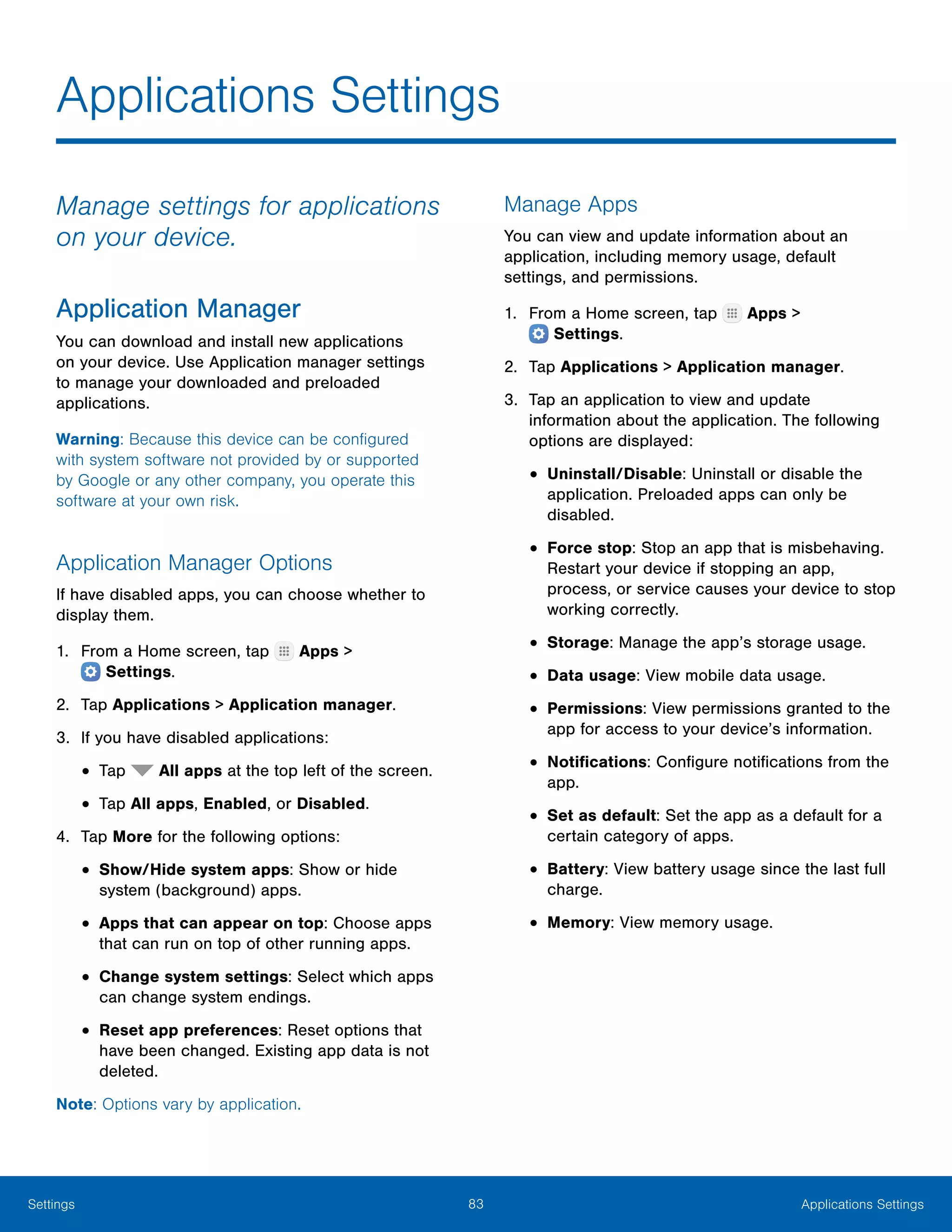 83 Applications SettingsSettings
Applications Settings
Manage settings for applications
on your device.
Application Manager
You can download and install new applications
on your device. Use Application manager settings
to manage your downloaded and preloaded
applications.
Warning: Because this device can be configured
with system software not provided by or supported
by Google or any other company, you operate this
software at your own risk.
Application Manager Options
If have disabled apps, you can choose whether to
display them.
1.	 From a Home screen, tap Apps >
 Settings.
2.	 Tap Applications > Application manager.
3.	 If you have disabled applications:
•	Tap All apps at the top left of the screen.
•	Tap All apps, Enabled, or Disabled.
4.	 Tap More for the following options:
•	Show/Hide system apps: Show or hide
system (background) apps.
•	Apps that can appear on top: Choose apps
that can run on top of other running apps.
•	Change system settings: Select which apps
can change system endings.
•	Reset app preferences: Reset options that
have been changed. Existing app data is not
deleted.
Note: Options vary by application.
Manage Apps
You can view and update information about an
application, including memory usage, default
settings, and permissions.
1.	 From a Home screen, tap Apps >
 Settings.
2.	 Tap Applications > Application manager.
3.	 Tap an application to view and update
information about the application. The following
options are displayed:
•	Uninstall/Disable: Uninstall or disable the
application. Preloaded apps can only be
disabled.
•	Force stop: Stop an app that is misbehaving.
Restart your device if stopping an app,
process, or service causes your device to stop
working correctly.
•	Storage: Manage the app’s storage usage.
•	Data usage: View mobile data usage.
•	Permissions: View permissions granted to the
app for access to your device’s information.
•	Notifications: Configure notifications from the
app.
•	Set as default: Set the app as a default for a
certain category of apps.
•	Battery: View battery usage since the last full
charge.
•	Memory: View memory usage.
 