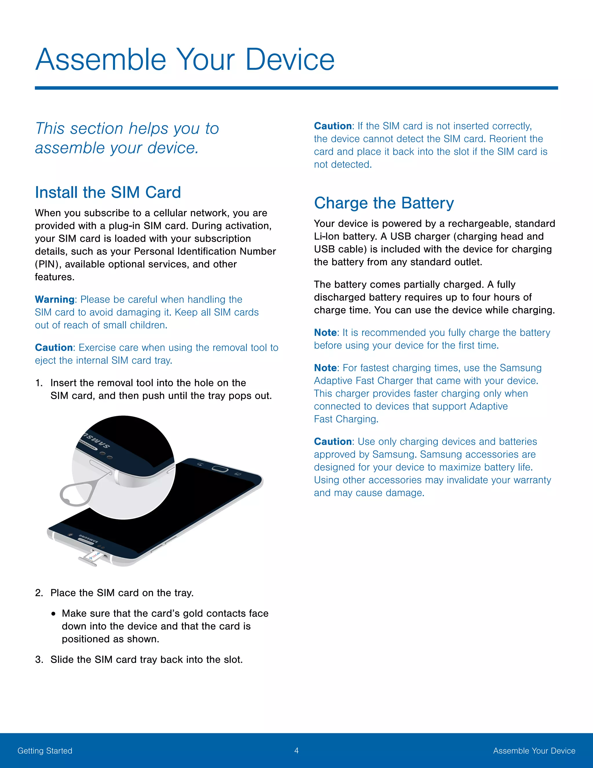 4 Assemble Your DeviceGetting Started
This section helps you to
assemble your device.
Install the SIM Card
When you subscribe to a cellular network, you are
provided with a plug-in SIM card. During activation,
your SIM card is loaded with your subscription
details, such as your Personal Identification Number
(PIN), available optional services, and other
features.
Warning: Please be careful when handling the
SIM card to avoid damaging it. Keep all SIM cards
out of reach of small children.
Caution: Exercise care when using the removal tool to
eject the internal SIM card tray.
1.	 Insert the removal tool into the hole on the
SIM card, and then push until the tray pops out.
2.	 Place the SIM card on the tray.
•	Make sure that the card’s gold contacts face
down into the device and that the card is
positioned as shown.
3.	 Slide the SIM card tray back into the slot.
Caution: If the SIM card is not inserted correctly,
the device cannot detect the SIM card. Reorient the
card and place it back into the slot if the SIM card is
not detected.
Charge the Battery
Your device is powered by a rechargeable, standard
Li-Ion battery. A USB charger (charging head and
USB cable) is included with the device for charging
the battery from any standard outlet.
The battery comes partially charged. A fully
discharged battery requires up to four hours of
charge time. You can use the device while charging.
Note: It is recommended you fully charge the battery
before using your device for the first time.
Note: For fastest charging times, use the Samsung
Adaptive Fast Charger that came with your device.
This charger provides faster charging only when
connected to devices that support Adaptive
Fast Charging.
Caution: Use only charging devices and batteries
approved by Samsung. Samsung accessories are
designed for your device to maximize battery life.
Using other accessories may invalidate your warranty
and may cause damage.
Assemble Your Device
 