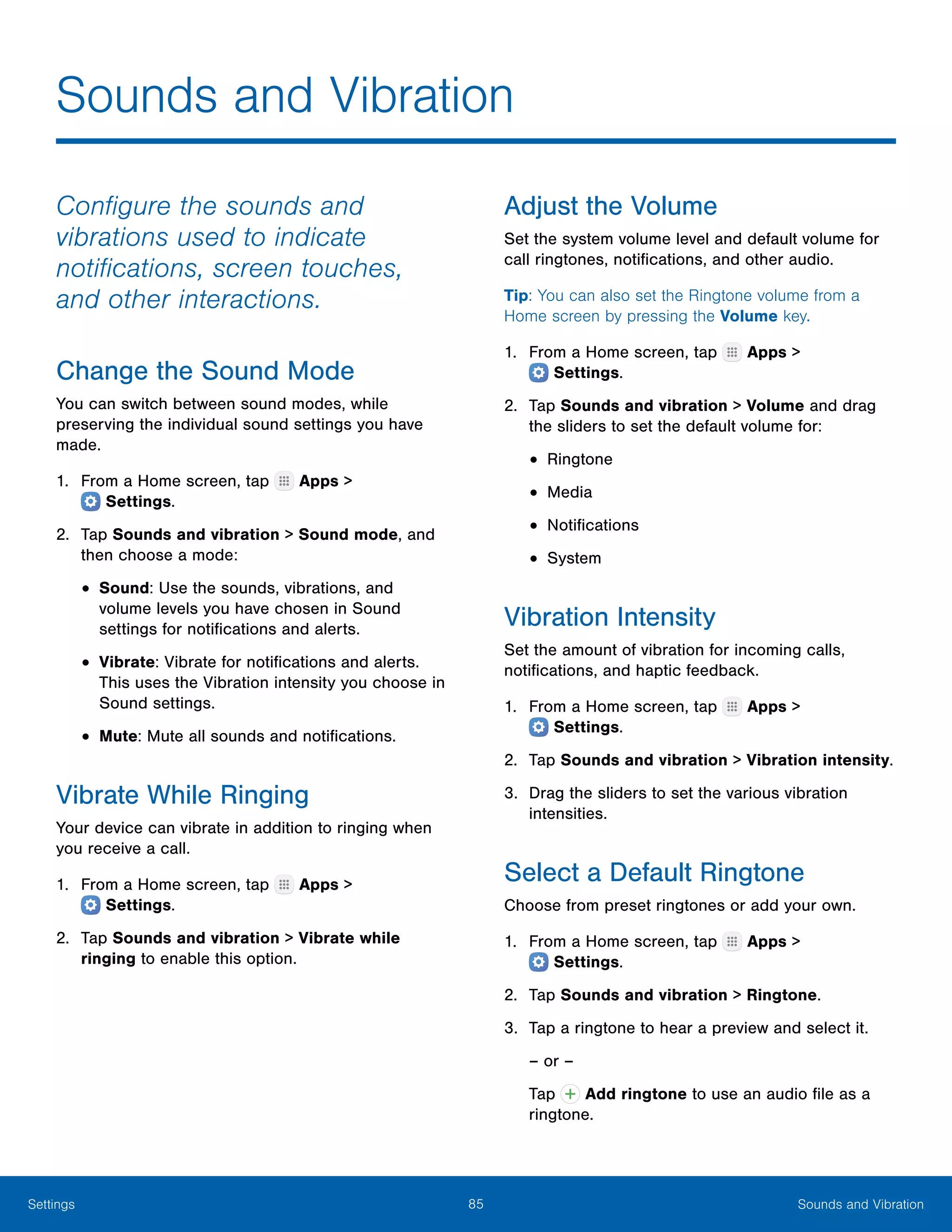 85 Sounds and VibrationSettings
Sounds and Vibration
Configure the sounds and
vibrations used to indicate
notifications, screen touches,
and other interactions.
Change the Sound Mode
You can switch between sound modes, while
preserving the individual sound settings you have
made.
1.	 From a Home screen, tap Apps >
 Settings.
2.	 Tap Sounds and vibration > Sound mode, and
then choose a mode:
•	Sound: Use the sounds, vibrations, and
volume levels you have chosen in Sound
settings for notifications and alerts.
•	Vibrate: Vibrate for notifications and alerts.
This uses the Vibration intensity you choose in
Sound settings.
•	Mute: Mute all sounds and notifications.
Vibrate While Ringing
Your device can vibrate in addition to ringing when
you receive a call.
1.	 From a Home screen, tap Apps >
 Settings.
2.	 Tap Sounds and vibration > Vibrate while
ringing to enable this option.
Adjust the Volume
Set the system volume level and default volume for
call ringtones, notifications, and other audio.
Tip: You can also set the Ringtone volume from a
Home screen by pressing the Volume key.
1.	 From a Home screen, tap Apps >
 Settings.
2.	 Tap Sounds and vibration > Volume and drag
the sliders to set the default volume for:
•	Ringtone
•	Media
•	Notifications
•	System
Vibration Intensity
Set the amount of vibration for incoming calls,
notifications, and haptic feedback.
1.	 From a Home screen, tap Apps >
 Settings.
2.	 Tap Sounds and vibration > Vibration intensity.
3.	 Drag the sliders to set the various vibration
intensities.
Select a Default Ringtone
Choose from preset ringtones or add your own.
1.	 From a Home screen, tap Apps >
 Settings.
2.	 Tap Sounds and vibration > Ringtone.
3.	 Tap a ringtone to hear a preview and select it.
– or –
Tap Add ringtone to use an audio file as a
ringtone.
 