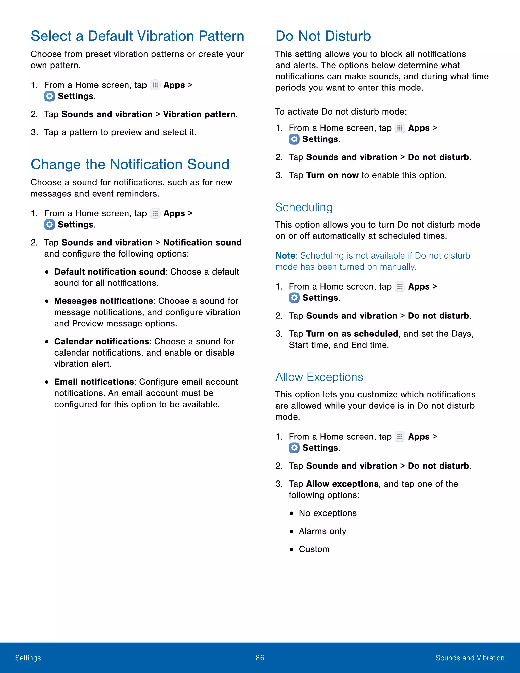 86 Sounds and VibrationSettings
Select a Default Vibration Pattern
Choose from preset vibration patterns or create your
own pattern.
1.	 From a Home screen, tap Apps >
 Settings.
2.	 Tap Sounds and vibration > Vibration pattern.
3.	 Tap a pattern to preview and select it.
Change the Notification Sound
Choose a sound for notifications, such as for new
messages and event reminders.
1.	 From a Home screen, tap Apps >
 Settings.
2.	 Tap Sounds and vibration > Notification sound
and configure the following options:
•	Default notification sound: Choose a default
sound for all notifications.
•	Messages notifications: Choose a sound for
message notifications, and configure vibration
and Preview message options.
•	Calendar notifications: Choose a sound for
calendar notifications, and enable or disable
vibration alert.
•	Email notifications: Configure email account
notifications. An email account must be
configured for this option to be available.
Do Not Disturb
This setting allows you to block all notifications
and alerts. The options below determine what
notifications can make sounds, and during what time
periods you want to enter this mode.
To activate Do not disturb mode:
1.	 From a Home screen, tap Apps >
 Settings.
2.	 Tap Sounds and vibration > Do not disturb.
3.	 Tap Turn on now to enable this option.
Scheduling
This option allows you to turn Do not disturb mode
on or off automatically at scheduled times.
Note: Scheduling is not available if Do not disturb
mode has been turned on manually.
1.	 From a Home screen, tap Apps >
 Settings.
2.	 Tap Sounds and vibration > Do not disturb.
3.	 Tap Turn on as scheduled, and set the Days,
Start time, and End time.
Allow Exceptions
This option lets you customize which notifications
are allowed while your device is in Do not disturb
mode.
1.	 From a Home screen, tap Apps >
 Settings.
2.	 Tap Sounds and vibration > Do not disturb.
3.	 Tap Allow exceptions, and tap one of the
following options:
•	No exceptions
•	Alarms only
•	Custom
 