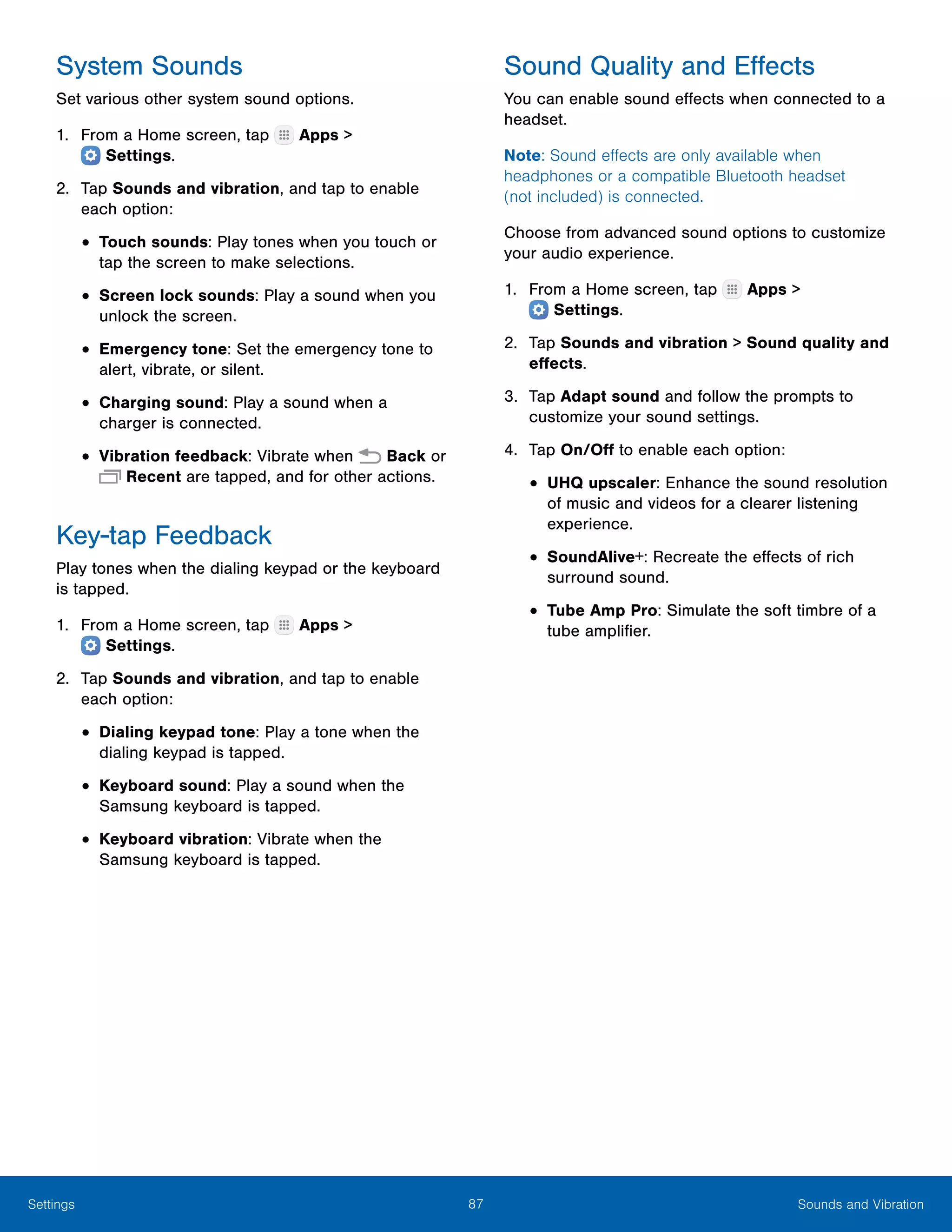87 Sounds and VibrationSettings
System Sounds
Set various other system sound options.
1.	 From a Home screen, tap Apps >
 Settings.
2.	 Tap Sounds and vibration, and tap to enable
each option:
•	Touch sounds: Play tones when you touch or
tap the screen to make selections.
•	Screen lock sounds: Play a sound when you
unlock the screen.
•	Emergency tone: Set the emergency tone to
alert, vibrate, or silent.
•	Charging sound: Play a sound when a
charger is connected.
•	Vibration feedback: Vibrate when Back or
Recent are tapped, and for other actions.
Key-tap Feedback
Play tones when the dialing keypad or the keyboard
is tapped.
1.	 From a Home screen, tap Apps >
 Settings.
2.	 Tap Sounds and vibration, and tap to enable
each option:
•	Dialing keypad tone: Play a tone when the
dialing keypad is tapped.
•	Keyboard sound: Play a sound when the
Samsung keyboard is tapped.
•	Keyboard vibration: Vibrate when the
Samsung keyboard is tapped.
Sound Quality and Effects
You can enable sound effects when connected to a
headset.
Note: Sound effects are only available when
headphones or a compatible Bluetooth headset
(not included) is connected.
Choose from advanced sound options to customize
your audio experience.
1.	 From a Home screen, tap Apps >
 Settings.
2.	 Tap Sounds and vibration > Sound quality and
effects.
3.	 Tap Adapt sound and follow the prompts to
customize your sound settings.
4.	 Tap On/Off to enable each option:
•	UHQ upscaler: Enhance the sound resolution
of music and videos for a clearer listening
experience.
•	SoundAlive+: Recreate the effects of rich
surround sound.
•	Tube Amp Pro: Simulate the soft timbre of a
tube amplifier.
 