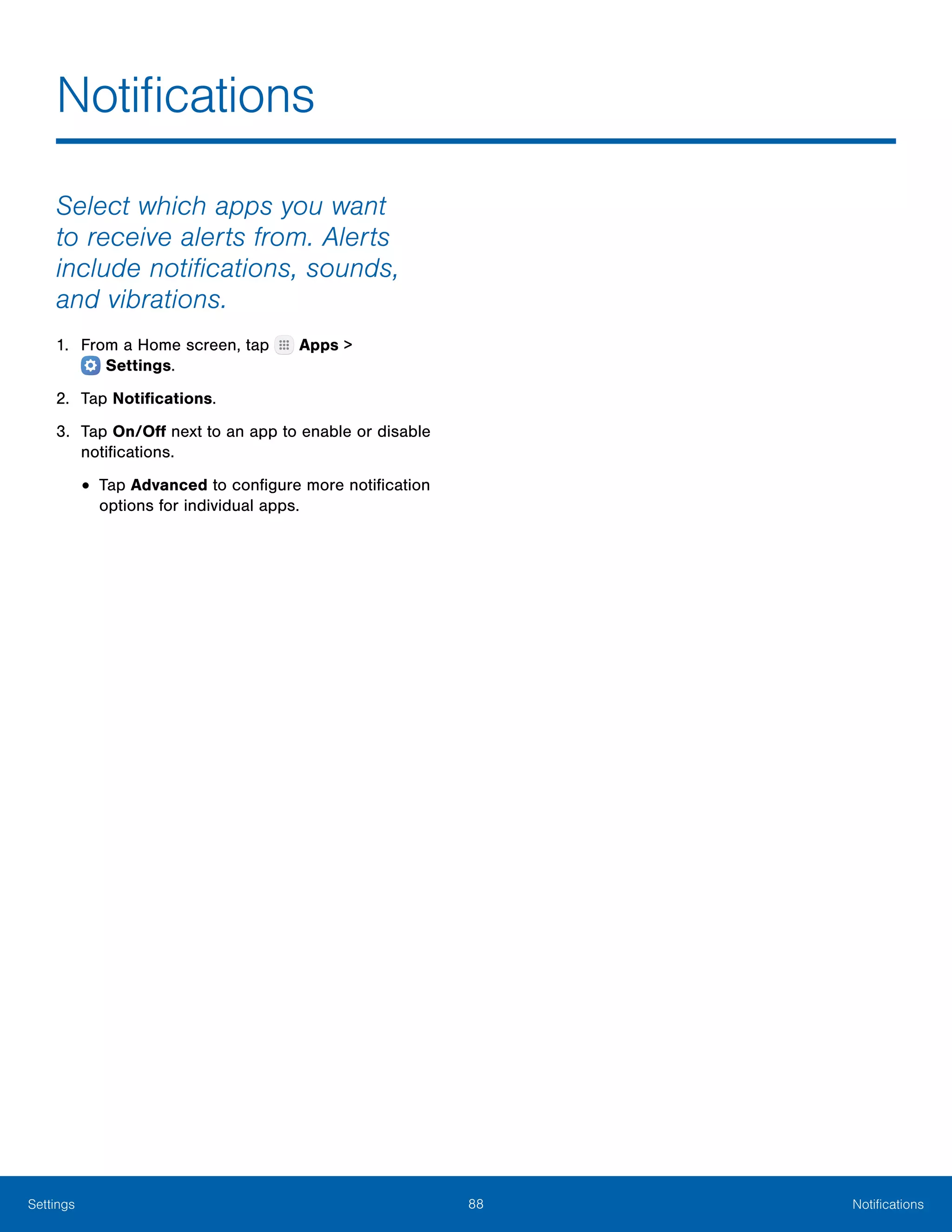 88 NotificationsSettings
Notifications
Select which apps you want
to receive alerts from. Alerts
include notifications, sounds,
and vibrations.
1.	 From a Home screen, tap Apps >
 Settings.
2.	 Tap Notifications.
3.	 Tap On/Off next to an app to enable or disable
notifications.
•	Tap Advanced to configure more notification
options for individual apps.
 