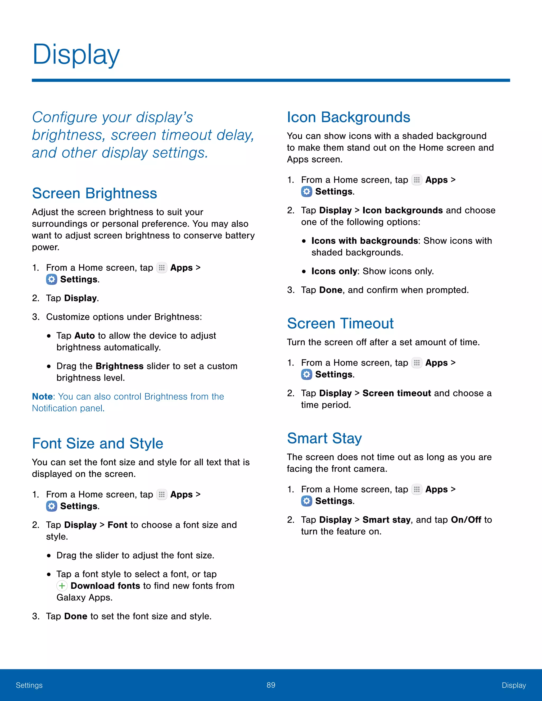 89 DisplaySettings
Display
Configure your display’s
brightness, screen timeout delay,
and other display settings.
Screen Brightness
Adjust the screen brightness to suit your
surroundings or personal preference. You may also
want to adjust screen brightness to conserve battery
power.
1.	 From a Home screen, tap Apps >
 Settings.
2.	 Tap Display.
3.	 Customize options under Brightness:
•	Tap Auto to allow the device to adjust
brightness automatically.
•	Drag the Brightness slider to set a custom
brightness level.
Note: You can also control Brightness from the
Notification panel.
Font Size and Style
You can set the font size and style for all text that is
displayed on the screen.
1.	 From a Home screen, tap Apps >
 Settings.
2.	 Tap Display > Font to choose a font size and
style.
•	Drag the slider to adjust the font size.
•	Tap a font style to select a font, or tap
 Download fonts to find new fonts from
Galaxy Apps.
3.	 Tap Done to set the font size and style.
Icon Backgrounds
You can show icons with a shaded background
to make them stand out on the Home screen and
Apps screen.
1.	 From a Home screen, tap Apps >
 Settings.
2.	 Tap Display > Icon backgrounds and choose
one of the following options:
•	Icons with backgrounds: Show icons with
shaded backgrounds.
•	Icons only: Show icons only.
3.	 Tap Done, and confirm when prompted.
Screen Timeout
Turn the screen off after a set amount of time.
1.	 From a Home screen, tap Apps >
 Settings.
2.	 Tap Display > Screen timeout and choose a
time period.
Smart Stay
The screen does not time out as long as you are
facing the front camera.
1.	 From a Home screen, tap Apps >
 Settings.
2.	 Tap Display > Smart stay, and tap On/Off to
turn the feature on.
 