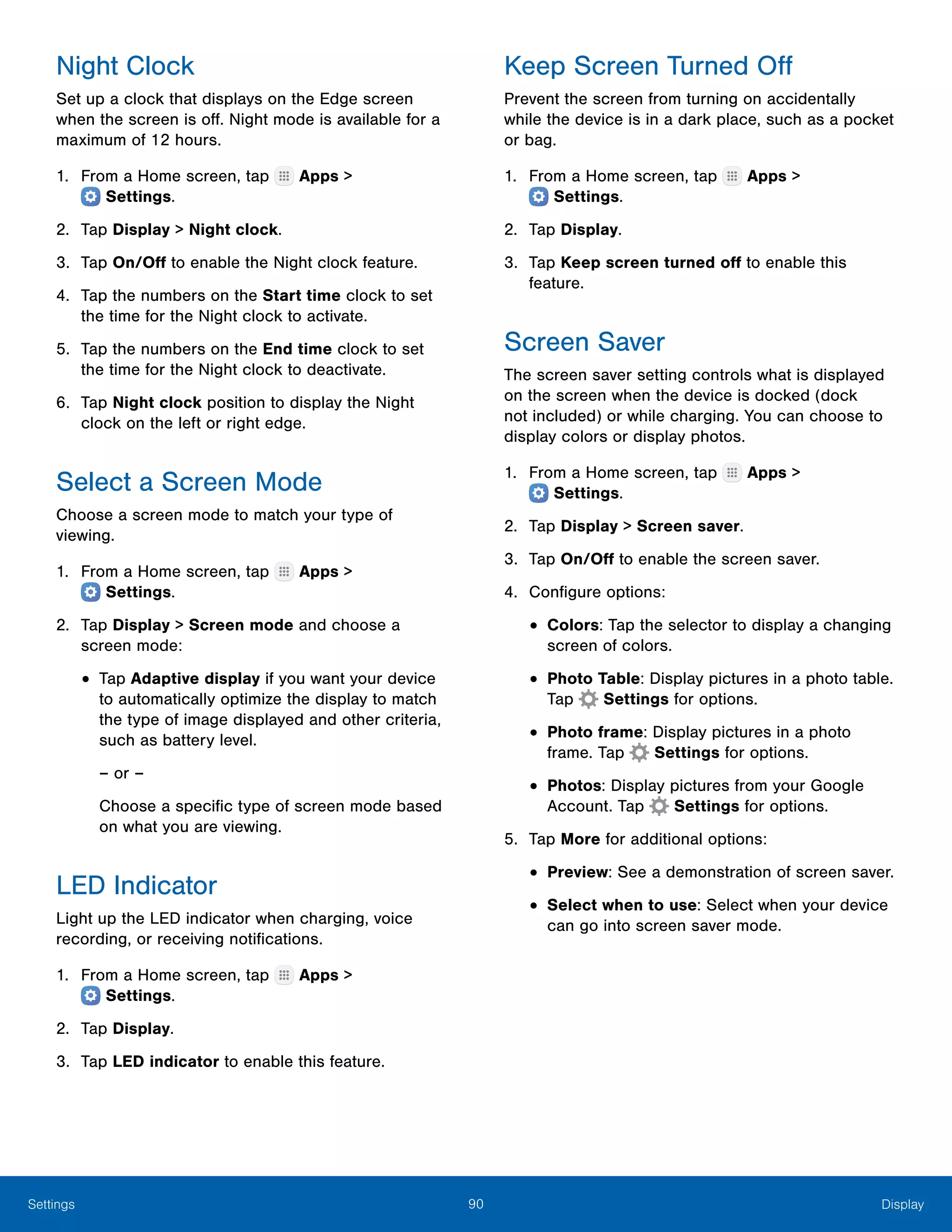 90 DisplaySettings
Night Clock
Set up a clock that displays on the Edge screen
when the screen is off. Night mode is available for a
maximum of 12 hours.
1.	 From a Home screen, tap Apps >
 Settings.
2.	 Tap Display > Night clock.
3.	 Tap On/Off to enable the Night clock feature.
4.	 Tap the numbers on the Start time clock to set
the time for the Night clock to activate.
5.	 Tap the numbers on the End time clock to set
the time for the Night clock to deactivate.
6.	 Tap Night clock position to display the Night
clock on the left or right edge.
Select a Screen Mode
Choose a screen mode to match your type of
viewing.
1.	 From a Home screen, tap Apps >
 Settings.
2.	 Tap Display > Screen mode and choose a
screen mode:
•	Tap Adaptive display if you want your device
to automatically optimize the display to match
the type of image displayed and other criteria,
such as battery level.
– or –
Choose a specific type of screen mode based
on what you are viewing.
LED Indicator
Light up the LED indicator when charging, voice
recording, or receiving notifications.
1.	 From a Home screen, tap Apps >
 Settings.
2.	 Tap Display.
3.	 Tap LED indicator to enable this feature.
Keep Screen Turned Off
Prevent the screen from turning on accidentally
while the device is in a dark place, such as a pocket
or bag.
1.	 From a Home screen, tap Apps >
 Settings.
2.	 Tap Display.
3.	 Tap Keep screen turned off to enable this
feature.
Screen Saver
The screen saver setting controls what is displayed
on the screen when the device is docked (dock
not included) or while charging. You can choose to
display colors or display photos.
1.	 From a Home screen, tap Apps >
 Settings.
2.	 Tap Display > Screen saver.
3.	 Tap On/Off to enable the screen saver.
4.	 Configure options:
•	Colors: Tap the selector to display a changing
screen of colors.
•	Photo Table: Display pictures in a photo table.
Tap Settings for options.
•	Photo frame: Display pictures in a photo
frame. Tap Settings for options.
•	Photos: Display pictures from your Google
Account. Tap Settings for options.
5.	 Tap More for additional options:
•	Preview: See a demonstration of screen saver.
•	Select when to use: Select when your device
can go into screen saver mode.
 