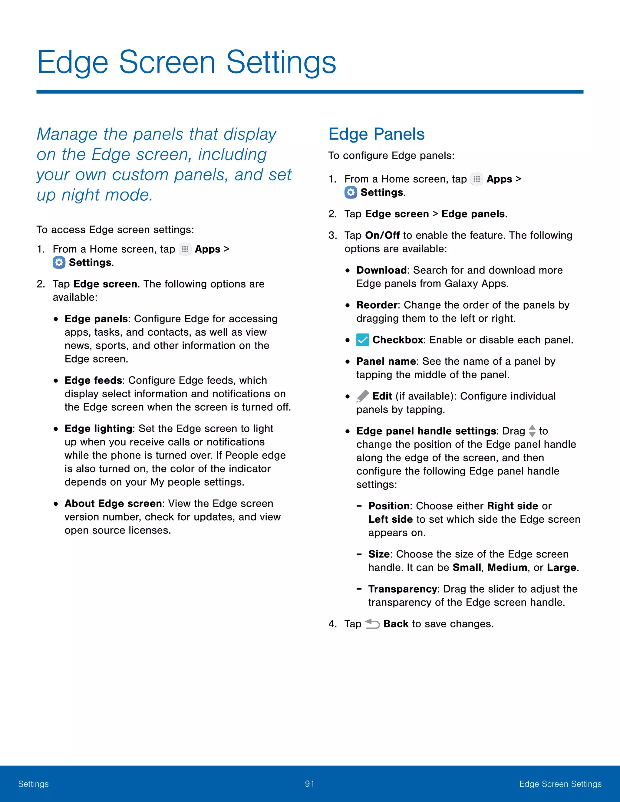 91 Edge Screen SettingsSettings
Edge Screen Settings
Manage the panels that display
on the Edge screen, including
your own custom panels, and set
up night mode.
To access Edge screen settings:
1.	 From a Home screen, tap Apps >
 Settings.
2.	 Tap Edge screen. The following options are
available:
•	Edge panels: Configure Edge for accessing
apps, tasks, and contacts, as well as view
news, sports, and other information on the
Edge screen.
•	Edge feeds: Configure Edge feeds, which
display select information and notifications on
the Edge screen when the screen is turned off.
•	Edge lighting: Set the Edge screen to light
up when you receive calls or notifications
while the phone is turned over. If People edge
is also turned on, the color of the indicator
depends on your My people settings.
•	About Edge screen: View the Edge screen
version number, check for updates, and view
open source licenses.
Edge Panels
To configure Edge panels:
1.	 From a Home screen, tap Apps >
 Settings.
2.	 Tap Edge screen > Edge panels.
3.	 Tap On/Off to enable the feature. The following
options are available:
•	Download: Search for and download more
Edge panels from Galaxy Apps.
•	Reorder: Change the order of the panels by
dragging them to the left or right.
•	 Checkbox: Enable or disable each panel.
•	Panel name: See the name of a panel by
tapping the middle of the panel.
•	 Edit (if available): Configure individual
panels by tapping.
•	Edge panel handle settings: Drag to
change the position of the Edge panel handle
along the edge of the screen, and then
configure the following Edge panel handle
settings:
-- Position: Choose either Right side or
Left side to set which side the Edge screen
appears on.
-- Size: Choose the size of the Edge screen
handle. It can be Small, Medium, or Large.
-- Transparency: Drag the slider to adjust the
transparency of the Edge screen handle.
4.	 Tap Back to save changes.
 