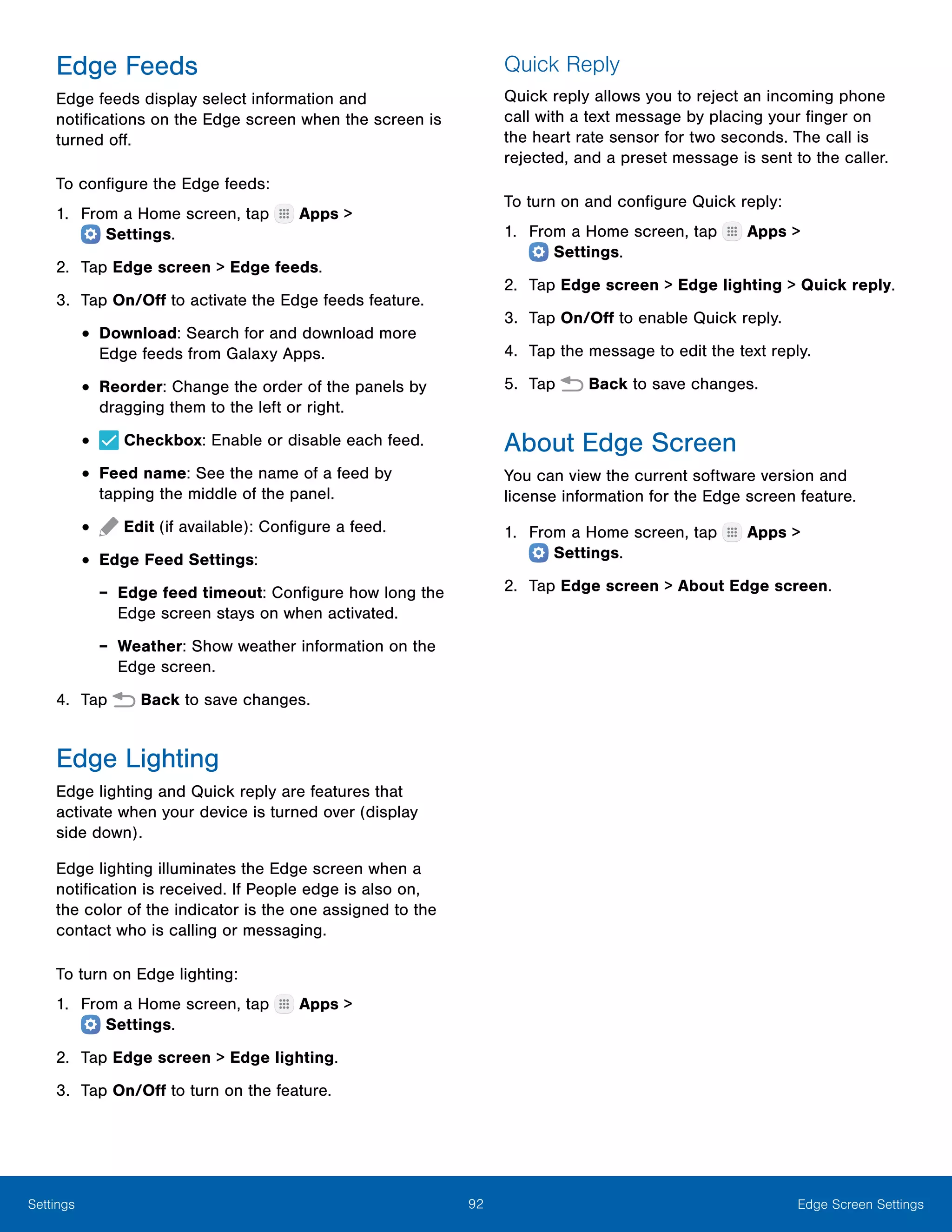 92 Edge Screen SettingsSettings
Edge Feeds
Edge feeds display select information and
notifications on the Edge screen when the screen is
turned off.
To configure the Edge feeds:
1.	 From a Home screen, tap Apps >
 Settings.
2.	 Tap Edge screen > Edge feeds.
3.	 Tap On/Off to activate the Edge feeds feature.
•	Download: Search for and download more
Edge feeds from Galaxy Apps.
•	Reorder: Change the order of the panels by
dragging them to the left or right.
•	 Checkbox: Enable or disable each feed.
•	Feed name: See the name of a feed by
tapping the middle of the panel.
•	 Edit (if available): Configure a feed.
•	Edge Feed Settings:
-- Edge feed timeout: Configure how long the
Edge screen stays on when activated.
-- Weather: Show weather information on the
Edge screen.
4.	 Tap Back to save changes.
Edge Lighting
Edge lighting and Quick reply are features that
activate when your device is turned over (display
side down).
Edge lighting illuminates the Edge screen when a
notification is received. If People edge is also on,
the color of the indicator is the one assigned to the
contact who is calling or messaging.
To turn on Edge lighting:
1.	 From a Home screen, tap Apps >
 Settings.
2.	 Tap Edge screen > Edge lighting.
3.	 Tap On/Off to turn on the feature.
Quick Reply
Quick reply allows you to reject an incoming phone
call with a text message by placing your finger on
the heart rate sensor for two seconds. The call is
rejected, and a preset message is sent to the caller.
To turn on and configure Quick reply:
1.	 From a Home screen, tap Apps >
 Settings.
2.	 Tap Edge screen > Edge lighting > Quick reply.
3.	 Tap On/Off to enable Quick reply.
4.	 Tap the message to edit the text reply.
5.	 Tap Back to save changes.
About Edge Screen
You can view the current software version and
license information for the Edge screen feature.
1.	 From a Home screen, tap Apps >
 Settings.
2.	 Tap Edge screen > About Edge screen.
 