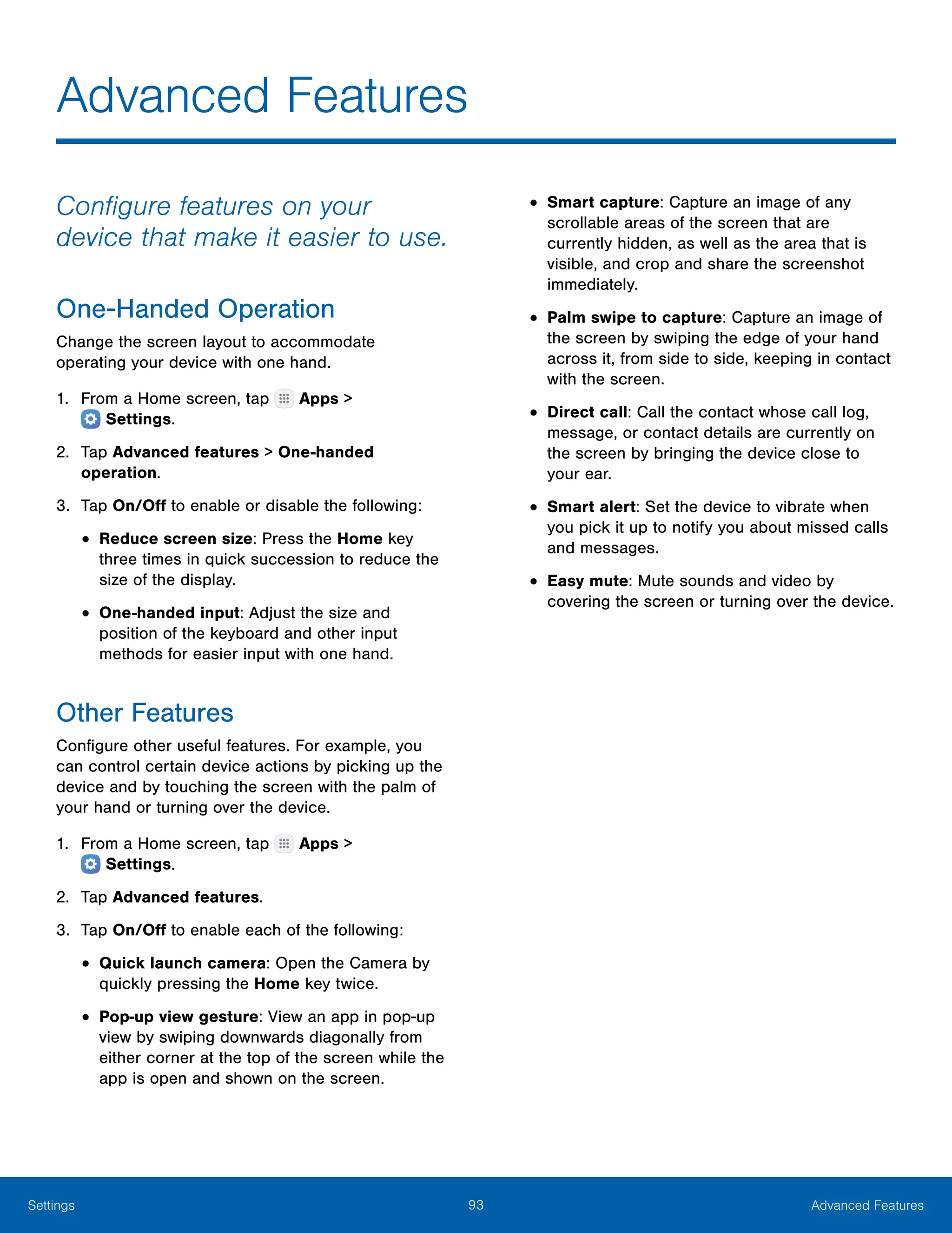 93 Advanced FeaturesSettings
Advanced Features
Configure features on your
device that make it easier to use.
One-Handed Operation
Change the screen layout to accommodate
operating your device with one hand.
1.	 From a Home screen, tap Apps >
 Settings.
2.	 Tap Advanced features > One-handed
operation.
3.	 Tap On/Off to enable or disable the following:
•	Reduce screen size: Press the Home key
three times in quick succession to reduce the
size of the display.
•	One-handed input: Adjust the size and
position of the keyboard and other input
methods for easier input with one hand.
Other Features
Configure other useful features. For example, you
can control certain device actions by picking up the
device and by touching the screen with the palm of
your hand or turning over the device.
1.	 From a Home screen, tap Apps >
 Settings.
2.	 Tap Advanced features.
3.	 Tap On/Off to enable each of the following:
•	Quick launch camera: Open the Camera by
quickly pressing the Home key twice.
•	Pop-up view gesture: View an app in pop-up
view by swiping downwards diagonally from
either corner at the top of the screen while the
app is open and shown on the screen.
•	Smart capture: Capture an image of any
scrollable areas of the screen that are
currently hidden, as well as the area that is
visible, and crop and share the screenshot
immediately.
•	Palm swipe to capture: Capture an image of
the screen by swiping the edge of your hand
across it, from side to side, keeping in contact
with the screen.
•	Direct call: Call the contact whose call log,
message, or contact details are currently on
the screen by bringing the device close to
your ear.
•	Smart alert: Set the device to vibrate when
you pick it up to notify you about missed calls
and messages.
•	Easy mute: Mute sounds and video by
covering the screen or turning over the device.
 