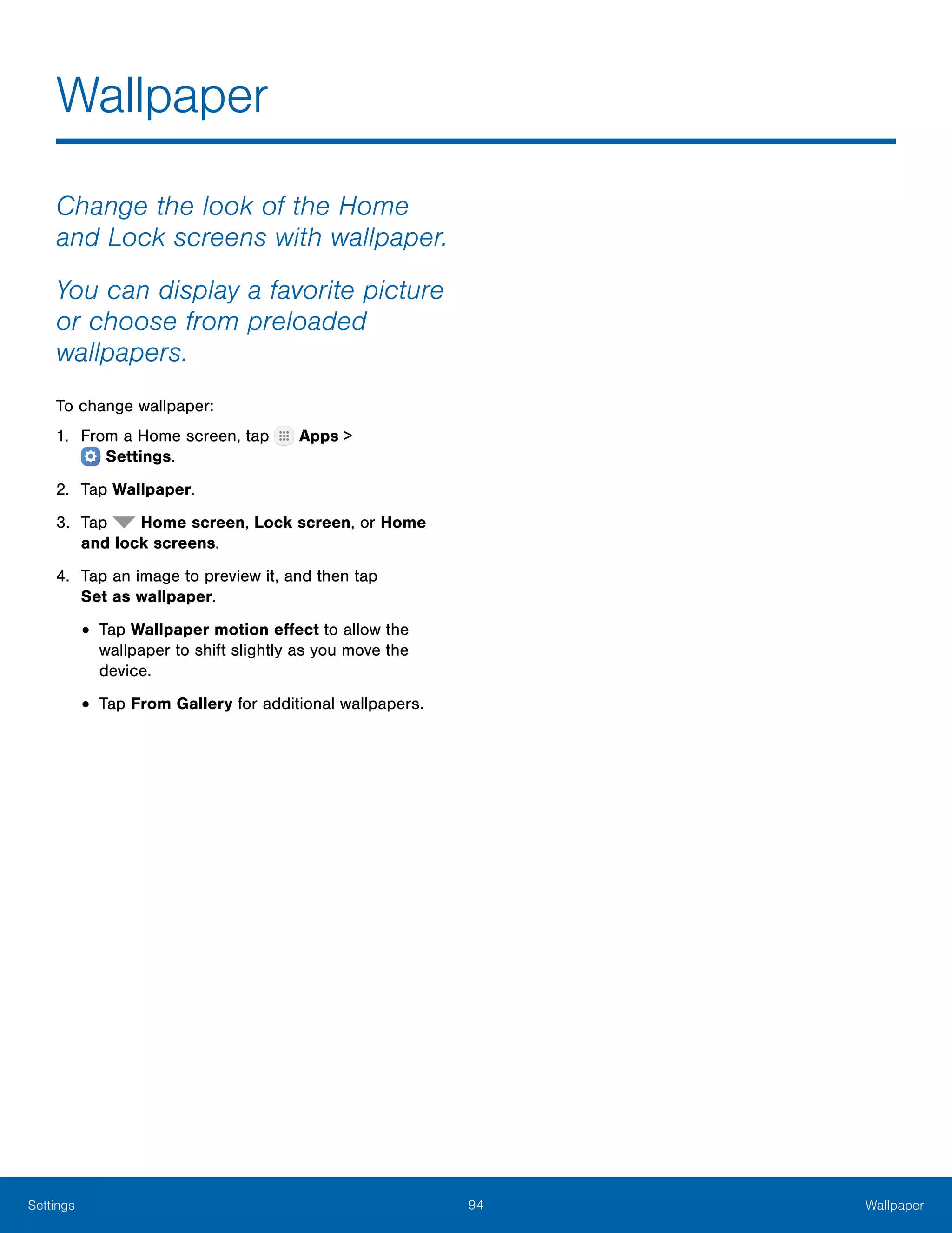 94 WallpaperSettings
Wallpaper
Change the look of the Home
and Lock screens with wallpaper.
You can display a favorite picture
or choose from preloaded
wallpapers.
To change wallpaper:
1.	 From a Home screen, tap Apps >
 Settings.
2.	 Tap Wallpaper.
3.	 Tap Home screen, Lock screen, or Home
and lock screens.
4.	 Tap an image to preview it, and then tap
Set as wallpaper.
•	Tap Wallpaper motion effect to allow the
wallpaper to shift slightly as you move the
device.
•	Tap From Gallery for additional wallpapers.
 