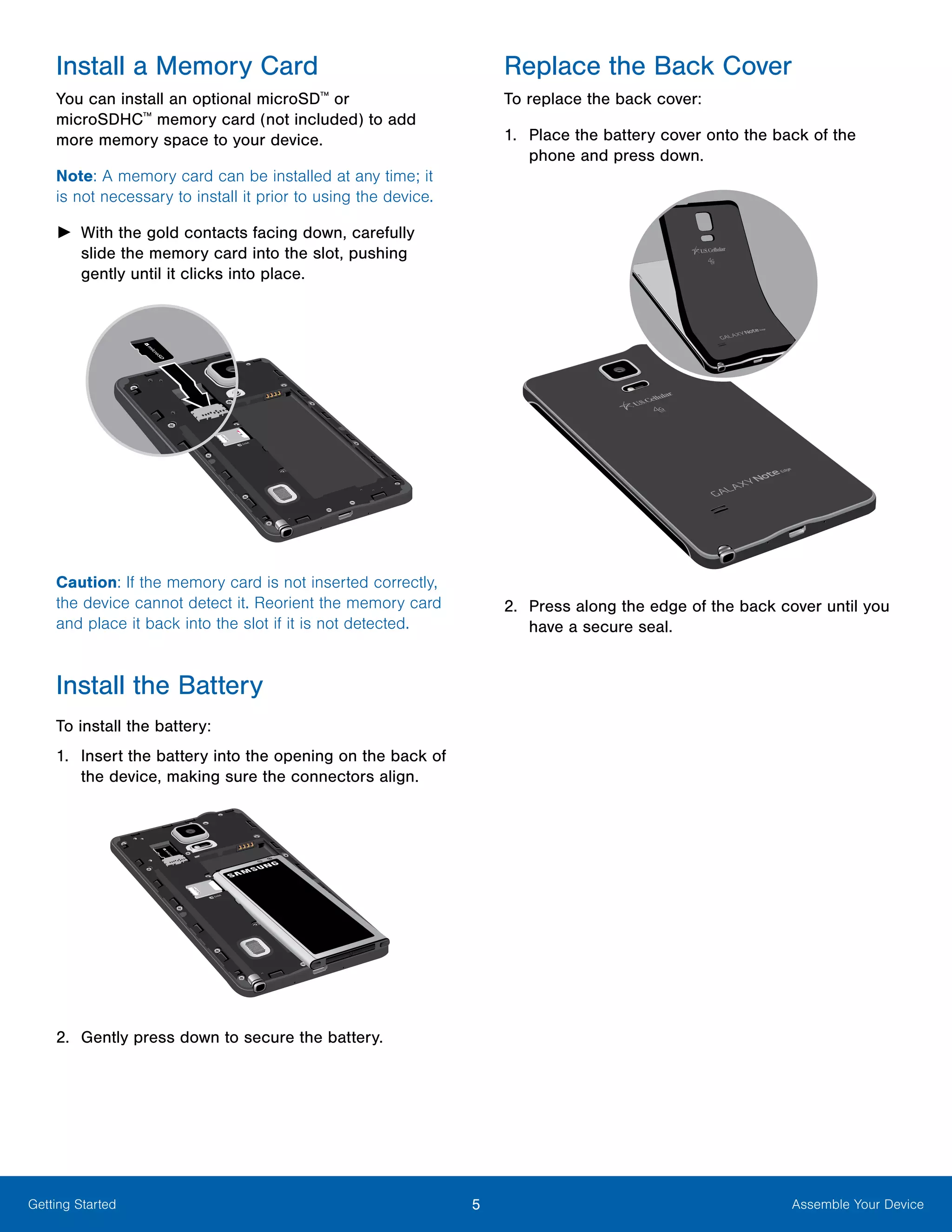 5 Assemble Your DeviceGetting Started
Install a Memory Card
You can install an optional microSD™
or
microSDHC™
memory card (not included) to add
more memory space to your device.
Note: A memory card can be installed at any time; it
is not necessary to install it prior to using the device.
►► With the gold contacts facing down, carefully
slide the memory card into the slot, pushing
gently until it clicks into place.
Caution: If the memory card is not inserted correctly,
the device cannot detect it. Reorient the memory card
and place it back into the slot if it is not detected.
Install the Battery
To install the battery:
1.	 Insert the battery into the opening on the back of
the device, making sure the connectors align.
2.	 Gently press down to secure the battery.
Replace the Back Cover
To replace the back cover:
1.	 Place the battery cover onto the back of the
phone and press down.
2.	 Press along the edge of the back cover until you
have a secure seal.
 