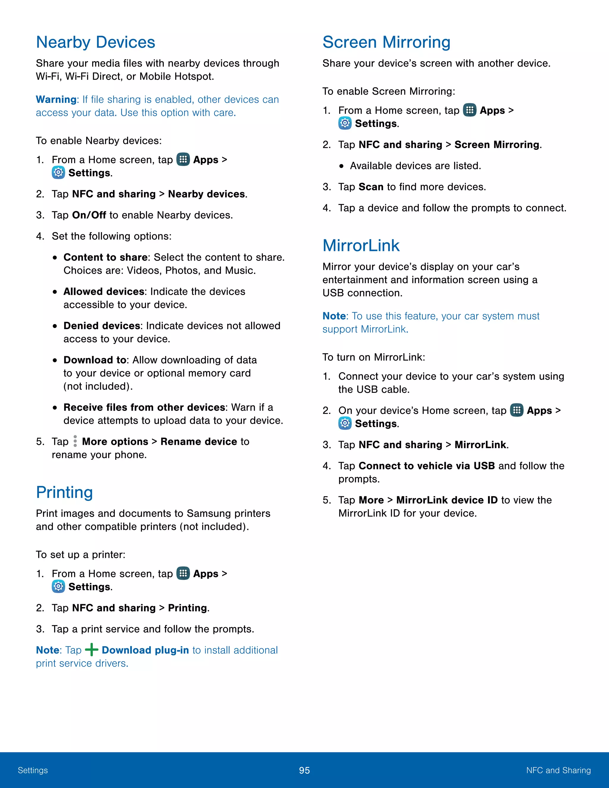 95 NFC and SharingSettings
Nearby Devices
Share your media files with nearby devices through
Wi‑Fi, Wi‑Fi Direct, or Mobile Hotspot.
Warning: If file sharing is enabled, other devices can
access your data. Use this option with care.
To enable Nearby devices:
1.	 From a Home screen, tap Apps >
 Settings.
2.	 Tap NFC and sharing > Nearby devices.
3.	 Tap On/Off to enable Nearby devices.
4.	 Set the following options:
•	Content to share: Select the content to share.
Choices are: Videos, Photos, and Music.
•	Allowed devices: Indicate the devices
accessible to your device.
•	Denied devices: Indicate devices not allowed
access to your device.
•	Download to: Allow downloading of data
to your device or optional memory card
(not included).
•	Receive files from other devices: Warn if a
device attempts to upload data to your device.
5.	 Tap More options > Rename device to
rename your phone.
Printing
Print images and documents to Samsung printers
and other compatible printers (not included).
To set up a printer:
1.	 From a Home screen, tap Apps >
 Settings.
2.	 Tap NFC and sharing > Printing.
3.	 Tap a print service and follow the prompts.
Note: Tap Download plug-in to install additional
print service drivers.
Screen Mirroring
Share your device’s screen with another device.
To enable Screen Mirroring:
1.	 From a Home screen, tap Apps >
 Settings.
2.	 Tap NFC and sharing > Screen Mirroring.
•	Available devices are listed.
3.	 Tap Scan to find more devices.
4.	 Tap a device and follow the prompts to connect.
MirrorLink
Mirror your device’s display on your car’s
entertainment and information screen using a
USB connection.
Note: To use this feature, your car system must
support MirrorLink.
To turn on MirrorLink:
1.	 Connect your device to your car’s system using
the USB cable.
2.	 On your device’s Home screen, tap Apps >
 Settings.
3.	 Tap NFC and sharing > MirrorLink.
4.	 Tap Connect to vehicle via USB and follow the
prompts.
5.	 Tap More > MirrorLink device ID to view the
MirrorLink ID for your device.
 