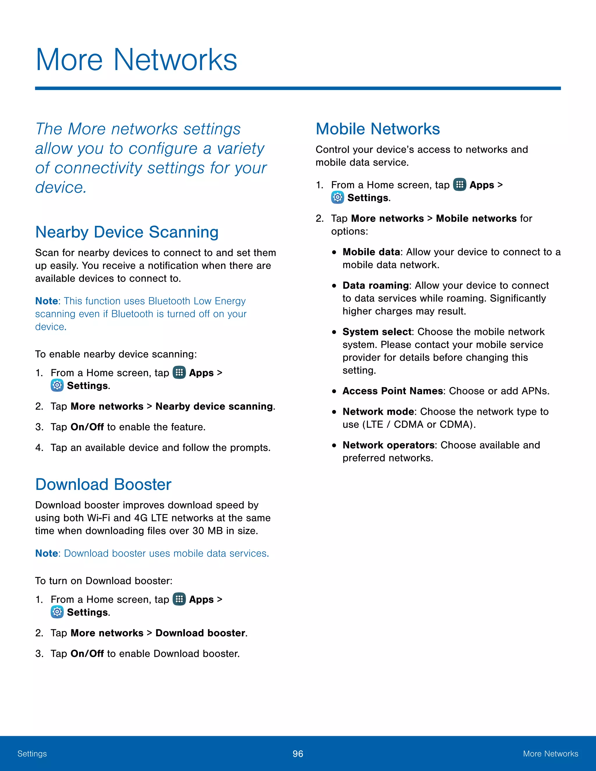 96 More NetworksSettings
More Networks
The More networks settings
allow you to configure a variety
of connectivity settings for your
device.
Nearby Device Scanning
Scan for nearby devices to connect to and set them
up easily. You receive a notification when there are
available devices to connect to.
Note: This function uses Bluetooth Low Energy
scanning even if Bluetooth is turned off on your
device.
To enable nearby device scanning:
1.	 From a Home screen, tap Apps >
 Settings.
2.	 Tap More networks > Nearby device scanning.
3.	 Tap On/Off to enable the feature.
4.	 Tap an available device and follow the prompts.
Download Booster
Download booster improves download speed by
using both Wi-Fi and 4G LTE networks at the same
time when downloading files over 30 MB in size.
Note: Download booster uses mobile data services.
To turn on Download booster:
1.	 From a Home screen, tap Apps >
 Settings.
2.	 Tap More networks > Download booster.
3.	 Tap On/Off to enable Download booster.
Mobile Networks
Control your device’s access to networks and
mobile data service.
1.	 From a Home screen, tap Apps >
 Settings.
2.	 Tap More networks > Mobile networks for
options:
•	Mobile data: Allow your device to connect to a
mobile data network.
•	Data roaming: Allow your device to connect
to data services while roaming. Significantly
higher charges may result.
•	System select: Choose the mobile network
system. Please contact your mobile service
provider for details before changing this
setting.
•	Access Point Names: Choose or add APNs.
•	Network mode: Choose the network type to
use (LTE / CDMA or CDMA).
•	Network operators: Choose available and
preferred networks.
 
