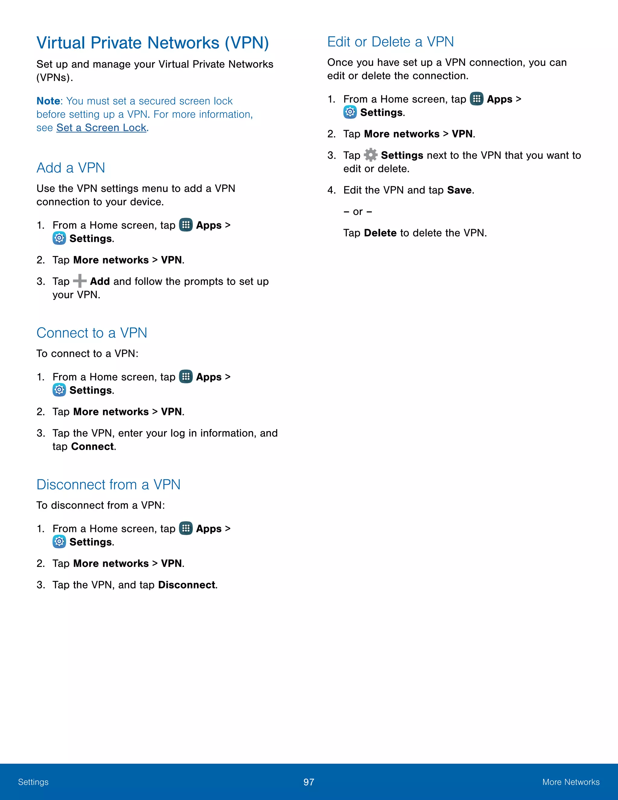 97 More NetworksSettings
Virtual Private Networks (VPN)
Set up and manage your Virtual Private Networks
(VPNs).
Note: You must set a secured screen lock
before setting up a VPN. For more information,
see Set a Screen Lock.
Add a VPN
Use the VPN settings menu to add a VPN
connection to your device.
1.	 From a Home screen, tap Apps >
 Settings.
2.	 Tap More networks > VPN.
3.	 Tap Add and follow the prompts to set up
your VPN.
Connect to a VPN
To connect to a VPN:
1.	 From a Home screen, tap Apps >
 Settings.
2.	 Tap More networks > VPN.
3.	 Tap the VPN, enter your log in information, and
tap Connect.
Disconnect from a VPN
To disconnect from a VPN:
1.	 From a Home screen, tap Apps >
 Settings.
2.	 Tap More networks > VPN.
3.	 Tap the VPN, and tap Disconnect.
Edit or Delete a VPN
Once you have set up a VPN connection, you can
edit or delete the connection.
1.	 From a Home screen, tap Apps >
 Settings.
2.	 Tap More networks > VPN.
3.	 Tap  Settings next to the VPN that you want to
edit or delete.
4.	 Edit the VPN and tap Save.
– or –
Tap Delete to delete the VPN.
 