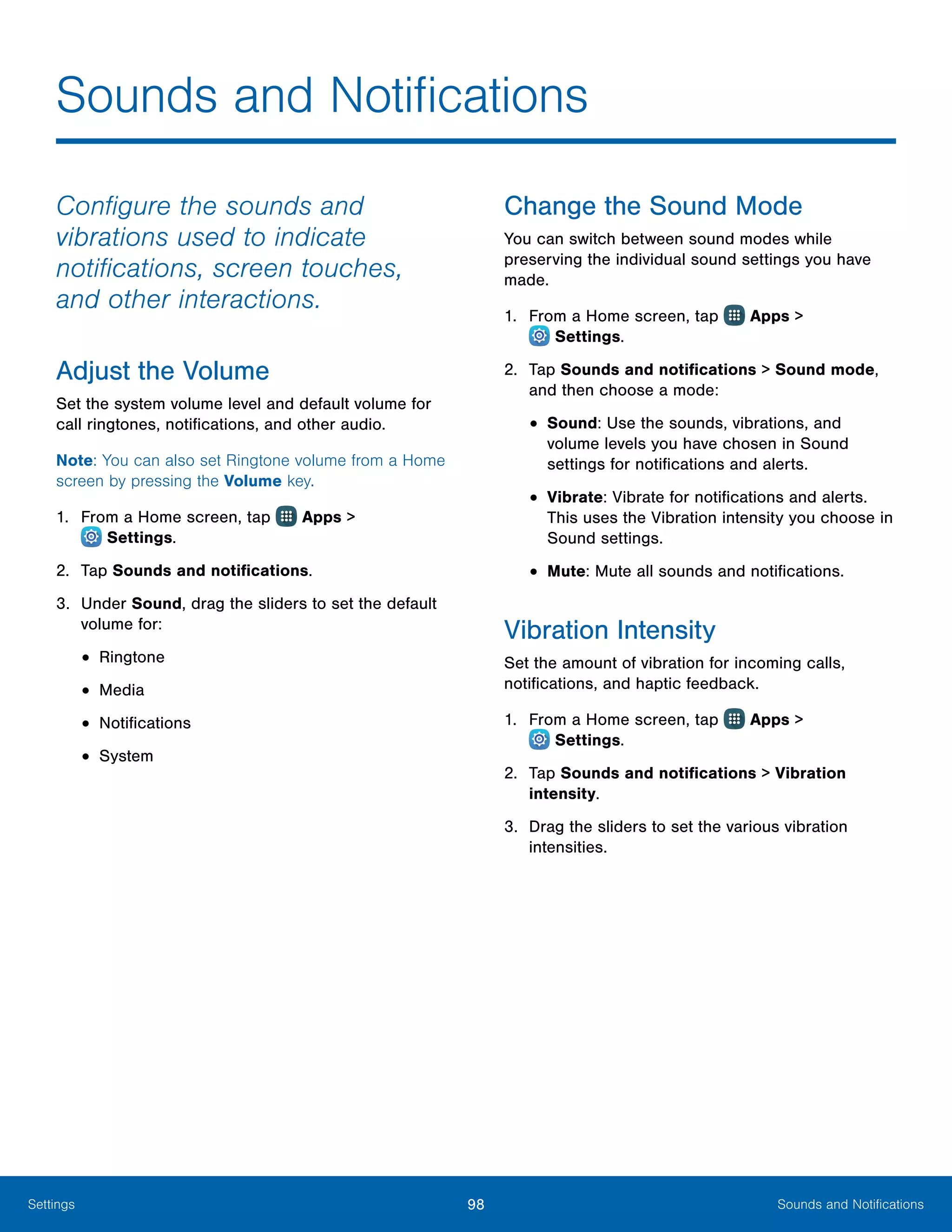 98 Sounds and NotificationsSettings
Configure the sounds and
vibrations used to indicate
notifications, screen touches,
and other interactions.
Adjust the Volume
Set the system volume level and default volume for
call ringtones, notifications, and other audio.
Note: You can also set Ringtone volume from a Home
screen by pressing the Volume key.
1.	 From a Home screen, tap Apps >
 Settings.
2.	 Tap Sounds and notifications.
3.	 Under Sound, drag the sliders to set the default
volume for:
•	Ringtone
•	Media
•	Notifications
•	System
Change the Sound Mode
You can switch between sound modes while
preserving the individual sound settings you have
made.
1.	 From a Home screen, tap Apps >
 Settings.
2.	 Tap Sounds and notifications > Sound mode,
and then choose a mode:
•	Sound: Use the sounds, vibrations, and
volume levels you have chosen in Sound
settings for notifications and alerts.
•	Vibrate: Vibrate for notifications and alerts.
This uses the Vibration intensity you choose in
Sound settings.
•	Mute: Mute all sounds and notifications.
Vibration Intensity
Set the amount of vibration for incoming calls,
notifications, and haptic feedback.
1.	 From a Home screen, tap Apps >
 Settings.
2.	 Tap Sounds and notifications > Vibration
intensity.
3.	 Drag the sliders to set the various vibration
intensities.
Sounds and Notifications
 