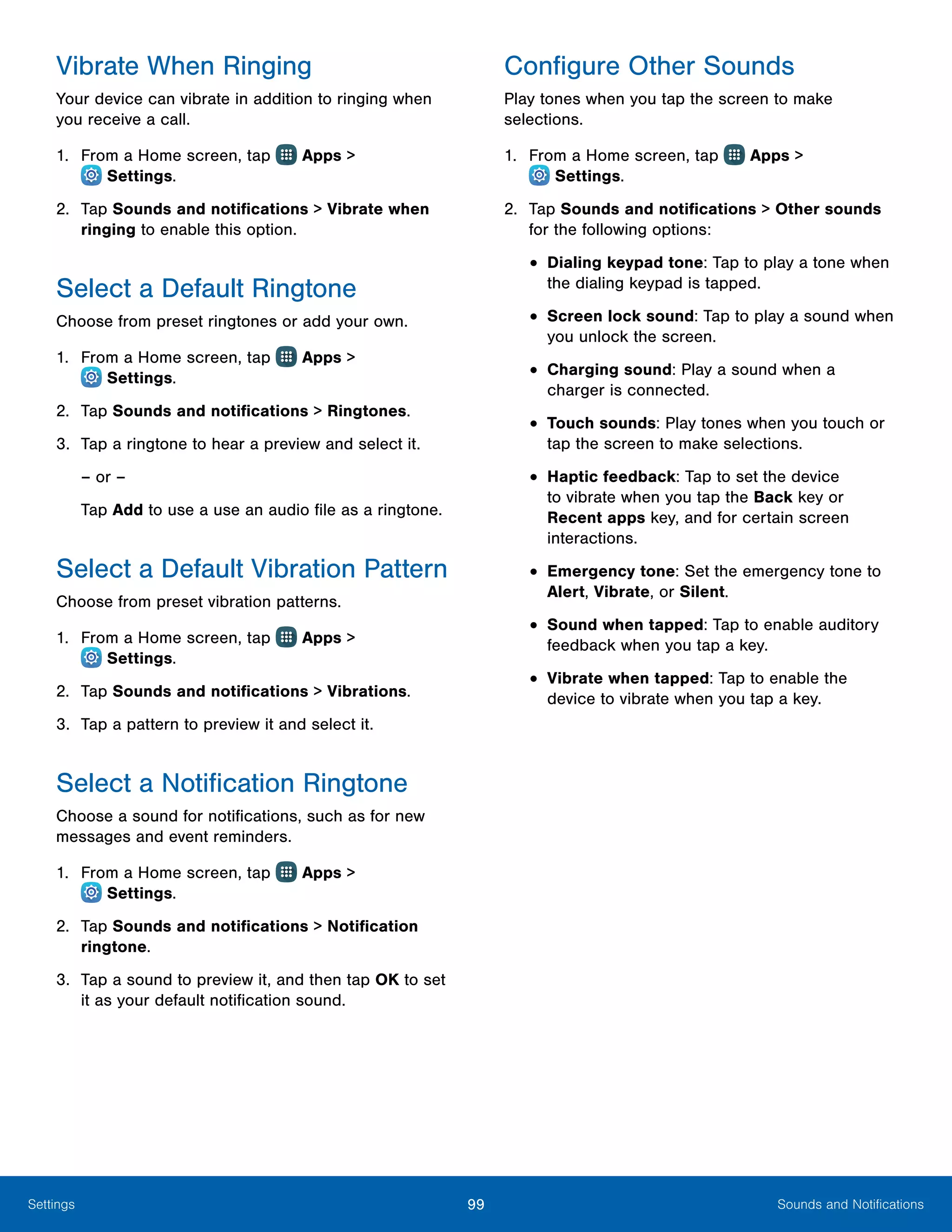 99 Sounds and NotificationsSettings
Vibrate When Ringing
Your device can vibrate in addition to ringing when
you receive a call.
1.	 From a Home screen, tap Apps >
 Settings.
2.	 Tap Sounds and notifications > Vibrate when
ringing to enable this option.
Select a Default Ringtone
Choose from preset ringtones or add your own.
1.	 From a Home screen, tap Apps >
 Settings.
2.	 Tap Sounds and notifications > Ringtones.
3.	 Tap a ringtone to hear a preview and select it.
– or –
Tap Add to use a use an audio file as a ringtone.
Select a Default Vibration Pattern
Choose from preset vibration patterns.
1.	 From a Home screen, tap Apps >
 Settings.
2.	 Tap Sounds and notifications > Vibrations.
3.	 Tap a pattern to preview it and select it.
Select a Notification Ringtone
Choose a sound for notifications, such as for new
messages and event reminders.
1.	 From a Home screen, tap Apps >
 Settings.
2.	 Tap Sounds and notifications > Notification
ringtone.
3.	 Tap a sound to preview it, and then tap OK to set
it as your default notification sound.
Configure Other Sounds
Play tones when you tap the screen to make
selections.
1.	 From a Home screen, tap Apps >
 Settings.
2.	 Tap Sounds and notifications > Other sounds
for the following options:
•	Dialing keypad tone: Tap to play a tone when
the dialing keypad is tapped.
•	Screen lock sound: Tap to play a sound when
you unlock the screen.
•	Charging sound: Play a sound when a
charger is connected.
•	Touch sounds: Play tones when you touch or
tap the screen to make selections.
•	Haptic feedback: Tap to set the device
to vibrate when you tap the Back key or
Recent apps key, and for certain screen
interactions.
•	Emergency tone: Set the emergency tone to
Alert, Vibrate, or Silent.
•	Sound when tapped: Tap to enable auditory
feedback when you tap a key.
•	Vibrate when tapped: Tap to enable the
device to vibrate when you tap a key.
 