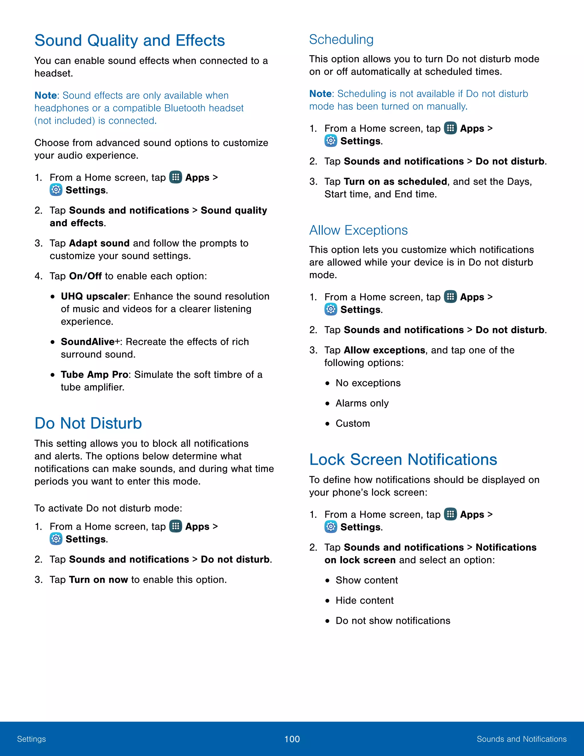 100 Sounds and NotificationsSettings
Sound Quality and Effects
You can enable sound effects when connected to a
headset.
Note: Sound effects are only available when
headphones or a compatible Bluetooth headset
(not included) is connected.
Choose from advanced sound options to customize
your audio experience.
1.	 From a Home screen, tap Apps >
 Settings.
2.	 Tap Sounds and notifications > Sound quality
and effects.
3.	 Tap Adapt sound and follow the prompts to
customize your sound settings.
4.	 Tap On/Off to enable each option:
•	UHQ upscaler: Enhance the sound resolution
of music and videos for a clearer listening
experience.
•	SoundAlive+: Recreate the effects of rich
surround sound.
•	Tube Amp Pro: Simulate the soft timbre of a
tube amplifier.
Do Not Disturb
This setting allows you to block all notifications
and alerts. The options below determine what
notifications can make sounds, and during what time
periods you want to enter this mode.
To activate Do not disturb mode:
1.	 From a Home screen, tap Apps >
 Settings.
2.	 Tap Sounds and notifications > Do not disturb.
3.	 Tap Turn on now to enable this option.
Scheduling
This option allows you to turn Do not disturb mode
on or off automatically at scheduled times.
Note: Scheduling is not available if Do not disturb
mode has been turned on manually.
1.	 From a Home screen, tap Apps >
 Settings.
2.	 Tap Sounds and notifications > Do not disturb.
3.	 Tap Turn on as scheduled, and set the Days,
Start time, and End time.
Allow Exceptions
This option lets you customize which notifications
are allowed while your device is in Do not disturb
mode.
1.	 From a Home screen, tap Apps >
 Settings.
2.	 Tap Sounds and notifications > Do not disturb.
3.	 Tap Allow exceptions, and tap one of the
following options:
•	No exceptions
•	Alarms only
•	Custom
Lock Screen Notifications
To define how notifications should be displayed on
your phone’s lock screen:
1.	 From a Home screen, tap Apps >
 Settings.
2.	 Tap Sounds and notifications > Notifications
on lock screen and select an option:
•	Show content
•	Hide content
•	Do not show notifications
 
