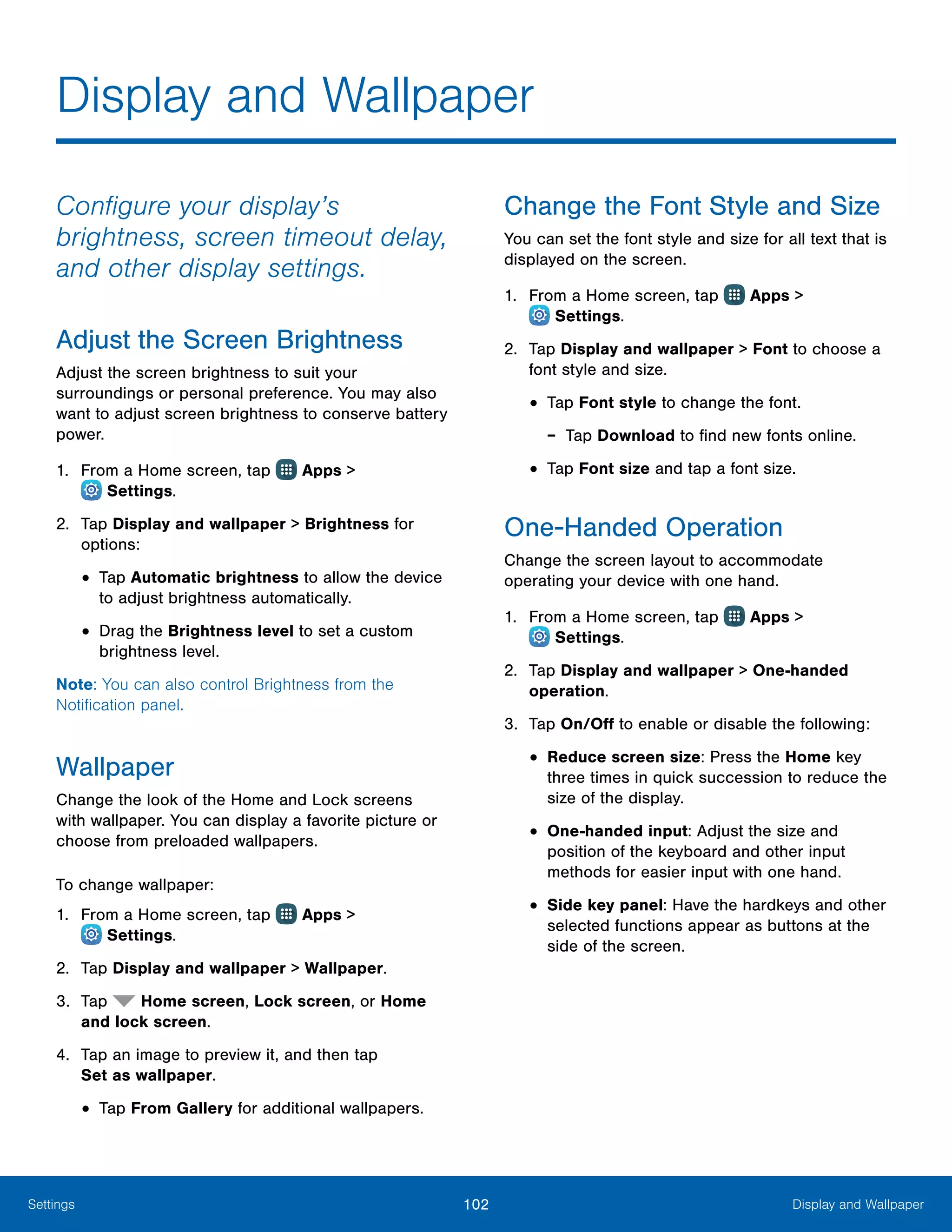 102 Display and WallpaperSettings
Configure your display’s
brightness, screen timeout delay,
and other display settings.
Adjust the Screen Brightness
Adjust the screen brightness to suit your
surroundings or personal preference. You may also
want to adjust screen brightness to conserve battery
power.
1.	 From a Home screen, tap Apps >
 Settings.
2.	 Tap Display and wallpaper > Brightness for
options:
•	Tap Automatic brightness to allow the device
to adjust brightness automatically.
•	Drag the Brightness level to set a custom
brightness level.
Note: You can also control Brightness from the
Notification panel.
Wallpaper
Change the look of the Home and Lock screens
with wallpaper. You can display a favorite picture or
choose from preloaded wallpapers.
To change wallpaper:
1.	 From a Home screen, tap Apps >
 Settings.
2.	 Tap Display and wallpaper > Wallpaper.
3.	 Tap Home screen, Lock screen, or Home
and lock screen.
4.	 Tap an image to preview it, and then tap
Set as wallpaper.
•	Tap From Gallery for additional wallpapers.
Change the Font Style and Size
You can set the font style and size for all text that is
displayed on the screen.
1.	 From a Home screen, tap Apps >
 Settings.
2.	 Tap Display and wallpaper > Font to choose a
font style and size.
•	Tap Font style to change the font.
-- Tap Download to find new fonts online.
•	Tap Font size and tap a font size.
One-Handed Operation
Change the screen layout to accommodate
operating your device with one hand.
1.	 From a Home screen, tap Apps >
 Settings.
2.	 Tap Display and wallpaper > One-handed
operation.
3.	 Tap On/Off to enable or disable the following:
•	Reduce screen size: Press the Home key
three times in quick succession to reduce the
size of the display.
•	One-handed input: Adjust the size and
position of the keyboard and other input
methods for easier input with one hand.
•	Side key panel: Have the hardkeys and other
selected functions appear as buttons at the
side of the screen.
Display and Wallpaper
 