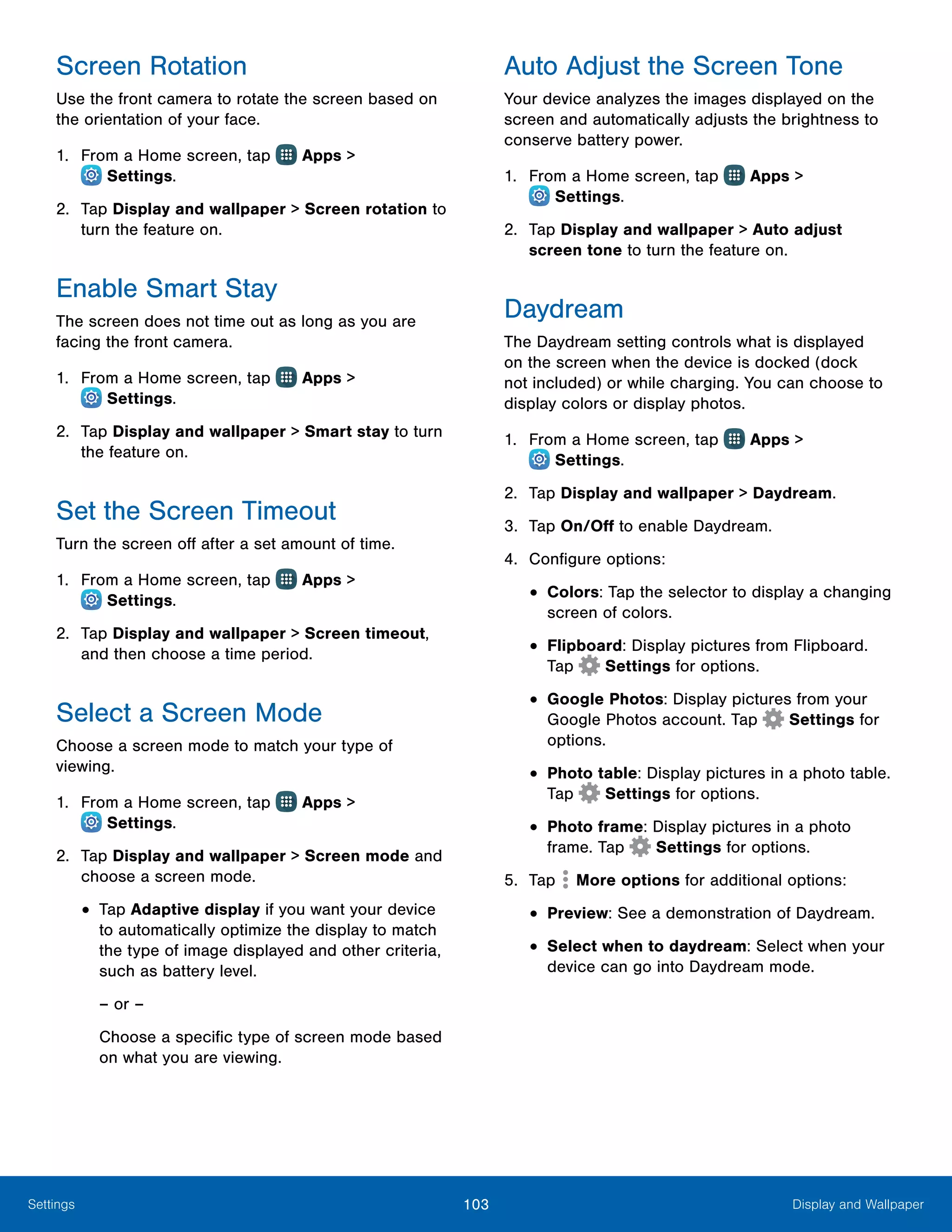 103 Display and WallpaperSettings
Screen Rotation
Use the front camera to rotate the screen based on
the orientation of your face.
1.	 From a Home screen, tap Apps >
 Settings.
2.	 Tap Display and wallpaper > Screen rotation to
turn the feature on.
Enable Smart Stay
The screen does not time out as long as you are
facing the front camera.
1.	 From a Home screen, tap Apps >
 Settings.
2.	 Tap Display and wallpaper > Smart stay to turn
the feature on.
Set the Screen Timeout
Turn the screen off after a set amount of time.
1.	 From a Home screen, tap Apps >
 Settings.
2.	 Tap Display and wallpaper > Screen timeout,
and then choose a time period.
Select a Screen Mode
Choose a screen mode to match your type of
viewing.
1.	 From a Home screen, tap Apps >
 Settings.
2.	 Tap Display and wallpaper > Screen mode and
choose a screen mode.
•	Tap Adaptive display if you want your device
to automatically optimize the display to match
the type of image displayed and other criteria,
such as battery level.
– or –
Choose a specific type of screen mode based
on what you are viewing.
Auto Adjust the Screen Tone
Your device analyzes the images displayed on the
screen and automatically adjusts the brightness to
conserve battery power.
1.	 From a Home screen, tap Apps >
 Settings.
2.	 Tap Display and wallpaper > Auto adjust
screen tone to turn the feature on.
Daydream
The Daydream setting controls what is displayed
on the screen when the device is docked (dock
not included) or while charging. You can choose to
display colors or display photos.
1.	 From a Home screen, tap Apps >
 Settings.
2.	 Tap Display and wallpaper > Daydream.
3.	 Tap On/Off to enable Daydream.
4.	 Configure options:
•	Colors: Tap the selector to display a changing
screen of colors.
•	Flipboard: Display pictures from Flipboard.
Tap Settings for options.
•	Google Photos: Display pictures from your
Google Photos account. Tap Settings for
options.
•	Photo table: Display pictures in a photo table.
Tap Settings for options.
•	Photo frame: Display pictures in a photo
frame. Tap Settings for options.
5.	 Tap More options for additional options:
•	Preview: See a demonstration of Daydream.
•	Select when to daydream: Select when your
device can go into Daydream mode.
 