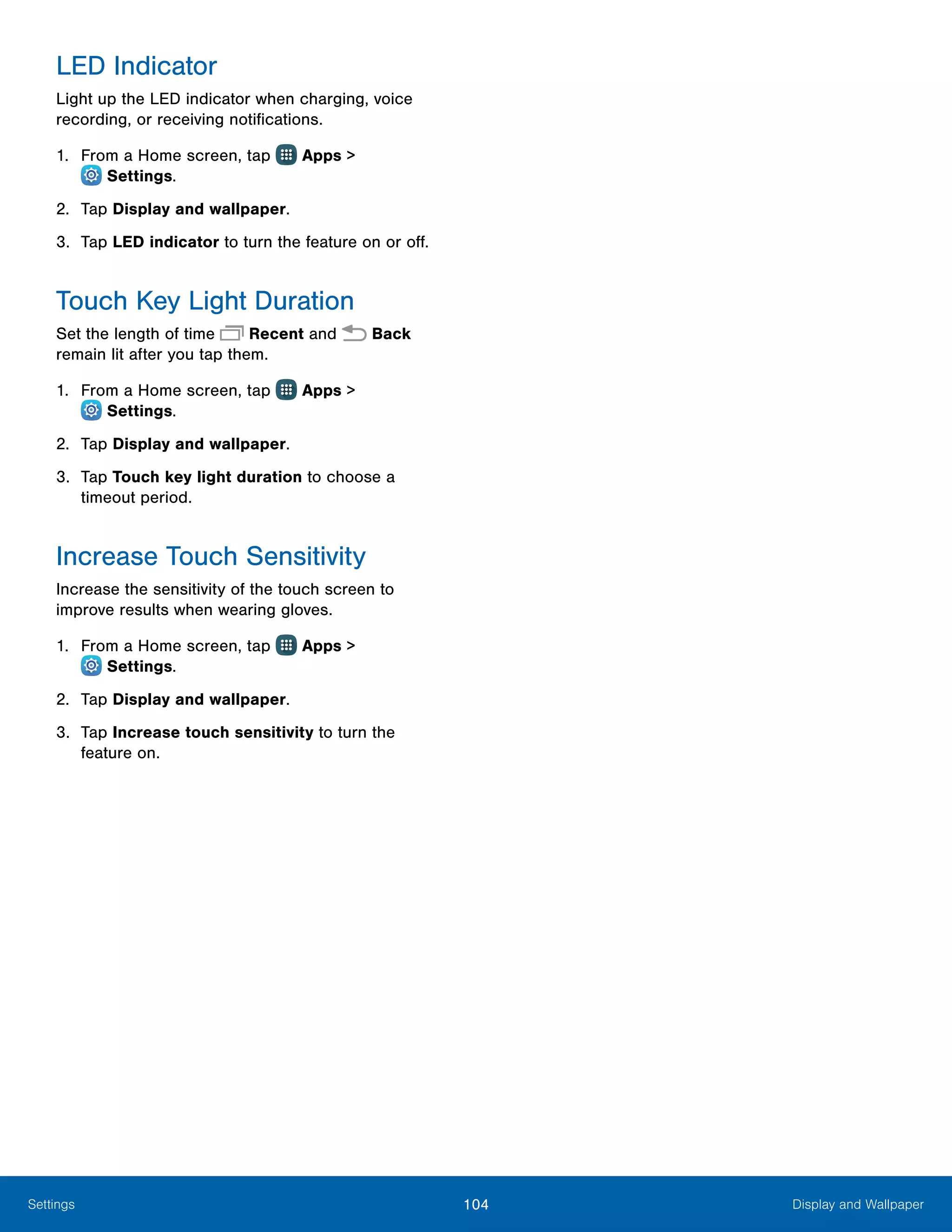 104 Display and WallpaperSettings
LED Indicator
Light up the LED indicator when charging, voice
recording, or receiving notifications.
1.	 From a Home screen, tap Apps >
 Settings.
2.	 Tap Display and wallpaper.
3.	 Tap LED indicator to turn the feature on or off.
Touch Key Light Duration
Set the length of time Recent and  Back
remain lit after you tap them.
1.	 From a Home screen, tap Apps >
 Settings.
2.	 Tap Display and wallpaper.
3.	 Tap Touch key light duration to choose a
timeout period.
Increase Touch Sensitivity
Increase the sensitivity of the touch screen to
improve results when wearing gloves.
1.	 From a Home screen, tap Apps >
 Settings.
2.	 Tap Display and wallpaper.
3.	 Tap Increase touch sensitivity to turn the
feature on.
 