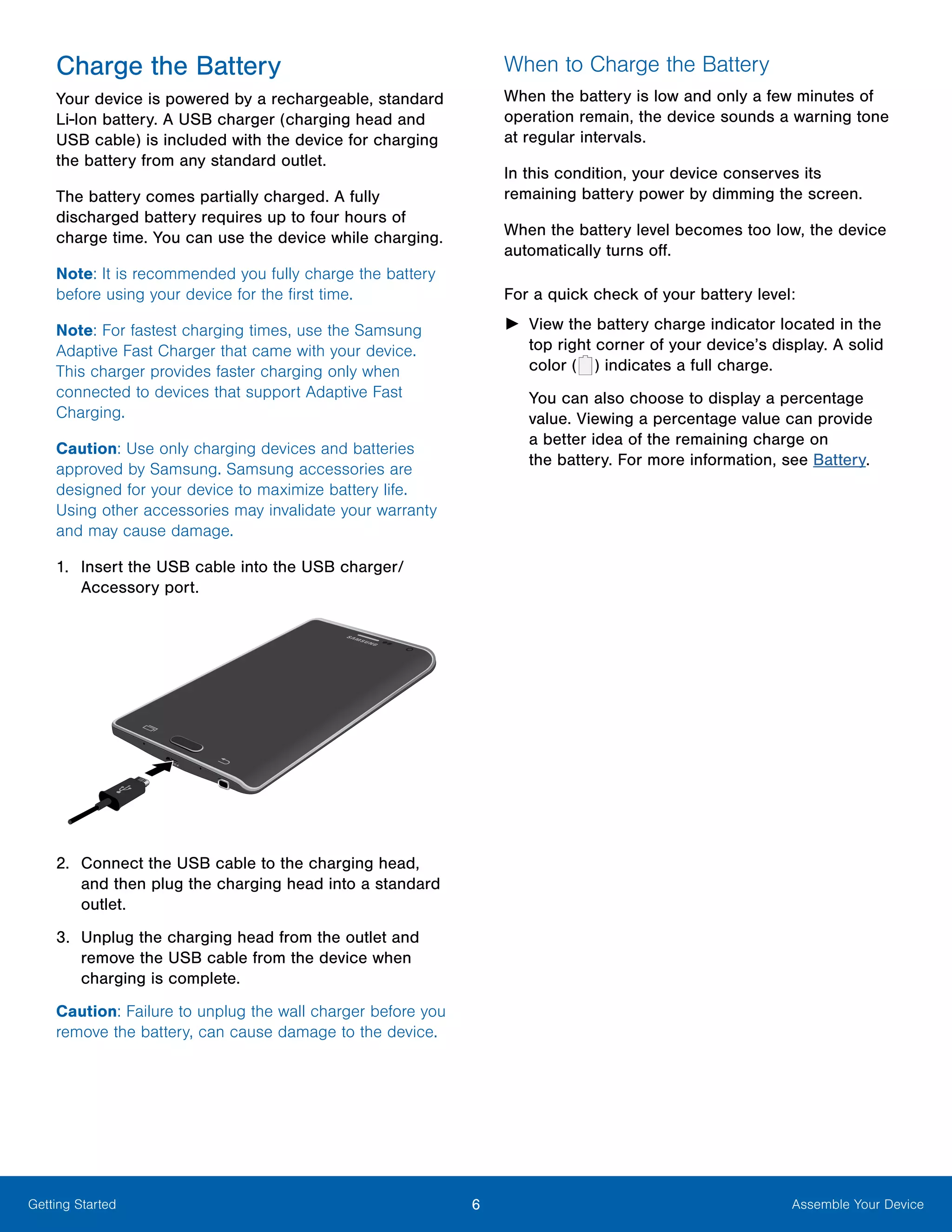 6 Assemble Your DeviceGetting Started
Charge the Battery
Your device is powered by a rechargeable, standard
Li-Ion battery. A USB charger (charging head and
USB cable) is included with the device for charging
the battery from any standard outlet.
The battery comes partially charged. A fully
discharged battery requires up to four hours of
charge time. You can use the device while charging.
Note: It is recommended you fully charge the battery
before using your device for the first time.
Note: For fastest charging times, use the Samsung
Adaptive Fast Charger that came with your device.
This charger provides faster charging only when
connected to devices that support Adaptive Fast
Charging.
Caution: Use only charging devices and batteries
approved by Samsung. Samsung accessories are
designed for your device to maximize battery life.
Using other accessories may invalidate your warranty
and may cause damage.
1.	 Insert the USB cable into the USB charger/
Accessory port.
2.	 Connect the USB cable to the charging head,
and then plug the charging head into a standard
outlet.
3.	 Unplug the charging head from the outlet and
remove the USB cable from the device when
charging is complete.
Caution: Failure to unplug the wall charger before you
remove the battery, can cause damage to the device.
When to Charge the Battery
When the battery is low and only a few minutes of
operation remain, the device sounds a warning tone
at regular intervals.
In this condition, your device conserves its
remaining battery power by dimming the screen.
When the battery level becomes too low, the device
automatically turns off.
For a quick check of your battery level:
►► View the battery charge indicator located in the
top right corner of your device’s display. A solid
color (   ) indicates a full charge.
You can also choose to display a percentage
value. Viewing a percentage value can provide
a better idea of the remaining charge on
the battery. For more information, see Battery.
 