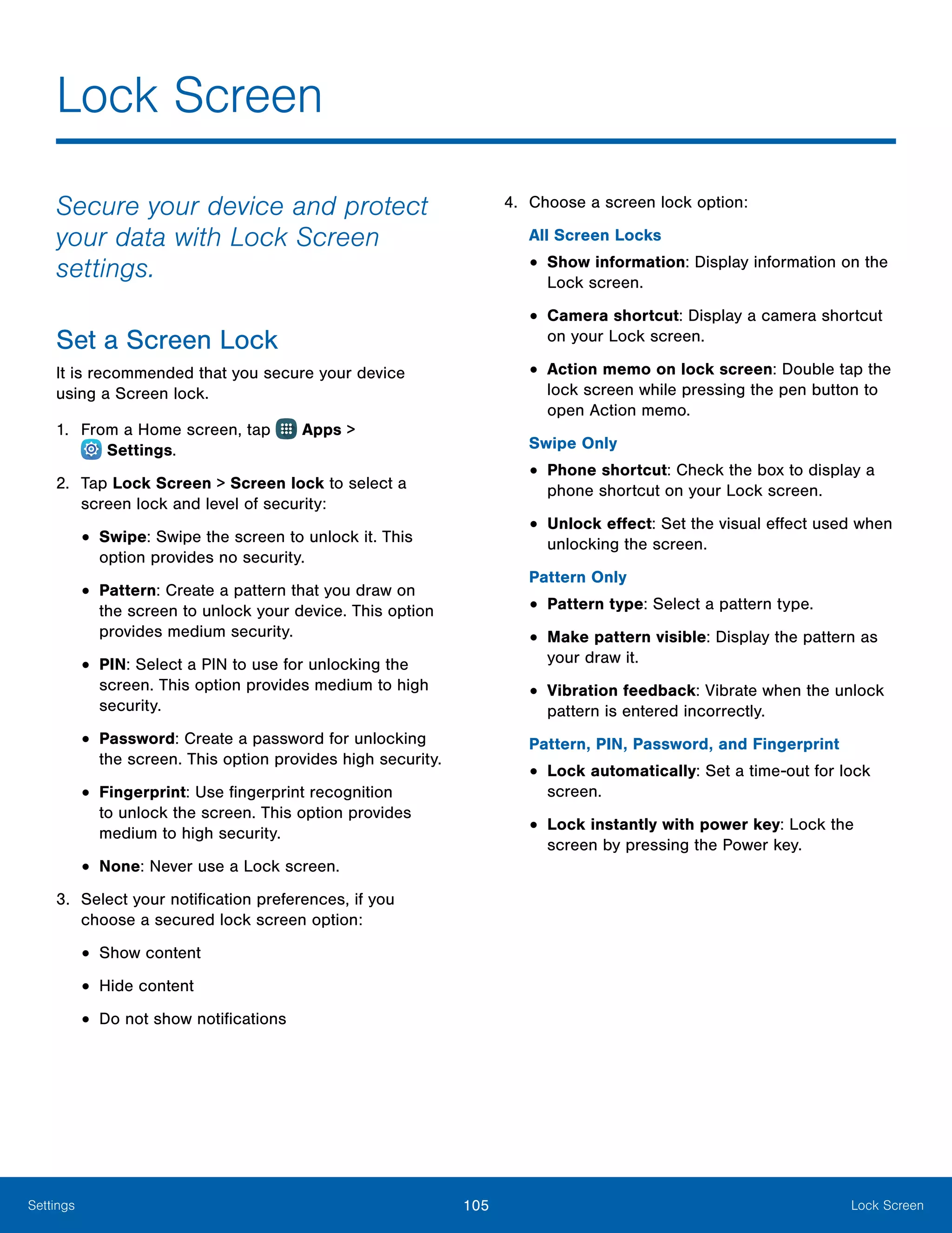 105 Lock ScreenSettings
Secure your device and protect
your data with Lock Screen
settings.
Set a Screen Lock
It is recommended that you secure your device
using a Screen lock.
1.	 From a Home screen, tap Apps >
 Settings.
2.	 Tap Lock Screen > Screen lock to select a
screen lock and level of security:
•	Swipe: Swipe the screen to unlock it. This
option provides no security.
•	Pattern: Create a pattern that you draw on
the screen to unlock your device. This option
provides medium security.
•	PIN: Select a PIN to use for unlocking the
screen. This option provides medium to high
security.
•	Password: Create a password for unlocking
the screen. This option provides high security.
•	Fingerprint: Use fingerprint recognition
to unlock the screen. This option provides
medium to high security.
•	None: Never use a Lock screen.
3.	 Select your notification preferences, if you
choose a secured lock screen option:
•	Show content
•	Hide content
•	Do not show notifications
4.	 Choose a screen lock option:
All Screen Locks
•	Show information: Display information on the
Lock screen.
•	Camera shortcut: Display a camera shortcut
on your Lock screen.
•	Action memo on lock screen: Double tap the
lock screen while pressing the pen button to
open Action memo.
Swipe Only
•	Phone shortcut: Check the box to display a
phone shortcut on your Lock screen.
•	Unlock effect: Set the visual effect used when
unlocking the screen.
Pattern Only
•	Pattern type: Select a pattern type.
•	Make pattern visible: Display the pattern as
your draw it.
•	Vibration feedback: Vibrate when the unlock
pattern is entered incorrectly.
Pattern, PIN, Password, and Fingerprint
•	Lock automatically: Set a time-out for lock
screen.
•	Lock instantly with power key: Lock the
screen by pressing the Power key.
Lock Screen
 