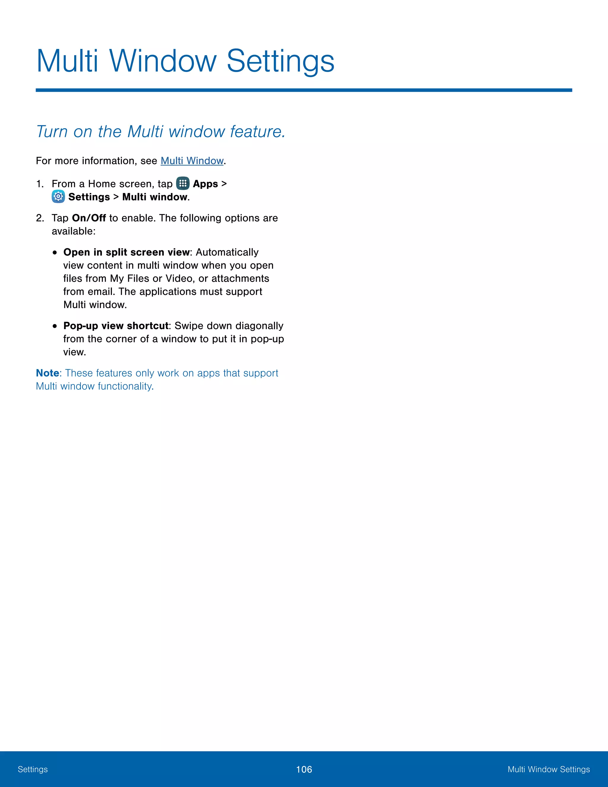 106 Multi Window SettingsSettings
Multi Window Settings
Turn on the Multi window feature.
For more information, see Multi Window.
1.	 From a Home screen, tap Apps >
 Settings > Multi window.
2.	 Tap On/Off to enable. The following options are
available:
•	Open in split screen view: Automatically
view content in multi window when you open
files from My Files or Video, or attachments
from email. The applications must support
Multi window.
•	Pop-up view shortcut: Swipe down diagonally
from the corner of a window to put it in pop-up
view.
Note: These features only work on apps that support
Multi window functionality.
 