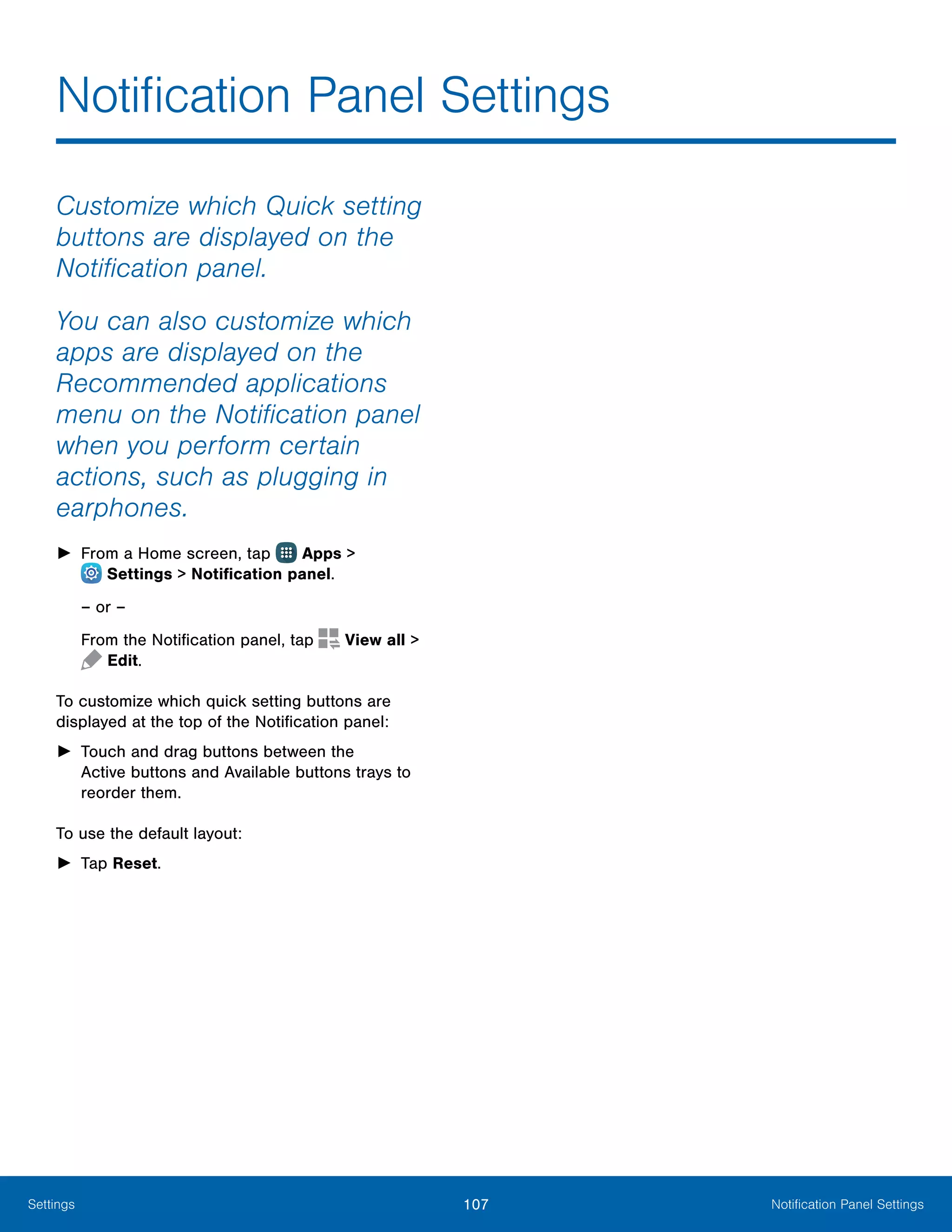 107 Notification Panel SettingsSettings
Notification Panel Settings
Customize which Quick setting
buttons are displayed on the
Notification panel.
You can also customize which
apps are displayed on the
Recommended applications
menu on the Notification panel
when you perform certain
actions, such as plugging in
earphones.
►► From a Home screen, tap Apps >
 Settings > Notification panel.
– or –
From the Notification panel, tap View all >
 Edit.
To customize which quick setting buttons are
displayed at the top of the Notification panel:
►► Touch and drag buttons between the
Active buttons and Available buttons trays to
reorder them.
To use the default layout:
►► Tap Reset.
 