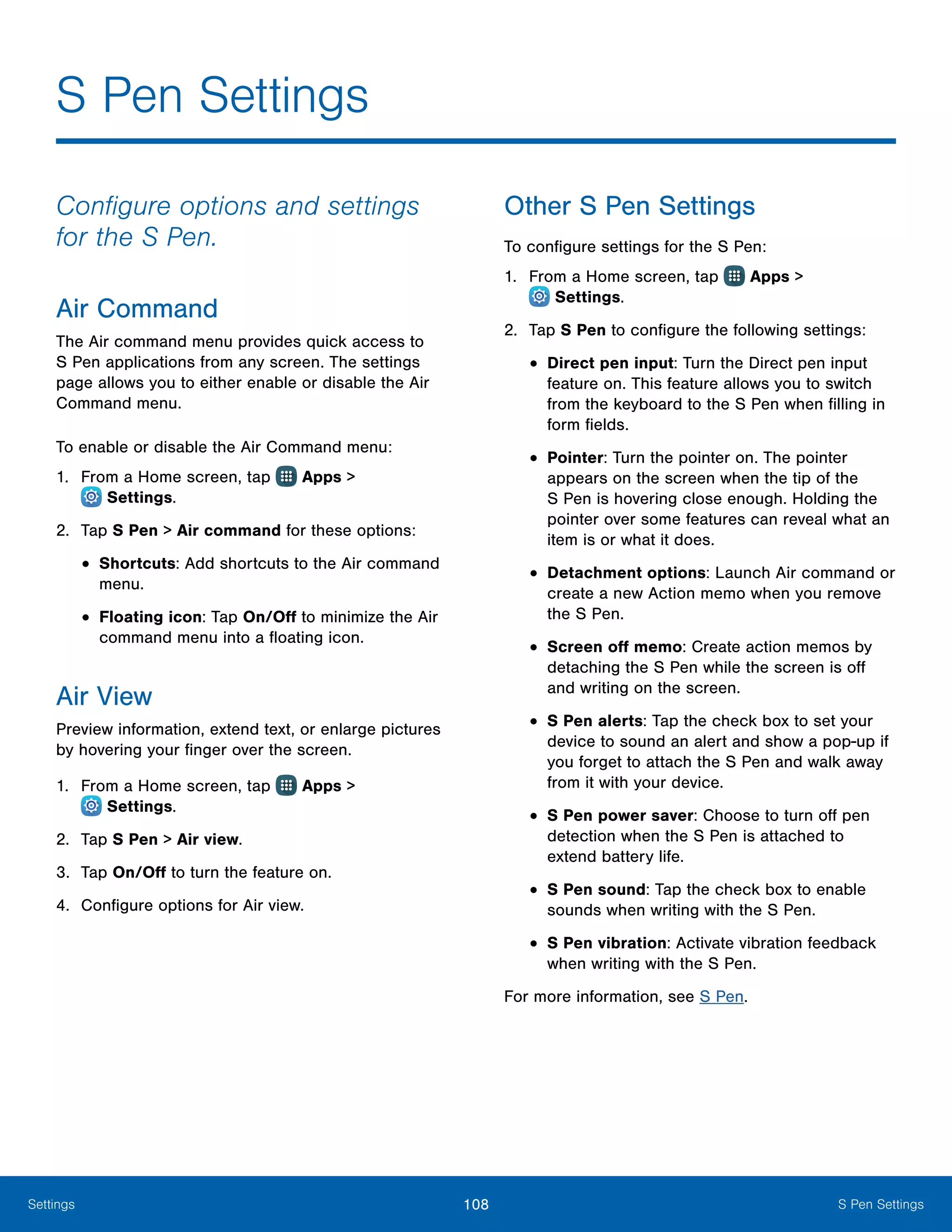 108 S Pen SettingsSettings
Configure options and settings
for the S Pen.
Air Command
The Air command menu provides quick access to
S Pen applications from any screen. The settings
page allows you to either enable or disable the Air
Command menu.
To enable or disable the Air Command menu:
1.	 From a Home screen, tap Apps >
 Settings.
2.	 Tap S Pen > Air command for these options:
•	Shortcuts: Add shortcuts to the Air command
menu.
•	Floating icon: Tap On/Off to minimize the Air
command menu into a floating icon.
Air View
Preview information, extend text, or enlarge pictures
by hovering your finger over the screen.
1.	 From a Home screen, tap Apps >
 Settings.
2.	 Tap S Pen > Air view.
3.	 Tap On/Off to turn the feature on.
4.	 Configure options for Air view.
Other S Pen Settings
To configure settings for the S Pen:
1.	 From a Home screen, tap Apps >
 Settings.
2.	 Tap S Pen to configure the following settings:
•	Direct pen input: Turn the Direct pen input
feature on. This feature allows you to switch
from the keyboard to the S Pen when filling in
form fields.
•	Pointer: Turn the pointer on. The pointer
appears on the screen when the tip of the
S Pen is hovering close enough. Holding the
pointer over some features can reveal what an
item is or what it does.
•	Detachment options: Launch Air command or
create a new Action memo when you remove
the S Pen.
•	Screen off memo: Create action memos by
detaching the S Pen while the screen is off
and writing on the screen.
•	S Pen alerts: Tap the check box to set your
device to sound an alert and show a pop-up if
you forget to attach the S Pen and walk away
from it with your device.
•	S Pen power saver: Choose to turn off pen
detection when the S Pen is attached to
extend battery life.
•	S Pen sound: Tap the check box to enable
sounds when writing with the S Pen.
•	S Pen vibration: Activate vibration feedback
when writing with the S Pen.
For more information, see S Pen.
S Pen Settings
 