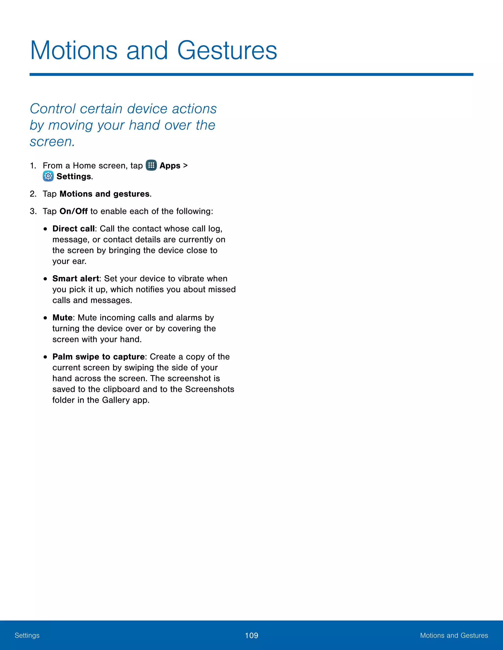 109 Motions and GesturesSettings
Control certain device actions
by moving your hand over the
screen.
1.	 From a Home screen, tap Apps >
 Settings.
2.	 Tap Motions and gestures.
3.	 Tap On/Off to enable each of the following:
•	Direct call: Call the contact whose call log,
message, or contact details are currently on
the screen by bringing the device close to
your ear.
•	Smart alert: Set your device to vibrate when
you pick it up, which notifies you about missed
calls and messages.
•	Mute: Mute incoming calls and alarms by
turning the device over or by covering the
screen with your hand.
•	Palm swipe to capture: Create a copy of the
current screen by swiping the side of your
hand across the screen. The screenshot is
saved to the clipboard and to the Screenshots
folder in the Gallery app.
Motions and Gestures
 