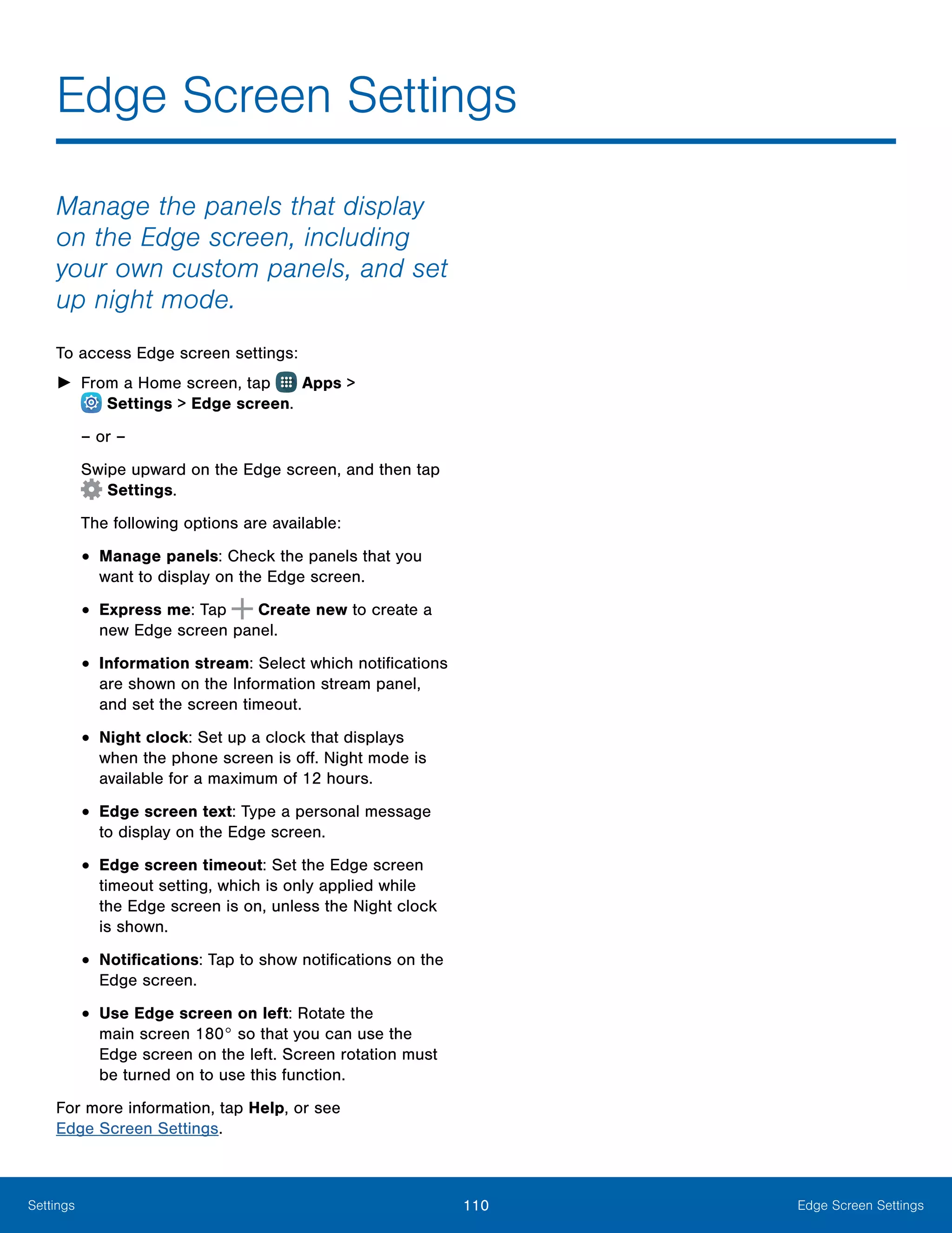110 Edge Screen SettingsSettings
Manage the panels that display
on the Edge screen, including
your own custom panels, and set
up night mode.
To access Edge screen settings:
►► From a Home screen, tap Apps >
 Settings > Edge screen.
– or –
Swipe upward on the Edge screen, and then tap
Settings.
The following options are available:
•	Manage panels: Check the panels that you
want to display on the Edge screen.
•	Express me: Tap Create new to create a
new Edge screen panel.
•	Information stream: Select which notifications
are shown on the Information stream panel,
and set the screen timeout.
•	Night clock: Set up a clock that displays
when the phone screen is off. Night mode is
available for a maximum of 12 hours.
•	Edge screen text: Type a personal message
to display on the Edge screen.
•	Edge screen timeout: Set the Edge screen
timeout setting, which is only applied while
the Edge screen is on, unless the Night clock
is shown.
•	Notifications: Tap to show notifications on the
Edge screen.
•	Use Edge screen on left: Rotate the
main screen 180° so that you can use the
Edge screen on the left. Screen rotation must
be turned on to use this function.
For more information, tap Help, or see
Edge Screen Settings.
Edge Screen Settings
 