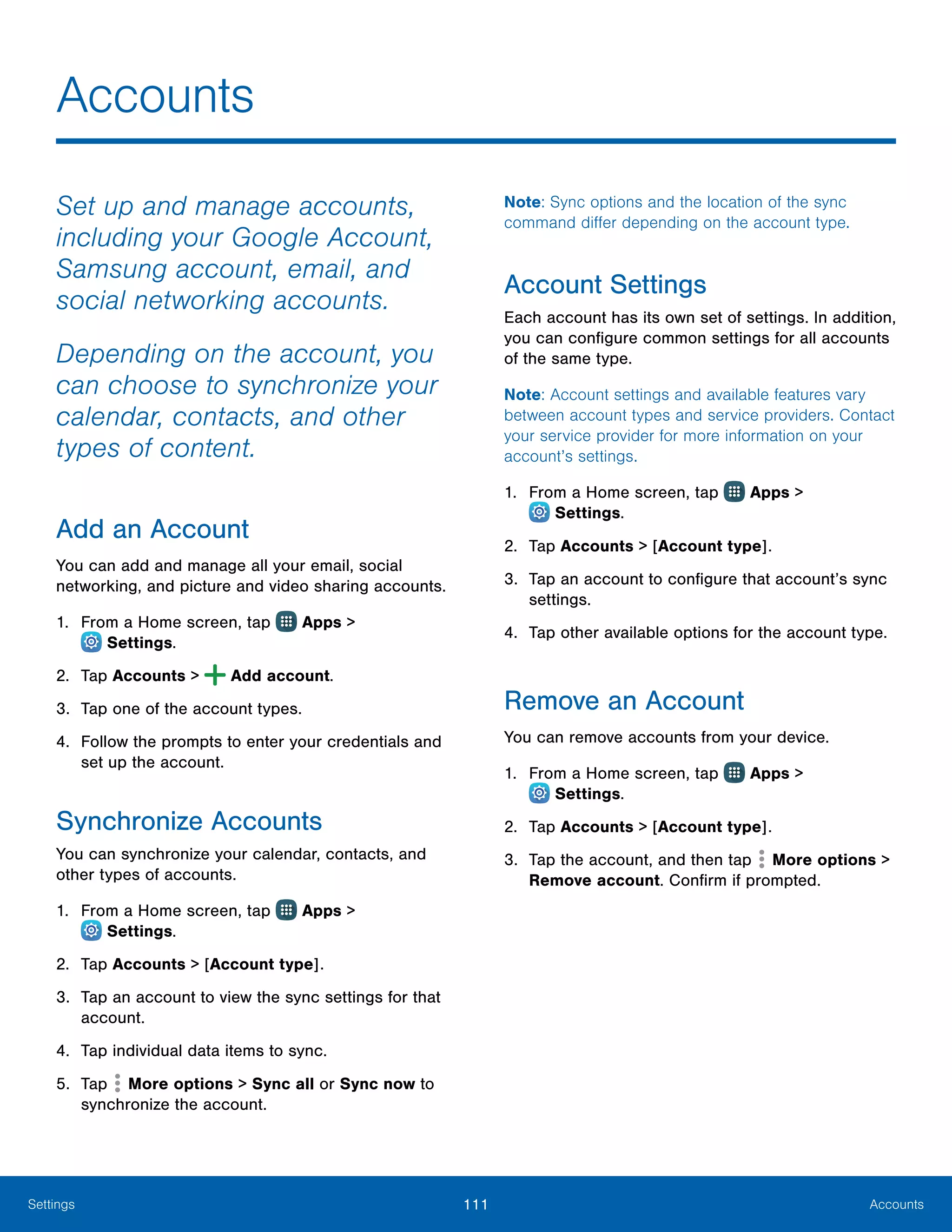 111 AccountsSettings
Accounts
Set up and manage accounts,
including your Google Account,
Samsung account, email, and
social networking accounts.
Depending on the account, you
can choose to synchronize your
calendar, contacts, and other
types of content.
Add an Account
You can add and manage all your email, social
networking, and picture and video sharing accounts.
1.	 From a Home screen, tap Apps >
 Settings.
2.	 Tap Accounts > Add account.
3.	 Tap one of the account types.
4.	 Follow the prompts to enter your credentials and
set up the account.
Synchronize Accounts
You can synchronize your calendar, contacts, and
other types of accounts.
1.	 From a Home screen, tap Apps >
 Settings.
2.	 Tap Accounts > [Account type].
3.	 Tap an account to view the sync settings for that
account.
4.	 Tap individual data items to sync.
5.	 Tap More options > Sync all or Sync now to
synchronize the account.
Note: Sync options and the location of the sync
command differ depending on the account type.
Account Settings
Each account has its own set of settings. In addition,
you can configure common settings for all accounts
of the same type.
Note: Account settings and available features vary
between account types and service providers. Contact
your service provider for more information on your
account’s settings.
1.	 From a Home screen, tap Apps >
 Settings.
2.	 Tap Accounts > [Account type].
3.	 Tap an account to configure that account’s sync
settings.
4.	 Tap other available options for the account type.
Remove an Account
You can remove accounts from your device.
1.	 From a Home screen, tap Apps >
 Settings.
2.	 Tap Accounts > [Account type].
3.	 Tap the account, and then tap More options >
Remove account. Confirm if prompted.
 