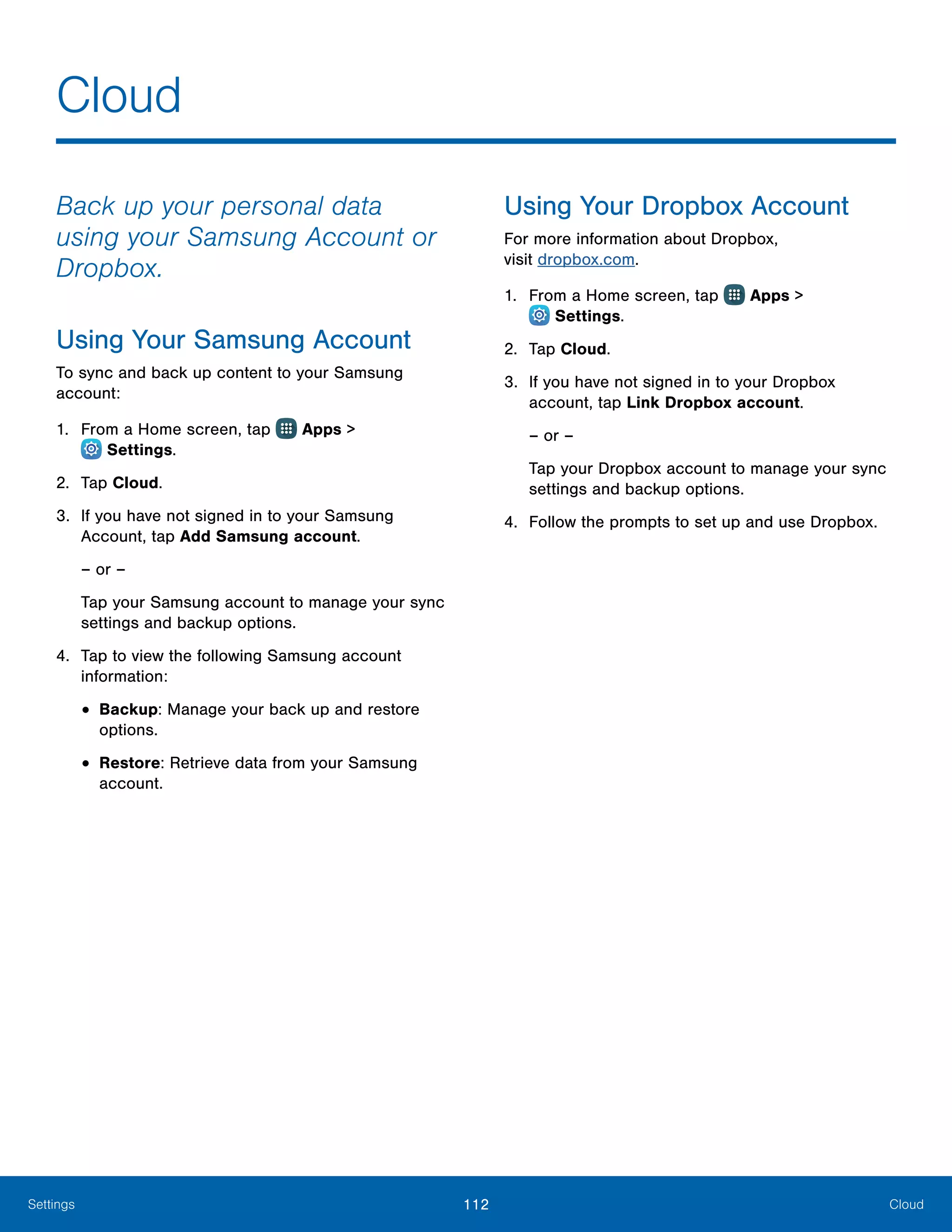 112 CloudSettings
Back up your personal data
using your Samsung Account or
Dropbox.
Using Your Samsung Account
To sync and back up content to your Samsung
account:
1.	 From a Home screen, tap Apps >
 Settings.
2.	 Tap Cloud.
3.	 If you have not signed in to your Samsung
Account, tap Add Samsung account.
– or –
Tap your Samsung account to manage your sync
settings and backup options.
4.	 Tap to view the following Samsung account
information:
•	Backup: Manage your back up and restore
options.
•	Restore: Retrieve data from your Samsung
account.
Using Your Dropbox Account
For more information about Dropbox,
visit dropbox.com.
1.	 From a Home screen, tap Apps >
 Settings.
2.	 Tap Cloud.
3.	 If you have not signed in to your Dropbox
account, tap Link Dropbox account.
– or –
Tap your Dropbox account to manage your sync
settings and backup options.
4.	 Follow the prompts to set up and use Dropbox.
Cloud
 