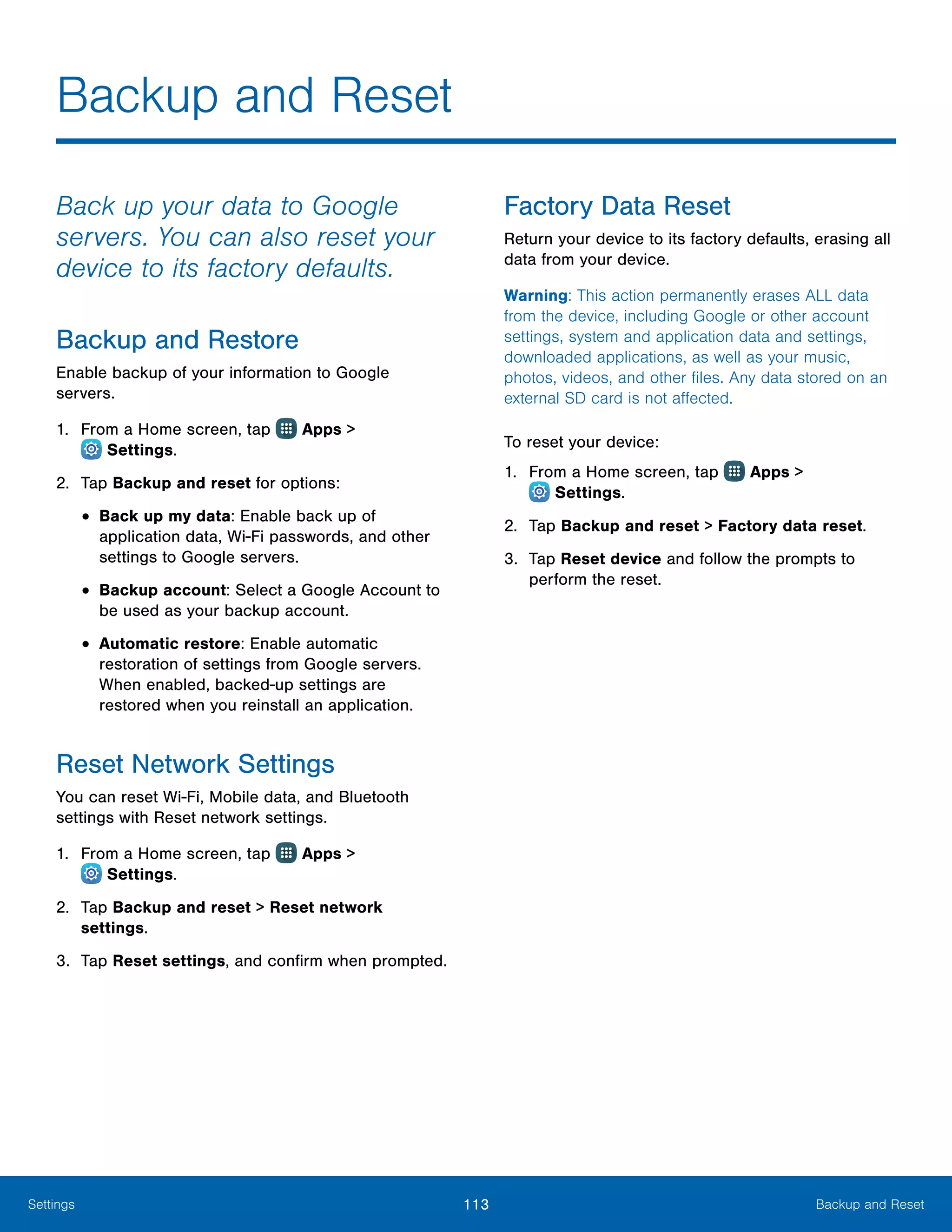 113 Backup and ResetSettings
Backup and Reset
Back up your data to Google
servers. You can also reset your
device to its factory defaults.
Backup and Restore
Enable backup of your information to Google
servers.
1.	 From a Home screen, tap Apps >
 Settings.
2.	 Tap Backup and reset for options:
•	Back up my data: Enable back up of
application data, Wi-Fi passwords, and other
settings to Google servers.
•	Backup account: Select a Google Account to
be used as your backup account.
•	Automatic restore: Enable automatic
restoration of settings from Google servers.
When enabled, backed-up settings are
restored when you reinstall an application.
Reset Network Settings
You can reset Wi-Fi, Mobile data, and Bluetooth
settings with Reset network settings.
1.	 From a Home screen, tap Apps >
 Settings.
2.	 Tap Backup and reset > Reset network
settings.
3.	 Tap Reset settings, and confirm when prompted.
Factory Data Reset
Return your device to its factory defaults, erasing all
data from your device.
Warning: This action permanently erases ALL data
from the device, including Google or other account
settings, system and application data and settings,
downloaded applications, as well as your music,
photos, videos, and other files. Any data stored on an
external SD card is not affected.
To reset your device:
1.	 From a Home screen, tap Apps >
 Settings.
2.	 Tap Backup and reset > Factory data reset.
3.	 Tap Reset device and follow the prompts to
perform the reset.
 