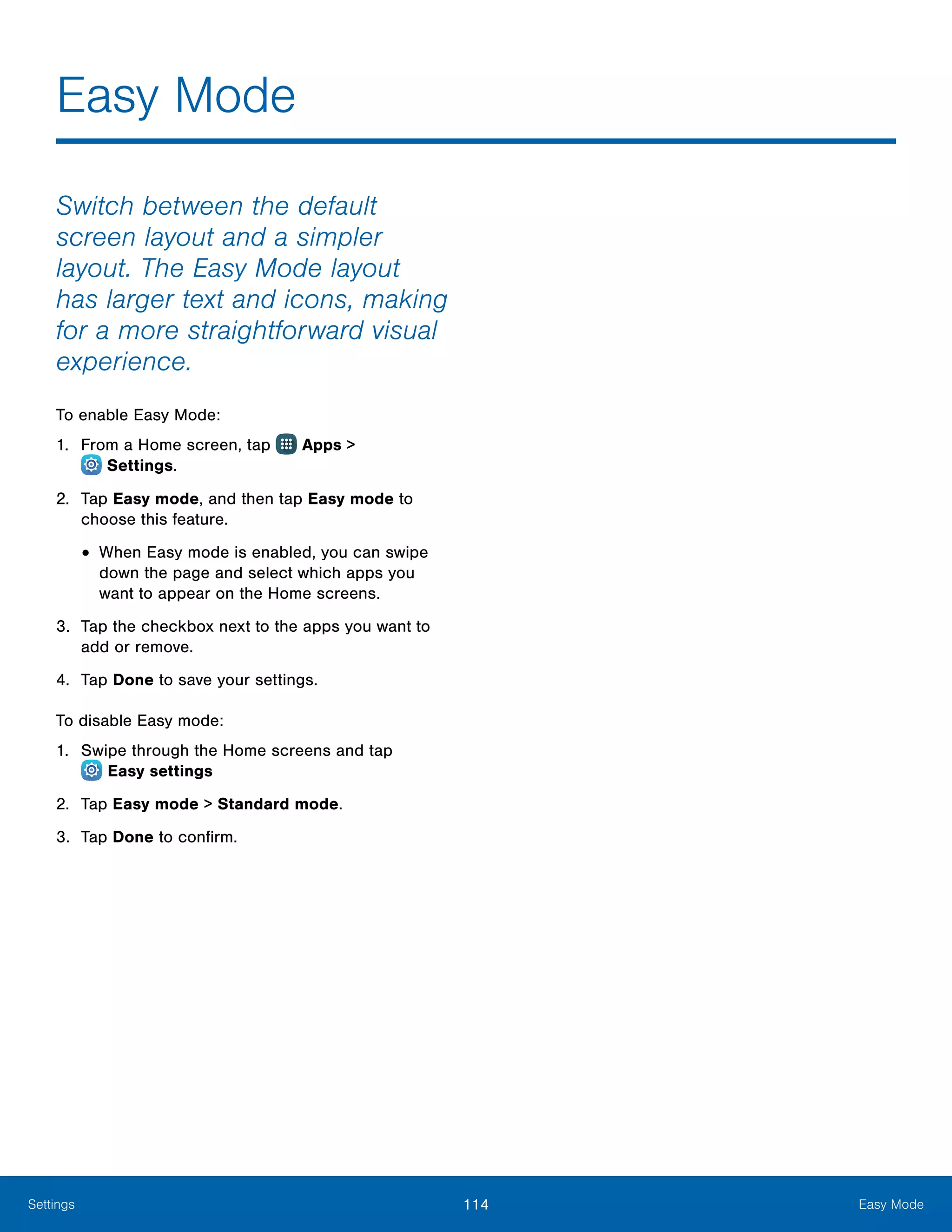 114 Easy ModeSettings
Switch between the default
screen layout and a simpler
layout. The Easy Mode layout
has larger text and icons, making
for a more straightforward visual
experience.
To enable Easy Mode:
1.	 From a Home screen, tap Apps >
 Settings.
2.	 Tap Easy mode, and then tap Easy mode to
choose this feature.
•	When Easy mode is enabled, you can swipe
down the page and select which apps you
want to appear on the Home screens.
3.	 Tap the checkbox next to the apps you want to
add or remove.
4.	 Tap Done to save your settings.
To disable Easy mode:
1.	 Swipe through the Home screens and tap
 Easy settings
2.	 Tap Easy mode > Standard mode.
3.	 Tap Done to confirm.
Easy Mode
 