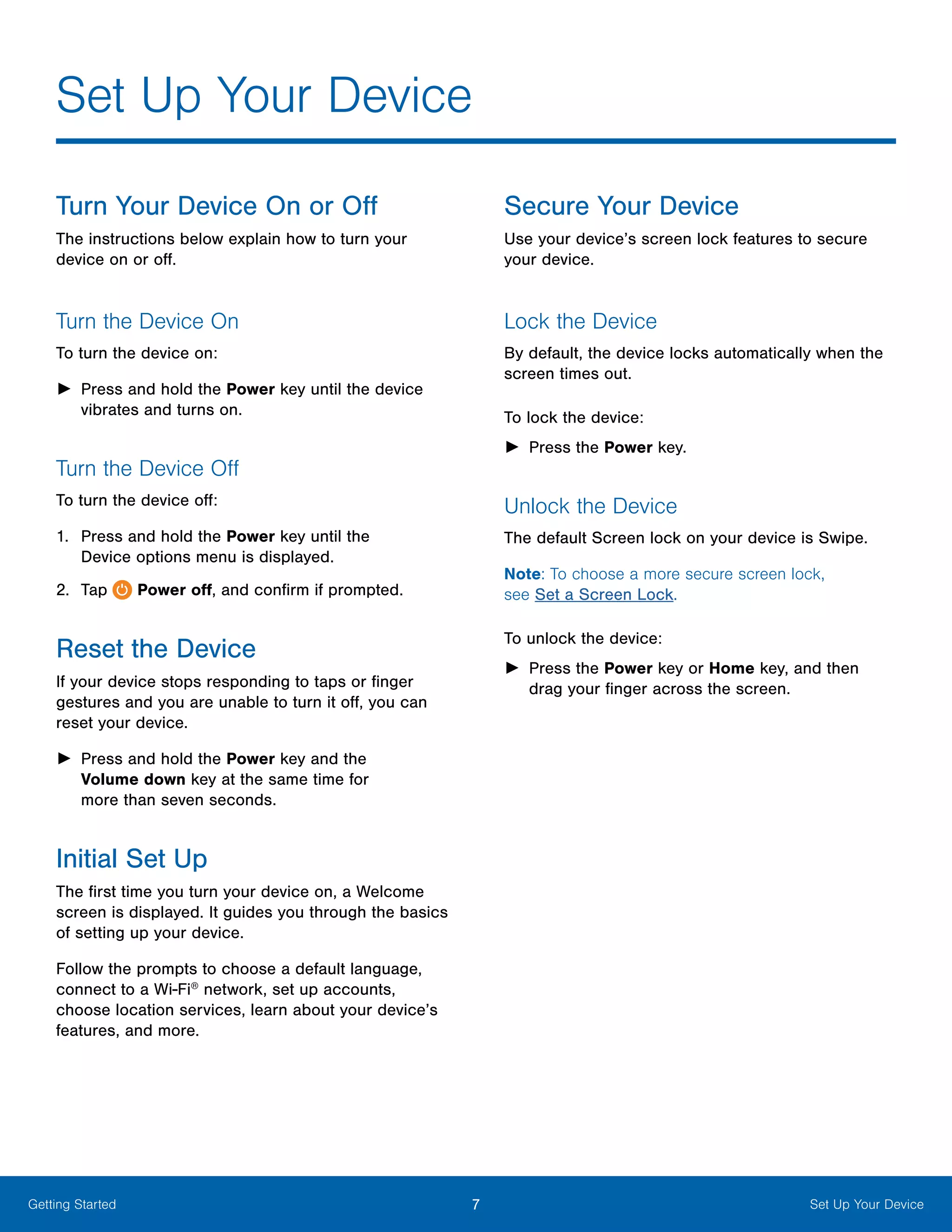 7 Set Up Your DeviceGetting Started
Turn Your Device On or Off
The instructions below explain how to turn your
device on or off.
Turn the Device On
To turn the device on:
►► Press and hold the Power key until the device
vibrates and turns on.
Turn the Device Off
To turn the device off:
1.	 Press and hold the Power key until the
Device options menu is displayed.
2.	 Tap Power off, and confirm if prompted.
Reset the Device
If your device stops responding to taps or finger
gestures and you are unable to turn it off, you can
reset your device.
►► Press and hold the Power key and the
Volume down key at the same time for
more than seven seconds.
Initial Set Up
The first time you turn your device on, a Welcome
screen is displayed. It guides you through the basics
of setting up your device.
Follow the prompts to choose a default language,
connect to a Wi-Fi®
network, set up accounts,
choose location services, learn about your device’s
features, and more.
Secure Your Device
Use your device’s screen lock features to secure
your device.
Lock the Device
By default, the device locks automatically when the
screen times out.
To lock the device:
►► Press the Power key.
Unlock the Device
The default Screen lock on your device is Swipe.
Note: To choose a more secure screen lock,
see Set a Screen Lock.
To unlock the device:
►► Press the Power key or Home key, and then
drag your finger across the screen.
Set Up Your Device
 