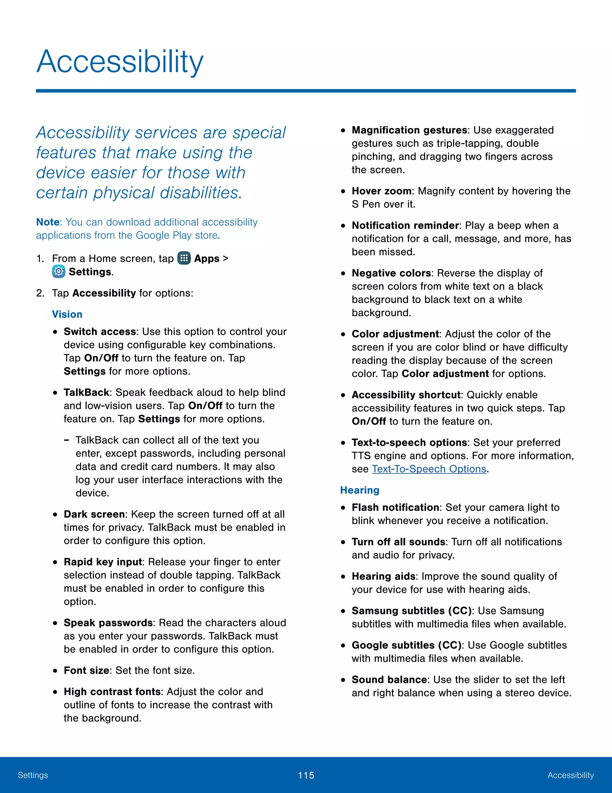 115 AccessibilitySettings
Accessibility
Accessibility services are special
features that make using the
device easier for those with
certain physical disabilities.
Note: You can download additional accessibility
applications from the Google Play store.
1.	 From a Home screen, tap Apps >
 Settings.
2.	 Tap Accessibility for options:
Vision
•	Switch access: Use this option to control your
device using configurable key combinations.
Tap On/Off to turn the feature on. Tap
Settings for more options.
•	TalkBack: Speak feedback aloud to help blind
and low-vision users. Tap On/Off to turn the
feature on. Tap Settings for more options.
-- TalkBack can collect all of the text you
enter, except passwords, including personal
data and credit card numbers. It may also
log your user interface interactions with the
device.
•	Dark screen: Keep the screen turned off at all
times for privacy. TalkBack must be enabled in
order to configure this option.
•	Rapid key input: Release your finger to enter
selection instead of double tapping. TalkBack
must be enabled in order to configure this
option.
•	Speak passwords: Read the characters aloud
as you enter your passwords. TalkBack must
be enabled in order to configure this option.
•	Font size: Set the font size.
•	High contrast fonts: Adjust the color and
outline of fonts to increase the contrast with
the background.
•	Magnification gestures: Use exaggerated
gestures such as triple-tapping, double
pinching, and dragging two fingers across
the screen.
•	Hover zoom: Magnify content by hovering the
S Pen over it.
•	Notification reminder: Play a beep when a
notification for a call, message, and more, has
been missed.
•	Negative colors: Reverse the display of
screen colors from white text on a black
background to black text on a white
background.
•	Color adjustment: Adjust the color of the
screen if you are color blind or have difficulty
reading the display because of the screen
color. Tap Color adjustment for options.
•	Accessibility shortcut: Quickly enable
accessibility features in two quick steps. Tap
On/Off to turn the feature on.
•	Text-to-speech options: Set your preferred
TTS engine and options. For more information,
see Text-To-Speech Options.
Hearing
•	Flash notification: Set your camera light to
blink whenever you receive a notification.
•	Turn off all sounds: Turn off all notifications
and audio for privacy.
•	Hearing aids: Improve the sound quality of
your device for use with hearing aids.
•	Samsung subtitles (CC): Use Samsung
subtitles with multimedia files when available.
•	Google subtitles (CC): Use Google subtitles
with multimedia files when available.
•	Sound balance: Use the slider to set the left
and right balance when using a stereo device.
 