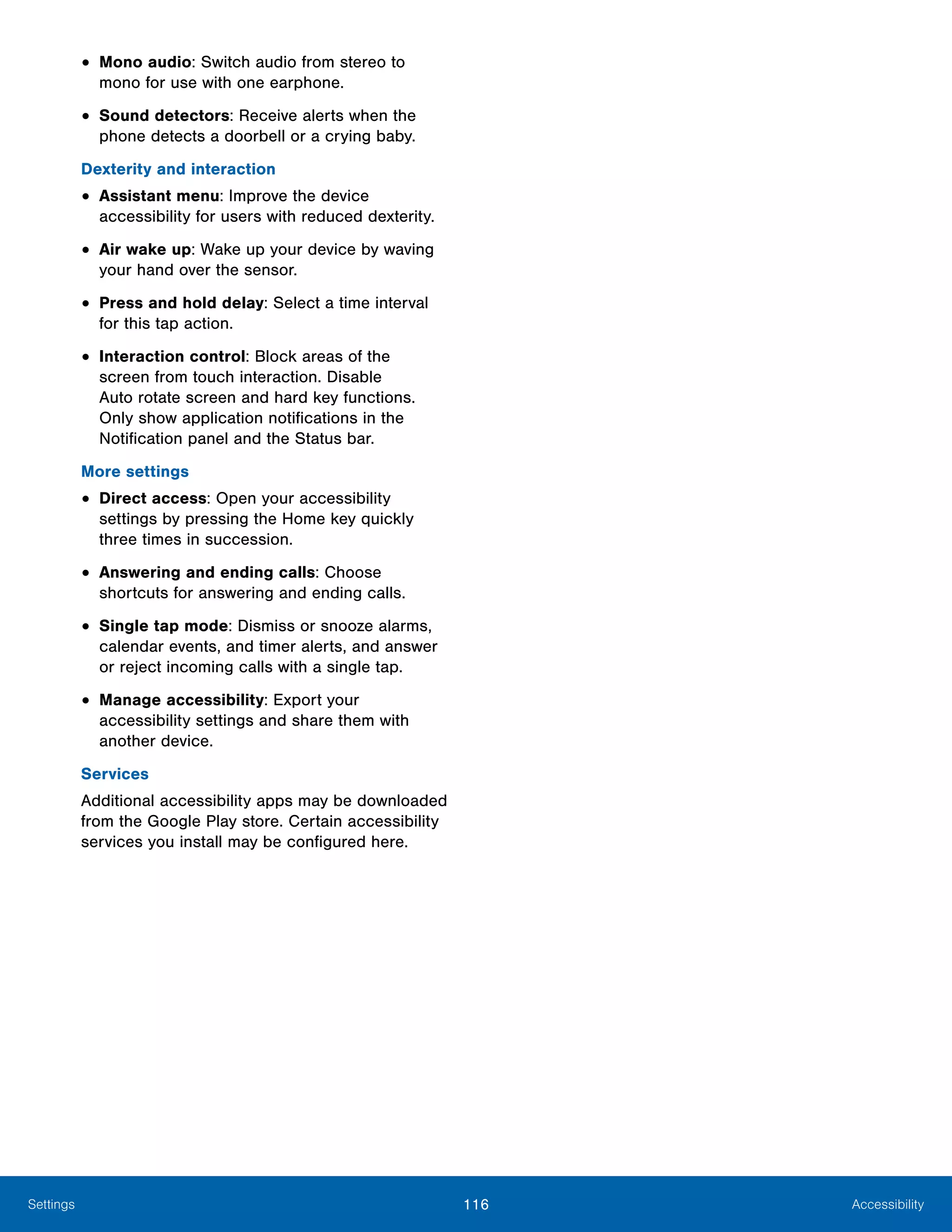 116 AccessibilitySettings
•	Mono audio: Switch audio from stereo to
mono for use with one earphone.
•	Sound detectors: Receive alerts when the
phone detects a doorbell or a crying baby.
Dexterity and interaction
•	Assistant menu: Improve the device
accessibility for users with reduced dexterity.
•	Air wake up: Wake up your device by waving
your hand over the sensor.
•	Press and hold delay: Select a time interval
for this tap action.
•	Interaction control: Block areas of the
screen from touch interaction. Disable
Auto rotate screen and hard key functions.
Only show application notifications in the
Notification panel and the Status bar.
More settings
•	Direct access: Open your accessibility
settings by pressing the Home key quickly
three times in succession.
•	Answering and ending calls: Choose
shortcuts for answering and ending calls.
•	Single tap mode: Dismiss or snooze alarms,
calendar events, and timer alerts, and answer
or reject incoming calls with a single tap.
•	Manage accessibility: Export your
accessibility settings and share them with
another device.
Services
Additional accessibility apps may be downloaded
from the Google Play store. Certain accessibility
services you install may be configured here.
 