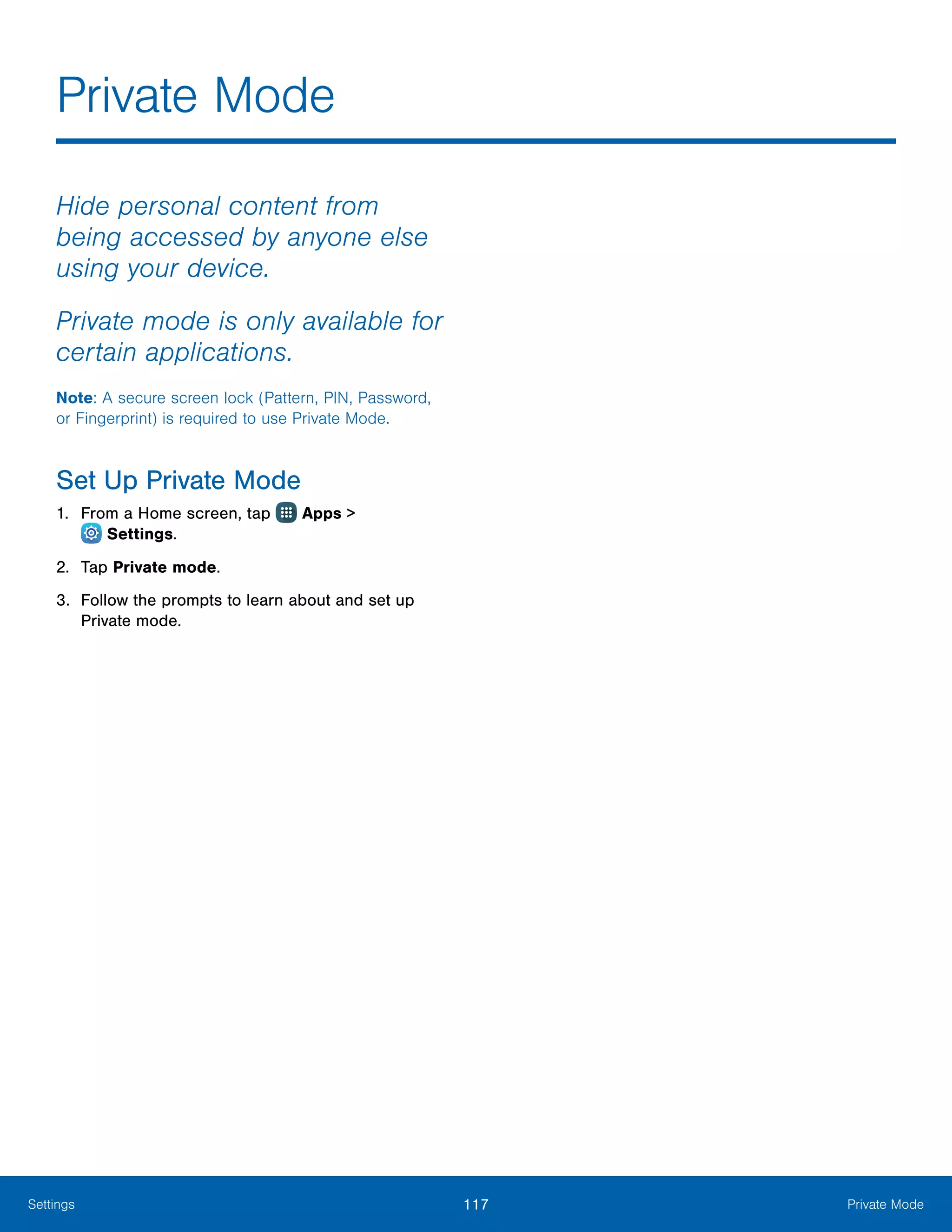 117 Private ModeSettings
Private Mode
Hide personal content from
being accessed by anyone else
using your device.
Private mode is only available for
certain applications.
Note: A secure screen lock (Pattern, PIN, Password,
or Fingerprint) is required to use Private Mode.
Set Up Private Mode
1.	 From a Home screen, tap Apps >
 Settings.
2.	 Tap Private mode.
3.	 Follow the prompts to learn about and set up
Private mode.
 