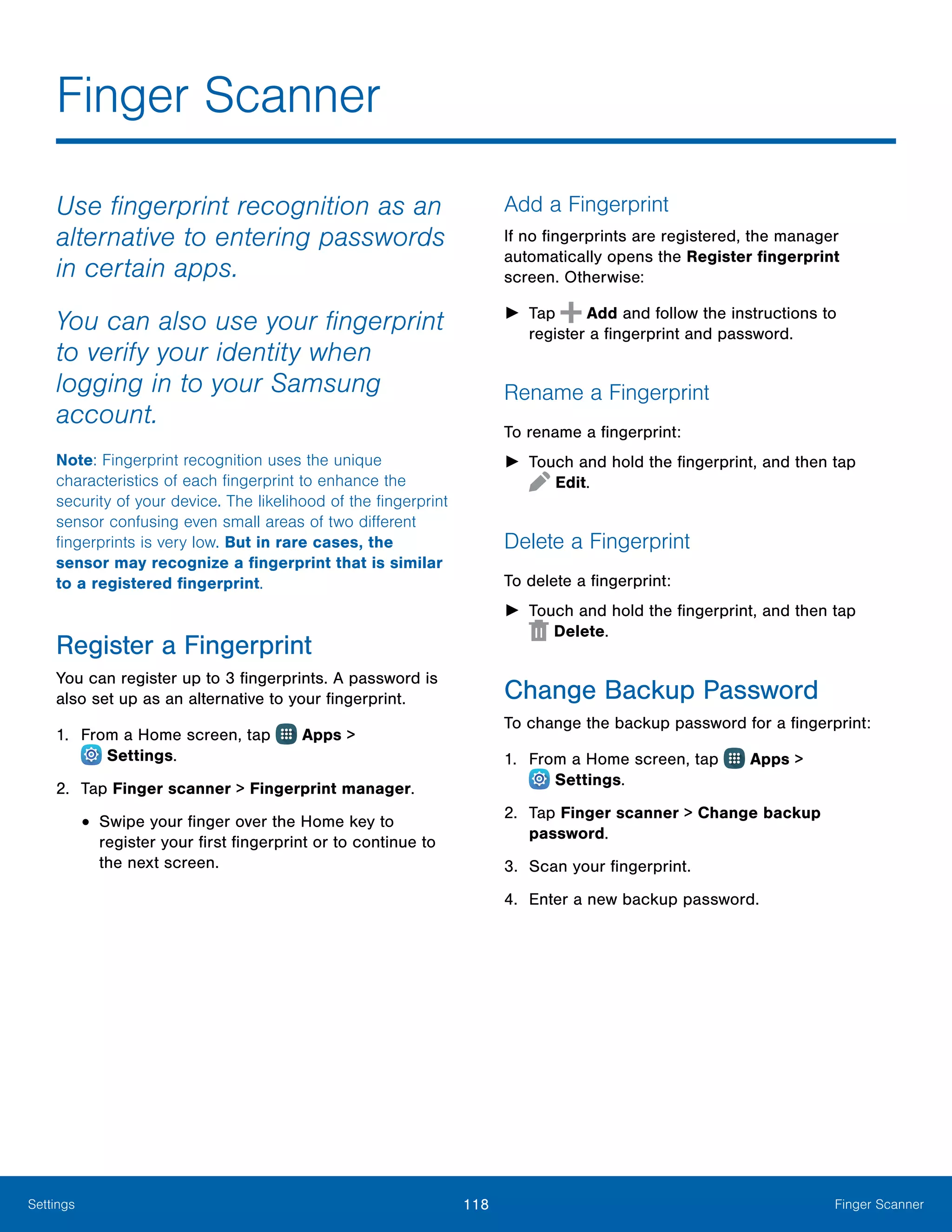 118 Finger ScannerSettings
Finger Scanner
Use fingerprint recognition as an
alternative to entering passwords
in certain apps.
You can also use your fingerprint
to verify your identity when
logging in to your Samsung
account.
Note: Fingerprint recognition uses the unique
characteristics of each fingerprint to enhance the
security of your device. The likelihood of the fingerprint
sensor confusing even small areas of two different
fingerprints is very low. But in rare cases, the
sensor may recognize a fingerprint that is similar
to a registered fingerprint.
Register a Fingerprint
You can register up to 3 fingerprints. A password is
also set up as an alternative to your fingerprint.
1.	 From a Home screen, tap Apps >
 Settings.
2.	 Tap Finger scanner > Fingerprint manager.
•	Swipe your finger over the Home key to
register your first fingerprint or to continue to
the next screen.
Add a Fingerprint
If no fingerprints are registered, the manager
automatically opens the Register fingerprint
screen. Otherwise:
►► Tap Add and follow the instructions to
register a fingerprint and password.
Rename a Fingerprint
To rename a fingerprint:
►► Touch and hold the fingerprint, and then tap
 Edit.
Delete a Fingerprint
To delete a fingerprint:
►► Touch and hold the fingerprint, and then tap
 Delete.
Change Backup Password
To change the backup password for a fingerprint:
1.	 From a Home screen, tap Apps >
 Settings.
2.	 Tap Finger scanner > Change backup
password.
3.	 Scan your fingerprint.
4.	 Enter a new backup password.
 