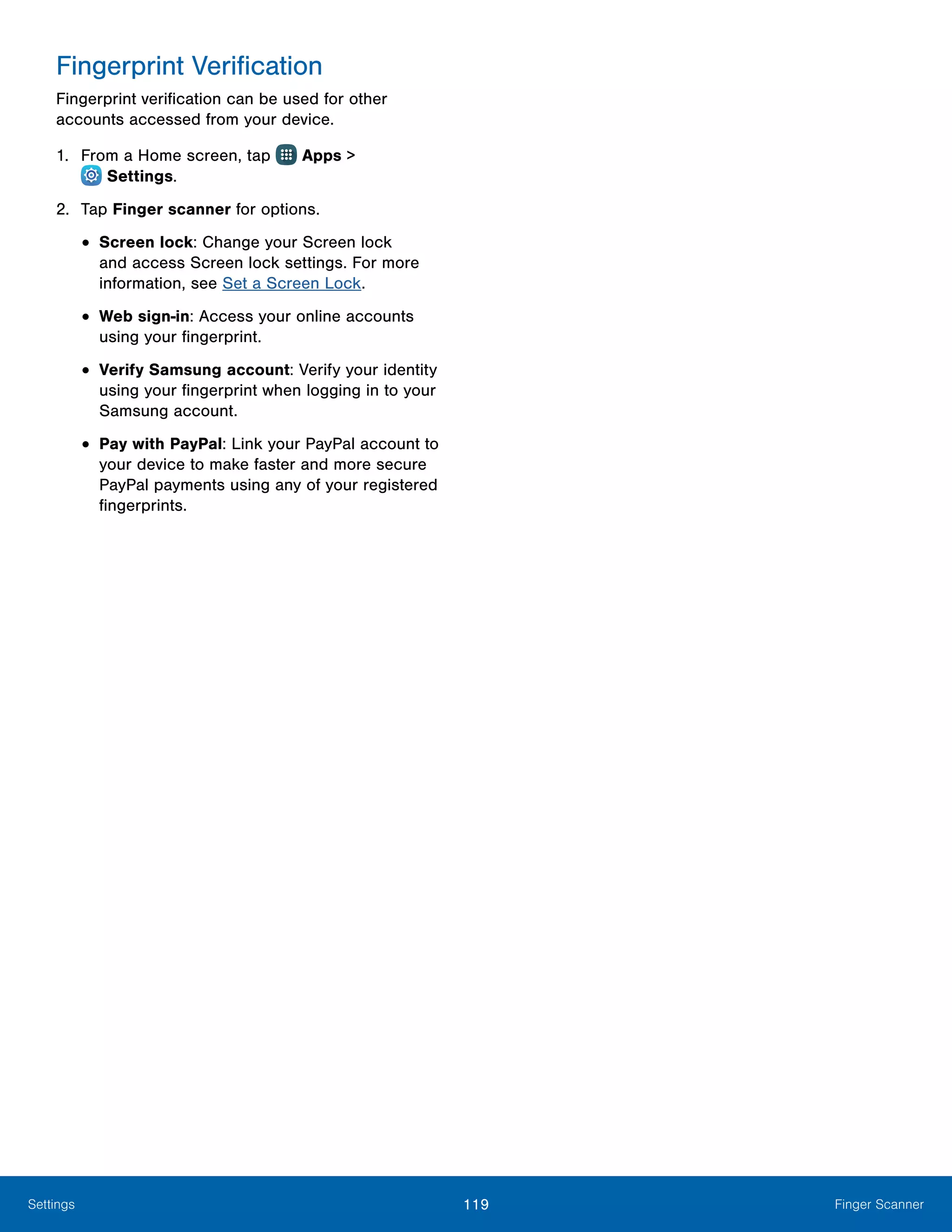 119 Finger ScannerSettings
Fingerprint Verification
Fingerprint verification can be used for other
accounts accessed from your device.
1.	 From a Home screen, tap Apps >
 Settings.
2.	 Tap Finger scanner for options.
•	Screen lock: Change your Screen lock
and access Screen lock settings. For more
information, see Set a Screen Lock.
•	Web sign-in: Access your online accounts
using your fingerprint.
•	Verify Samsung account: Verify your identity
using your fingerprint when logging in to your
Samsung account.
•	Pay with PayPal: Link your PayPal account to
your device to make faster and more secure
PayPal payments using any of your registered
fingerprints.
 