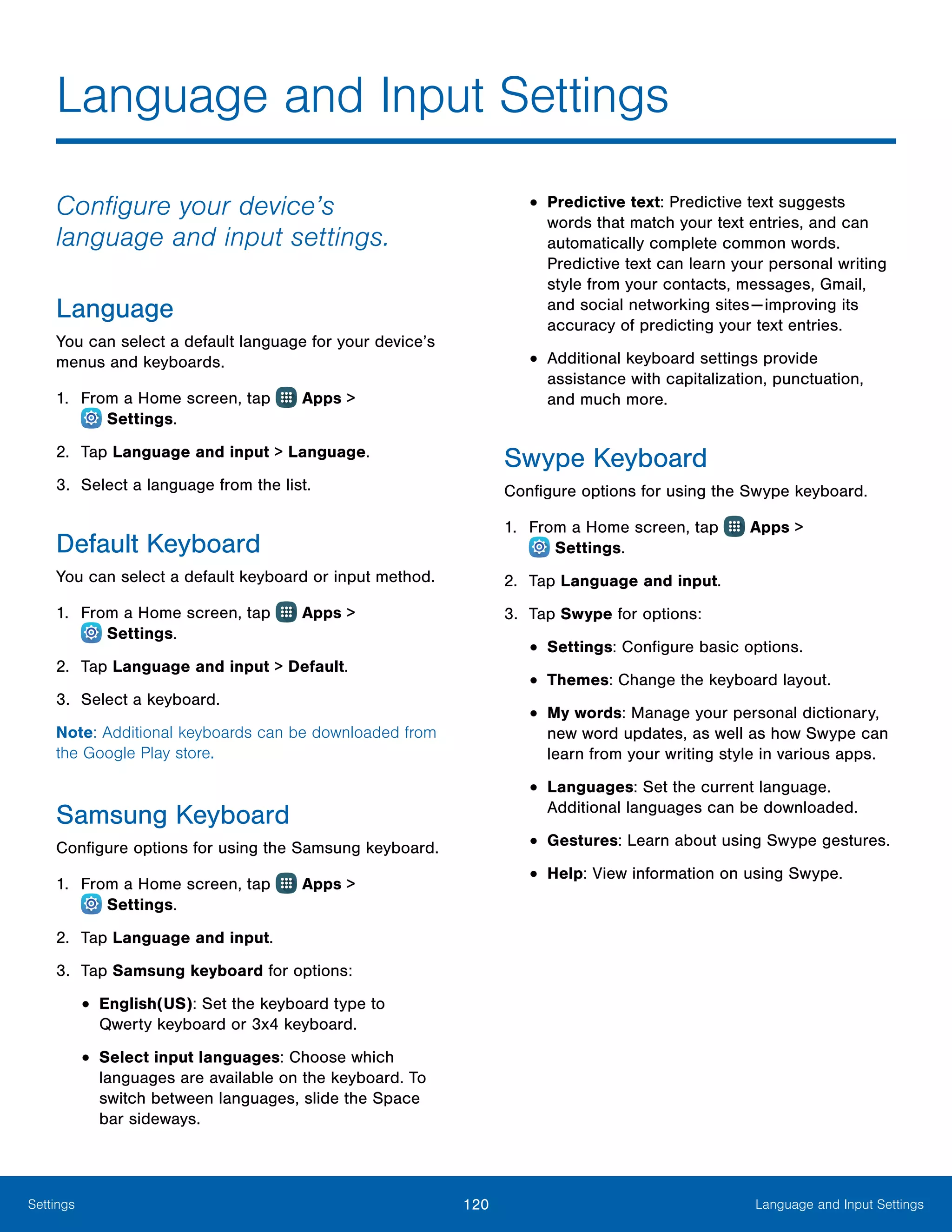 120 Language and Input SettingsSettings
Language and Input Settings
Configure your device’s
language and input settings.
Language
You can select a default language for your device’s
menus and keyboards.
1.	 From a Home screen, tap Apps >
 Settings.
2.	 Tap Language and input > Language.
3.	 Select a language from the list.
Default Keyboard
You can select a default keyboard or input method.
1.	 From a Home screen, tap Apps >
 Settings.
2.	 Tap Language and input > Default.
3.	 Select a keyboard.
Note: Additional keyboards can be downloaded from
the Google Play store.
Samsung Keyboard
Configure options for using the Samsung keyboard.
1.	 From a Home screen, tap Apps >
 Settings.
2.	 Tap Language and input.
3.	 Tap Samsung keyboard for options:
•	English(US): Set the keyboard type to
Qwerty keyboard or 3x4 keyboard.
•	Select input languages: Choose which
languages are available on the keyboard. To
switch between languages, slide the Space
bar sideways.
•	Predictive text: Predictive text suggests
words that match your text entries, and can
automatically complete common words.
Predictive text can learn your personal writing
style from your contacts, messages, Gmail,
and social networking sites — improving its
accuracy of predicting your text entries.
•	Additional keyboard settings provide
assistance with capitalization, punctuation,
and much more.
Swype Keyboard
Configure options for using the Swype keyboard.
1.	 From a Home screen, tap Apps >
 Settings.
2.	 Tap Language and input.
3.	 Tap Swype for options:
•	Settings: Configure basic options.
•	Themes: Change the keyboard layout.
•	My words: Manage your personal dictionary,
new word updates, as well as how Swype can
learn from your writing style in various apps.
•	Languages: Set the current language.
Additional languages can be downloaded.
•	Gestures: Learn about using Swype gestures.
•	Help: View information on using Swype.
 