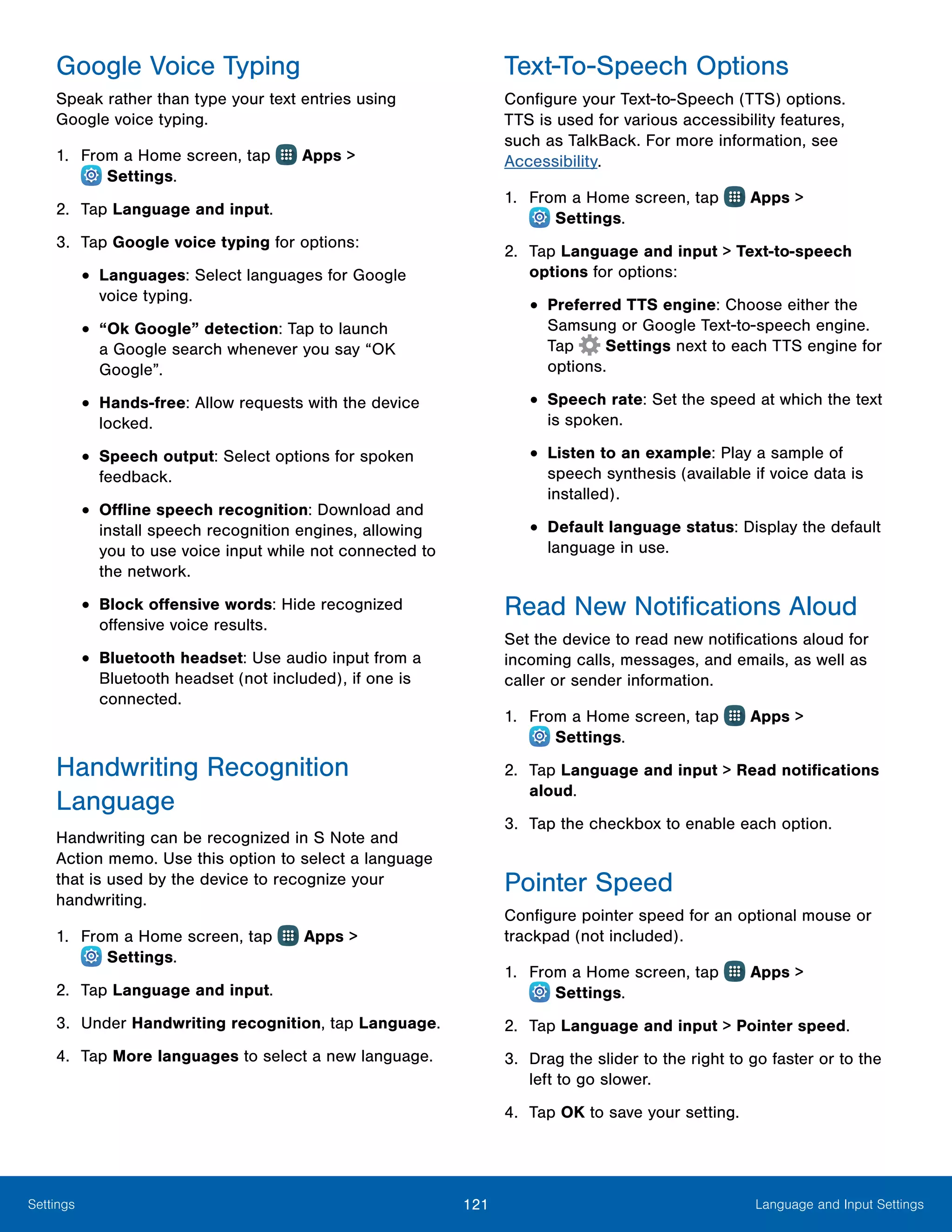 121 Language and Input SettingsSettings
Google Voice Typing
Speak rather than type your text entries using
Google voice typing.
1.	 From a Home screen, tap Apps >
 Settings.
2.	 Tap Language and input.
3.	 Tap Google voice typing for options:
•	Languages: Select languages for Google
voice typing.
•	“Ok Google” detection: Tap to launch
a Google search whenever you say “OK
Google”.
•	Hands-free: Allow requests with the device
locked.
•	Speech output: Select options for spoken
feedback.
•	Offline speech recognition: Download and
install speech recognition engines, allowing
you to use voice input while not connected to
the network.
•	Block offensive words: Hide recognized
offensive voice results.
•	Bluetooth headset: Use audio input from a
Bluetooth headset (not included), if one is
connected.
Handwriting Recognition
Language
Handwriting can be recognized in S Note and
Action memo. Use this option to select a language
that is used by the device to recognize your
handwriting.
1.	 From a Home screen, tap Apps >
 Settings.
2.	 Tap Language and input.
3.	 Under Handwriting recognition, tap Language.
4.	 Tap More languages to select a new language.
Text-To-Speech Options
Configure your Text-to-Speech (TTS) options.
TTS is used for various accessibility features,
such as TalkBack. For more information, see
Accessibility.
1.	 From a Home screen, tap Apps >
 Settings.
2.	 Tap Language and input > Text-to-speech
options for options:
•	Preferred TTS engine: Choose either the
Samsung or Google Text‑to‑speech engine.
Tap Settings next to each TTS engine for
options.
•	Speech rate: Set the speed at which the text
is spoken.
•	Listen to an example: Play a sample of
speech synthesis (available if voice data is
installed).
•	Default language status: Display the default
language in use.
Read New Notifications Aloud
Set the device to read new notifications aloud for
incoming calls, messages, and emails, as well as
caller or sender information.
1.	 From a Home screen, tap Apps >
 Settings.
2.	 Tap Language and input > Read notifications
aloud.
3.	 Tap the checkbox to enable each option.
Pointer Speed
Configure pointer speed for an optional mouse or
trackpad (not included).
1.	 From a Home screen, tap Apps >
 Settings.
2.	 Tap Language and input > Pointer speed.
3.	 Drag the slider to the right to go faster or to the
left to go slower.
4.	 Tap OK to save your setting.
 