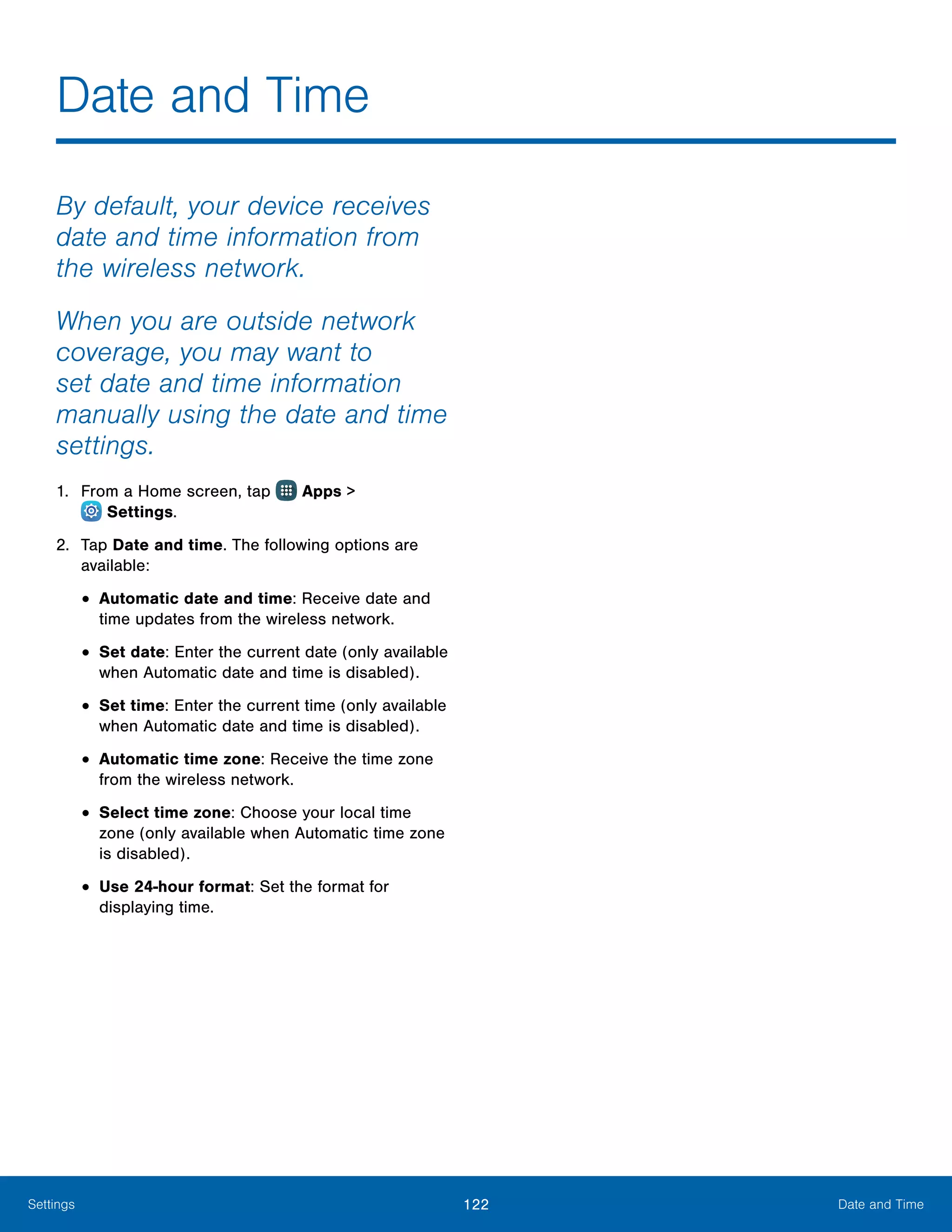 122 Date and TimeSettings
By default, your device receives
date and time information from
the wireless network.
When you are outside network
coverage, you may want to
set date and time information
manually using the date and time
settings.
1.	 From a Home screen, tap Apps >
 Settings.
2.	 Tap Date and time. The following options are
available:
•	Automatic date and time: Receive date and
time updates from the wireless network.
•	Set date: Enter the current date (only available
when Automatic date and time is disabled).
•	Set time: Enter the current time (only available
when Automatic date and time is disabled).
•	Automatic time zone: Receive the time zone
from the wireless network.
•	Select time zone: Choose your local time
zone (only available when Automatic time zone
is disabled).
•	Use 24-hour format: Set the format for
displaying time.
Date and Time
 