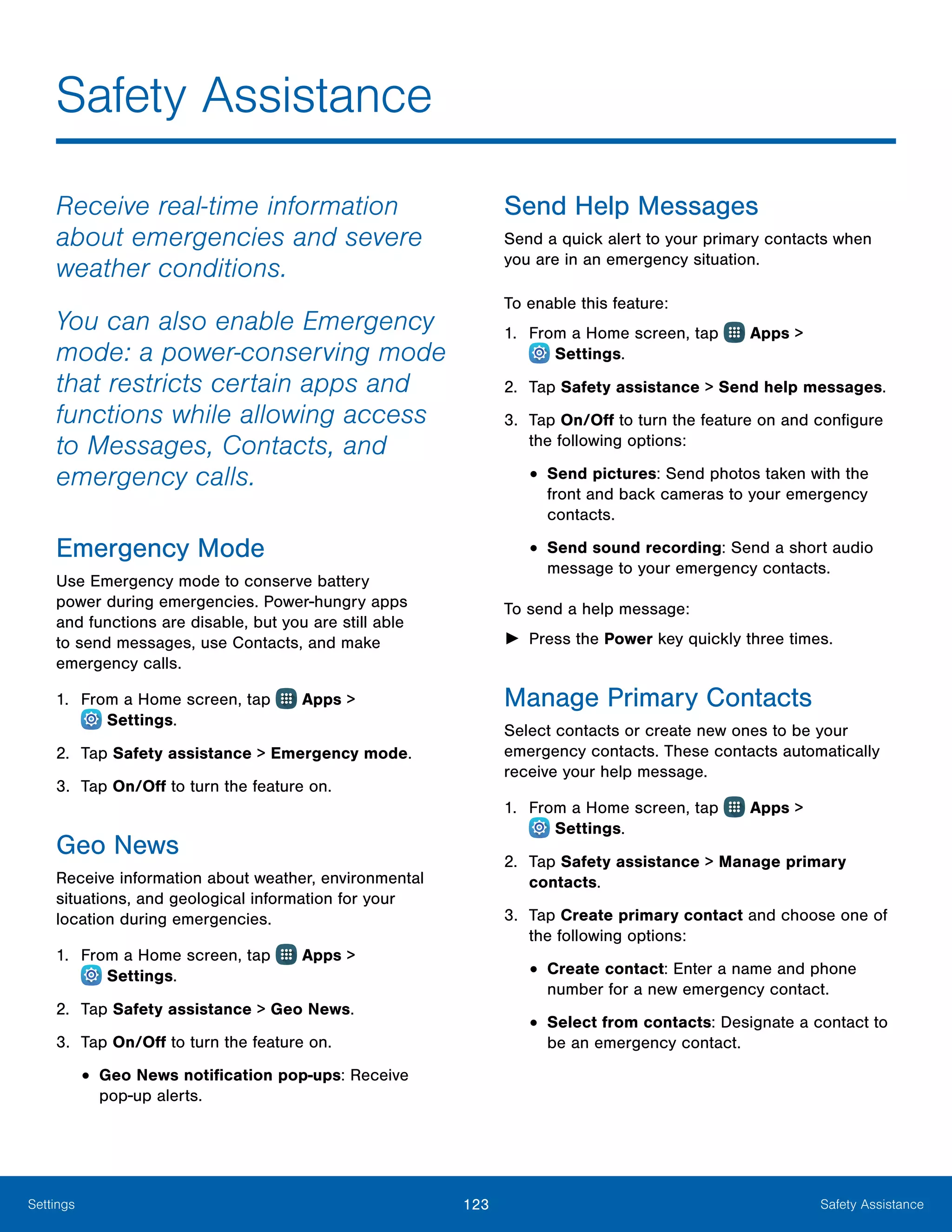 123 Safety AssistanceSettings
Safety Assistance
Receive real-time information
about emergencies and severe
weather conditions.
You can also enable Emergency
mode: a power-conserving mode
that restricts certain apps and
functions while allowing access
to Messages, Contacts, and
emergency calls.
Emergency Mode
Use Emergency mode to conserve battery
power during emergencies. Power-hungry apps
and functions are disable, but you are still able
to send messages, use Contacts, and make
emergency calls.
1.	 From a Home screen, tap Apps >
 Settings.
2.	 Tap Safety assistance > Emergency mode.
3.	 Tap On/Off to turn the feature on.
Geo News
Receive information about weather, environmental
situations, and geological information for your
location during emergencies.
1.	 From a Home screen, tap Apps >
 Settings.
2.	 Tap Safety assistance > Geo News.
3.	 Tap On/Off to turn the feature on.
•	Geo News notification pop-ups: Receive
pop‑up alerts.
Send Help Messages
Send a quick alert to your primary contacts when
you are in an emergency situation.
To enable this feature:
1.	 From a Home screen, tap Apps >
 Settings.
2.	 Tap Safety assistance > Send help messages.
3.	 Tap On/Off to turn the feature on and configure
the following options:
•	Send pictures: Send photos taken with the
front and back cameras to your emergency
contacts.
•	Send sound recording: Send a short audio
message to your emergency contacts.
To send a help message:
►► Press the Power key quickly three times.
Manage Primary Contacts
Select contacts or create new ones to be your
emergency contacts. These contacts automatically
receive your help message.
1.	 From a Home screen, tap Apps >
 Settings.
2.	 Tap Safety assistance > Manage primary
contacts.
3.	 Tap Create primary contact and choose one of
the following options:
•	Create contact: Enter a name and phone
number for a new emergency contact.
•	Select from contacts: Designate a contact to
be an emergency contact.
 