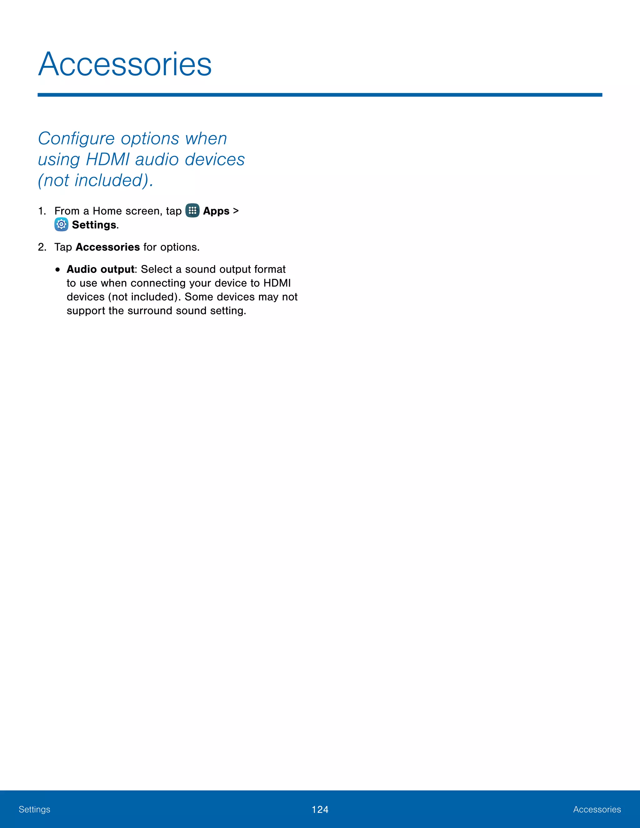 124 AccessoriesSettings
Configure options when
using HDMI audio devices
(not included).
1.	 From a Home screen, tap Apps >
 Settings.
2.	 Tap Accessories for options.
•	Audio output: Select a sound output format
to use when connecting your device to HDMI
devices (not included). Some devices may not
support the surround sound setting.
Accessories
 